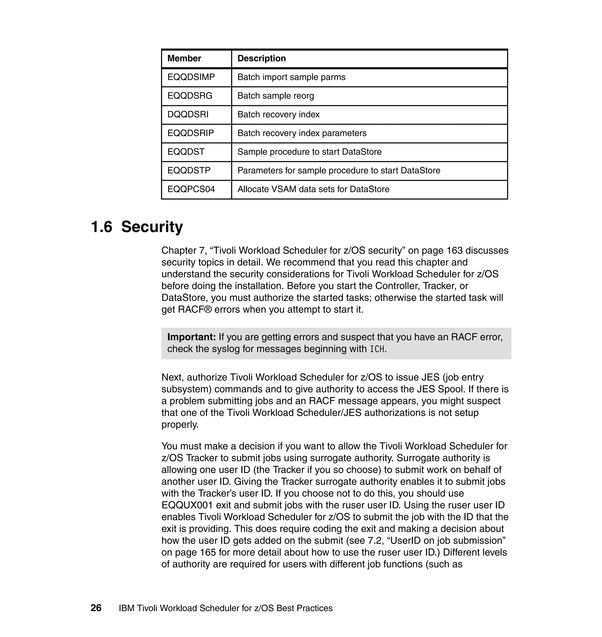 Member           Description

                 EQQDSIMP         Batch import sample parms

                 EQQDSRG          Batch sample reorg

                 DQQDSRI          Batch recovery index

                 EQQDSRIP         Batch recovery index parameters

                 EQQDST           Sample procedure to start DataStore

                 EQQDSTP          Parameters for sample procedure to start DataStore

                 EQQPCS04         Allocate VSAM data sets for DataStore



1.6 Security
               Chapter 7, “Tivoli Workload Scheduler for z/OS security” on page 163 discusses
               security topics in detail. We recommend that you read this chapter and
               understand the security considerations for Tivoli Workload Scheduler for z/OS
               before doing the installation. Before you start the Controller, Tracker, or
               DataStore, you must authorize the started tasks; otherwise the started task will
               get RACF® errors when you attempt to start it.

                 Important: If you are getting errors and suspect that you have an RACF error,
                 check the syslog for messages beginning with ICH.

               Next, authorize Tivoli Workload Scheduler for z/OS to issue JES (job entry
               subsystem) commands and to give authority to access the JES Spool. If there is
               a problem submitting jobs and an RACF message appears, you might suspect
               that one of the Tivoli Workload Scheduler/JES authorizations is not setup
               properly.

               You must make a decision if you want to allow the Tivoli Workload Scheduler for
               z/OS Tracker to submit jobs using surrogate authority. Surrogate authority is
               allowing one user ID (the Tracker if you so choose) to submit work on behalf of
               another user ID. Giving the Tracker surrogate authority enables it to submit jobs
               with the Tracker’s user ID. If you choose not to do this, you should use
               EQQUX001 exit and submit jobs with the ruser user ID. Using the ruser user ID
               enables Tivoli Workload Scheduler for z/OS to submit the job with the ID that the
               exit is providing. This does require coding the exit and making a decision about
               how the user ID gets added on the submit (see 7.2, “UserID on job submission”
               on page 165 for more detail about how to use the ruser user ID.) Different levels
               of authority are required for users with different job functions (such as



26   IBM Tivoli Workload Scheduler for z/OS Best Practices
 