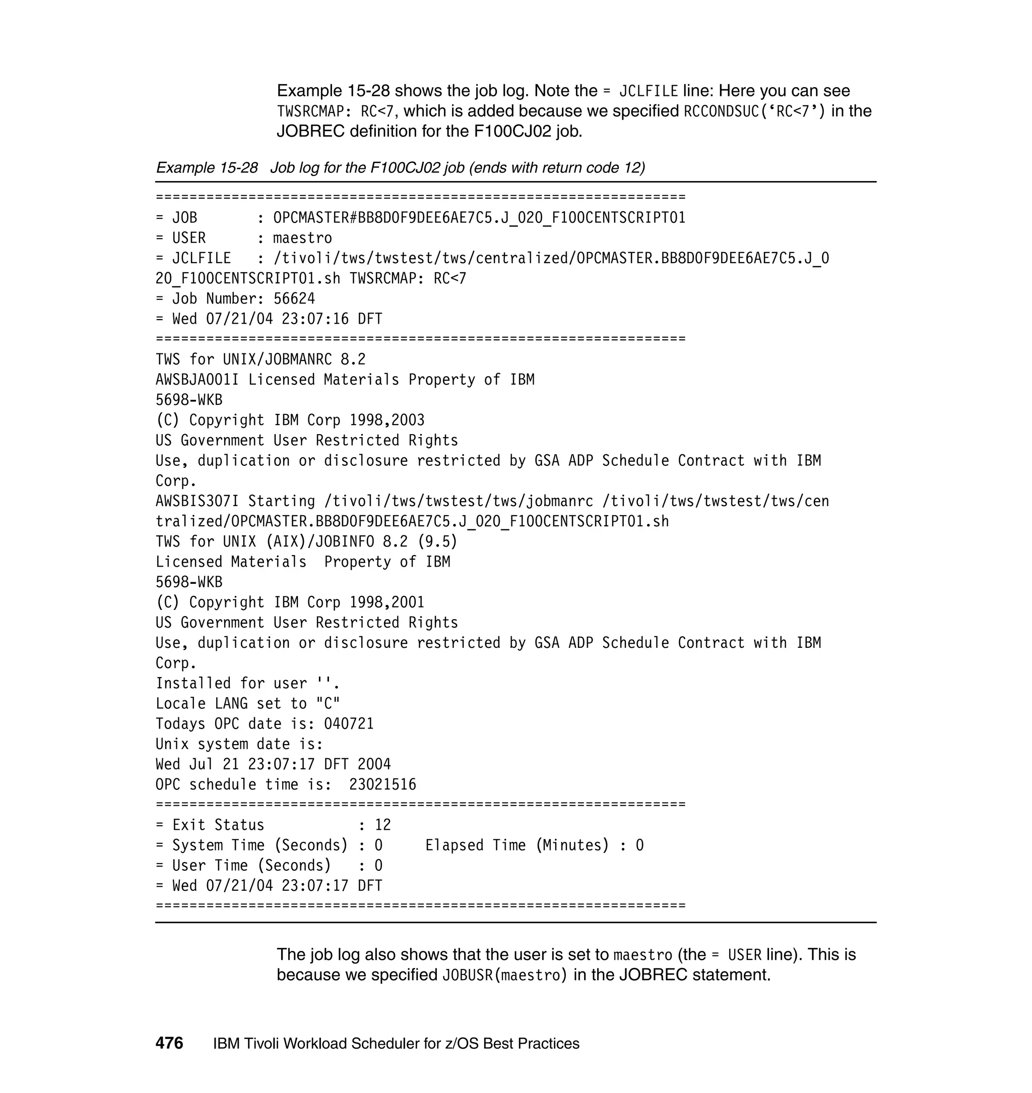 Example 15-28 shows the job log. Note the = JCLFILE line: Here you can see
                 TWSRCMAP: RC<7, which is added because we specified RCCONDSUC(‘RC<7’) in the
                 JOBREC definition for the F100CJ02 job.

Example 15-28 Job log for the F100CJ02 job (ends with return code 12)
===============================================================
= JOB       : OPCMASTER#BB8D0F9DEE6AE7C5.J_020_F100CENTSCRIPT01
= USER      : maestro
= JCLFILE   : /tivoli/tws/twstest/tws/centralized/OPCMASTER.BB8D0F9DEE6AE7C5.J_0
20_F100CENTSCRIPT01.sh TWSRCMAP: RC<7
= Job Number: 56624
= Wed 07/21/04 23:07:16 DFT
===============================================================
TWS for UNIX/JOBMANRC 8.2
AWSBJA001I Licensed Materials Property of IBM
5698-WKB
(C) Copyright IBM Corp 1998,2003
US Government User Restricted Rights
Use, duplication or disclosure restricted by GSA ADP Schedule Contract with IBM
Corp.
AWSBIS307I Starting /tivoli/tws/twstest/tws/jobmanrc /tivoli/tws/twstest/tws/cen
tralized/OPCMASTER.BB8D0F9DEE6AE7C5.J_020_F100CENTSCRIPT01.sh
TWS for UNIX (AIX)/JOBINFO 8.2 (9.5)
Licensed Materials Property of IBM
5698-WKB
(C) Copyright IBM Corp 1998,2001
US Government User Restricted Rights
Use, duplication or disclosure restricted by GSA ADP Schedule Contract with IBM
Corp.
Installed for user ''.
Locale LANG set to "C"
Todays OPC date is: 040721
Unix system date is:
Wed Jul 21 23:07:17 DFT 2004
OPC schedule time is: 23021516
===============================================================
= Exit Status           : 12
= System Time (Seconds) : 0      Elapsed Time (Minutes) : 0
= User Time (Seconds)   : 0
= Wed 07/21/04 23:07:17 DFT
===============================================================

                 The job log also shows that the user is set to maestro (the = USER line). This is
                 because we specified JOBUSR(maestro) in the JOBREC statement.



476     IBM Tivoli Workload Scheduler for z/OS Best Practices
 