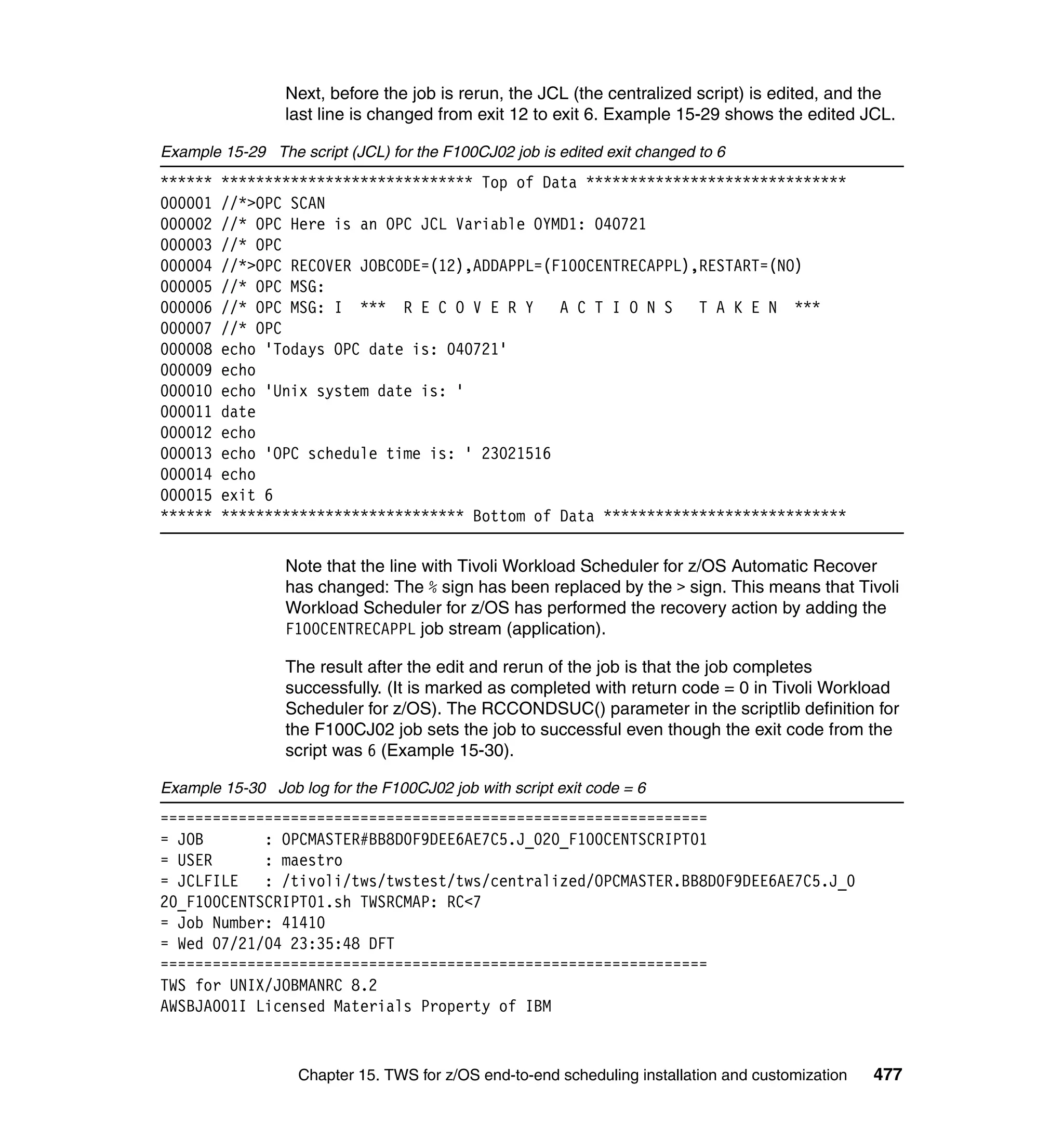 Next, before the job is rerun, the JCL (the centralized script) is edited, and the
                 last line is changed from exit 12 to exit 6. Example 15-29 shows the edited JCL.

Example 15-29 The script (JCL) for the F100CJ02 job is edited exit changed to 6
******   ***************************** Top of Data ******************************
000001   //*>OPC SCAN
000002   //* OPC Here is an OPC JCL Variable OYMD1: 040721
000003   //* OPC
000004   //*>OPC RECOVER JOBCODE=(12),ADDAPPL=(F100CENTRECAPPL),RESTART=(NO)
000005   //* OPC MSG:
000006   //* OPC MSG: I *** R E C O V E R Y     A C T I O N S   T A K E N ***
000007   //* OPC
000008   echo 'Todays OPC date is: 040721'
000009   echo
000010   echo 'Unix system date is: '
000011   date
000012   echo
000013   echo 'OPC schedule time is: ' 23021516
000014   echo
000015   exit 6
******   **************************** Bottom of Data ****************************

                 Note that the line with Tivoli Workload Scheduler for z/OS Automatic Recover
                 has changed: The % sign has been replaced by the > sign. This means that Tivoli
                 Workload Scheduler for z/OS has performed the recovery action by adding the
                 F100CENTRECAPPL job stream (application).

                 The result after the edit and rerun of the job is that the job completes
                 successfully. (It is marked as completed with return code = 0 in Tivoli Workload
                 Scheduler for z/OS). The RCCONDSUC() parameter in the scriptlib definition for
                 the F100CJ02 job sets the job to successful even though the exit code from the
                 script was 6 (Example 15-30).

Example 15-30 Job log for the F100CJ02 job with script exit code = 6
===============================================================
= JOB       : OPCMASTER#BB8D0F9DEE6AE7C5.J_020_F100CENTSCRIPT01
= USER      : maestro
= JCLFILE   : /tivoli/tws/twstest/tws/centralized/OPCMASTER.BB8D0F9DEE6AE7C5.J_0
20_F100CENTSCRIPT01.sh TWSRCMAP: RC<7
= Job Number: 41410
= Wed 07/21/04 23:35:48 DFT
===============================================================
TWS for UNIX/JOBMANRC 8.2
AWSBJA001I Licensed Materials Property of IBM


                   Chapter 15. TWS for z/OS end-to-end scheduling installation and customization   477
 