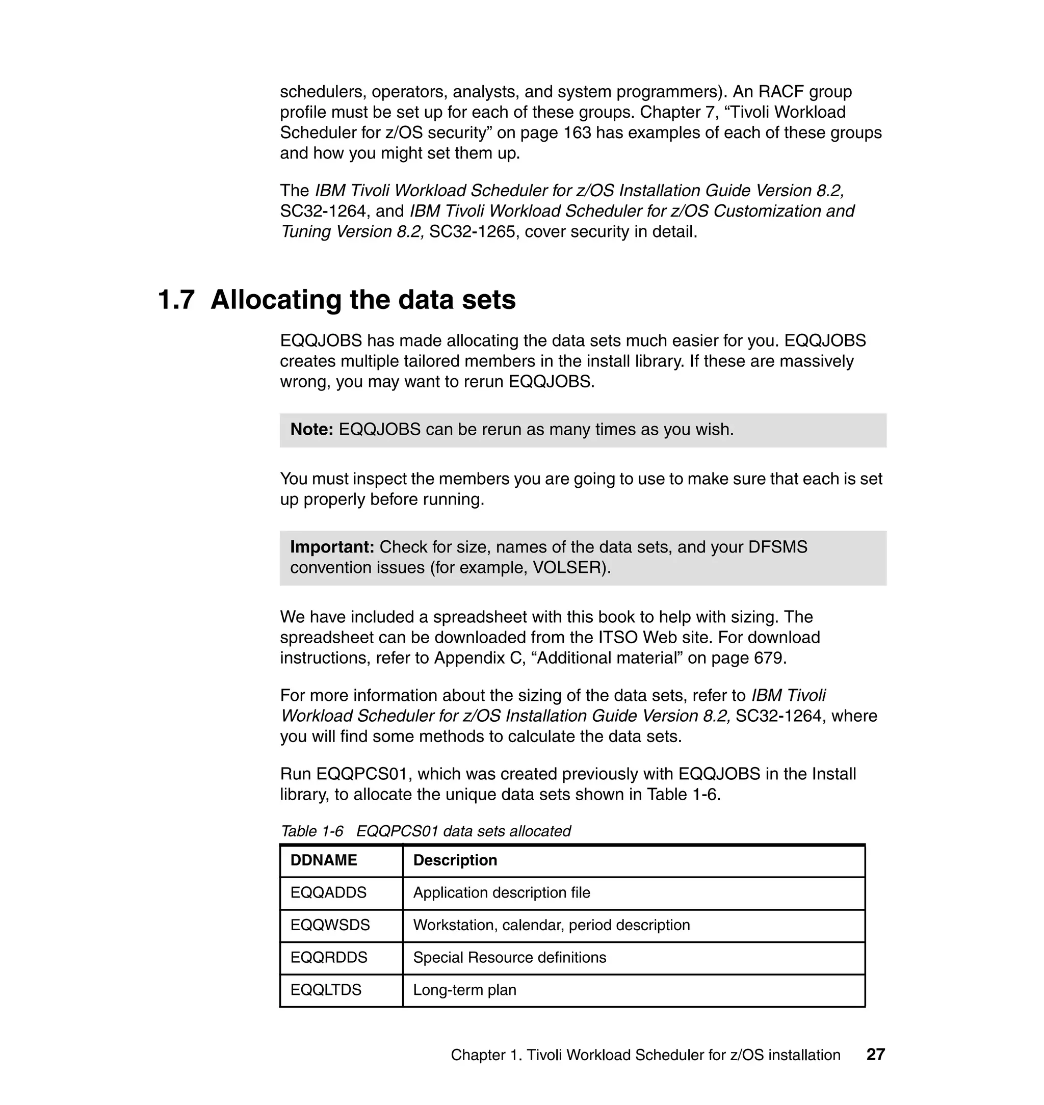 schedulers, operators, analysts, and system programmers). An RACF group
         profile must be set up for each of these groups. Chapter 7, “Tivoli Workload
         Scheduler for z/OS security” on page 163 has examples of each of these groups
         and how you might set them up.

         The IBM Tivoli Workload Scheduler for z/OS Installation Guide Version 8.2,
         SC32-1264, and IBM Tivoli Workload Scheduler for z/OS Customization and
         Tuning Version 8.2, SC32-1265, cover security in detail.



1.7 Allocating the data sets
         EQQJOBS has made allocating the data sets much easier for you. EQQJOBS
         creates multiple tailored members in the install library. If these are massively
         wrong, you may want to rerun EQQJOBS.

          Note: EQQJOBS can be rerun as many times as you wish.

         You must inspect the members you are going to use to make sure that each is set
         up properly before running.

          Important: Check for size, names of the data sets, and your DFSMS
          convention issues (for example, VOLSER).

         We have included a spreadsheet with this book to help with sizing. The
         spreadsheet can be downloaded from the ITSO Web site. For download
         instructions, refer to Appendix C, “Additional material” on page 679.

         For more information about the sizing of the data sets, refer to IBM Tivoli
         Workload Scheduler for z/OS Installation Guide Version 8.2, SC32-1264, where
         you will find some methods to calculate the data sets.

         Run EQQPCS01, which was created previously with EQQJOBS in the Install
         library, to allocate the unique data sets shown in Table 1-6.

         Table 1-6 EQQPCS01 data sets allocated
          DDNAME           Description

          EQQADDS          Application description file

          EQQWSDS          Workstation, calendar, period description

          EQQRDDS          Special Resource definitions

          EQQLTDS          Long-term plan



                                Chapter 1. Tivoli Workload Scheduler for z/OS installation   27
 