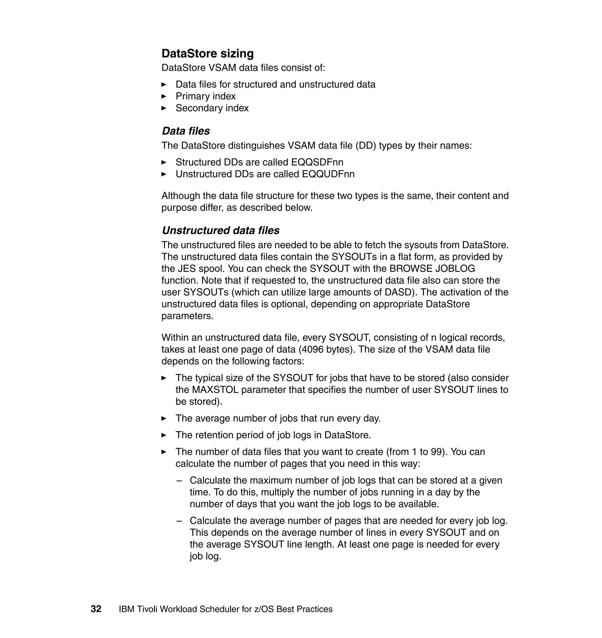 DataStore sizing
               DataStore VSAM data files consist of:
                   Data files for structured and unstructured data
                   Primary index
                   Secondary index

               Data files
               The DataStore distinguishes VSAM data file (DD) types by their names:
                   Structured DDs are called EQQSDFnn
                   Unstructured DDs are called EQQUDFnn

               Although the data file structure for these two types is the same, their content and
               purpose differ, as described below.

               Unstructured data files
               The unstructured files are needed to be able to fetch the sysouts from DataStore.
               The unstructured data files contain the SYSOUTs in a flat form, as provided by
               the JES spool. You can check the SYSOUT with the BROWSE JOBLOG
               function. Note that if requested to, the unstructured data file also can store the
               user SYSOUTs (which can utilize large amounts of DASD). The activation of the
               unstructured data files is optional, depending on appropriate DataStore
               parameters.

               Within an unstructured data file, every SYSOUT, consisting of n logical records,
               takes at least one page of data (4096 bytes). The size of the VSAM data file
               depends on the following factors:
                   The typical size of the SYSOUT for jobs that have to be stored (also consider
                   the MAXSTOL parameter that specifies the number of user SYSOUT lines to
                   be stored).
                   The average number of jobs that run every day.
                   The retention period of job logs in DataStore.
                   The number of data files that you want to create (from 1 to 99). You can
                   calculate the number of pages that you need in this way:
                   – Calculate the maximum number of job logs that can be stored at a given
                     time. To do this, multiply the number of jobs running in a day by the
                     number of days that you want the job logs to be available.
                   – Calculate the average number of pages that are needed for every job log.
                     This depends on the average number of lines in every SYSOUT and on
                     the average SYSOUT line length. At least one page is needed for every
                     job log.




32   IBM Tivoli Workload Scheduler for z/OS Best Practices
 