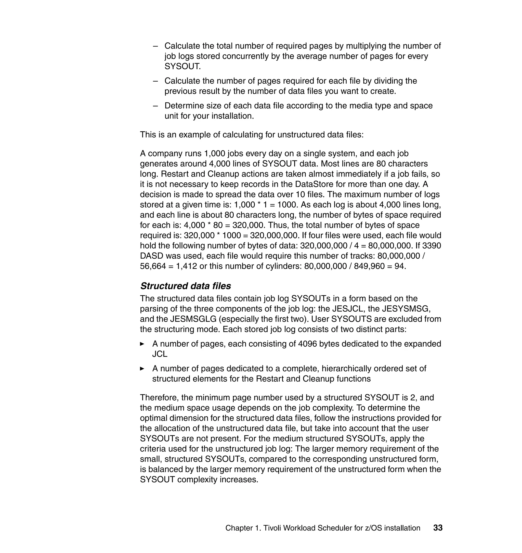 – Calculate the total number of required pages by multiplying the number of
     job logs stored concurrently by the average number of pages for every
     SYSOUT.
   – Calculate the number of pages required for each file by dividing the
     previous result by the number of data files you want to create.
   – Determine size of each data file according to the media type and space
     unit for your installation.

This is an example of calculating for unstructured data files:

A company runs 1,000 jobs every day on a single system, and each job
generates around 4,000 lines of SYSOUT data. Most lines are 80 characters
long. Restart and Cleanup actions are taken almost immediately if a job fails, so
it is not necessary to keep records in the DataStore for more than one day. A
decision is made to spread the data over 10 files. The maximum number of logs
stored at a given time is: 1,000 * 1 = 1000. As each log is about 4,000 lines long,
and each line is about 80 characters long, the number of bytes of space required
for each is: 4,000 * 80 = 320,000. Thus, the total number of bytes of space
required is: 320,000 * 1000 = 320,000,000. If four files were used, each file would
hold the following number of bytes of data: 320,000,000 / 4 = 80,000,000. If 3390
DASD was used, each file would require this number of tracks: 80,000,000 /
56,664 = 1,412 or this number of cylinders: 80,000,000 / 849,960 = 94.

Structured data files
The structured data files contain job log SYSOUTs in a form based on the
parsing of the three components of the job log: the JESJCL, the JESYSMSG,
and the JESMSGLG (especially the first two). User SYSOUTS are excluded from
the structuring mode. Each stored job log consists of two distinct parts:
   A number of pages, each consisting of 4096 bytes dedicated to the expanded
   JCL
   A number of pages dedicated to a complete, hierarchically ordered set of
   structured elements for the Restart and Cleanup functions

Therefore, the minimum page number used by a structured SYSOUT is 2, and
the medium space usage depends on the job complexity. To determine the
optimal dimension for the structured data files, follow the instructions provided for
the allocation of the unstructured data file, but take into account that the user
SYSOUTs are not present. For the medium structured SYSOUTs, apply the
criteria used for the unstructured job log: The larger memory requirement of the
small, structured SYSOUTs, compared to the corresponding unstructured form,
is balanced by the larger memory requirement of the unstructured form when the
SYSOUT complexity increases.




                        Chapter 1. Tivoli Workload Scheduler for z/OS installation   33
 