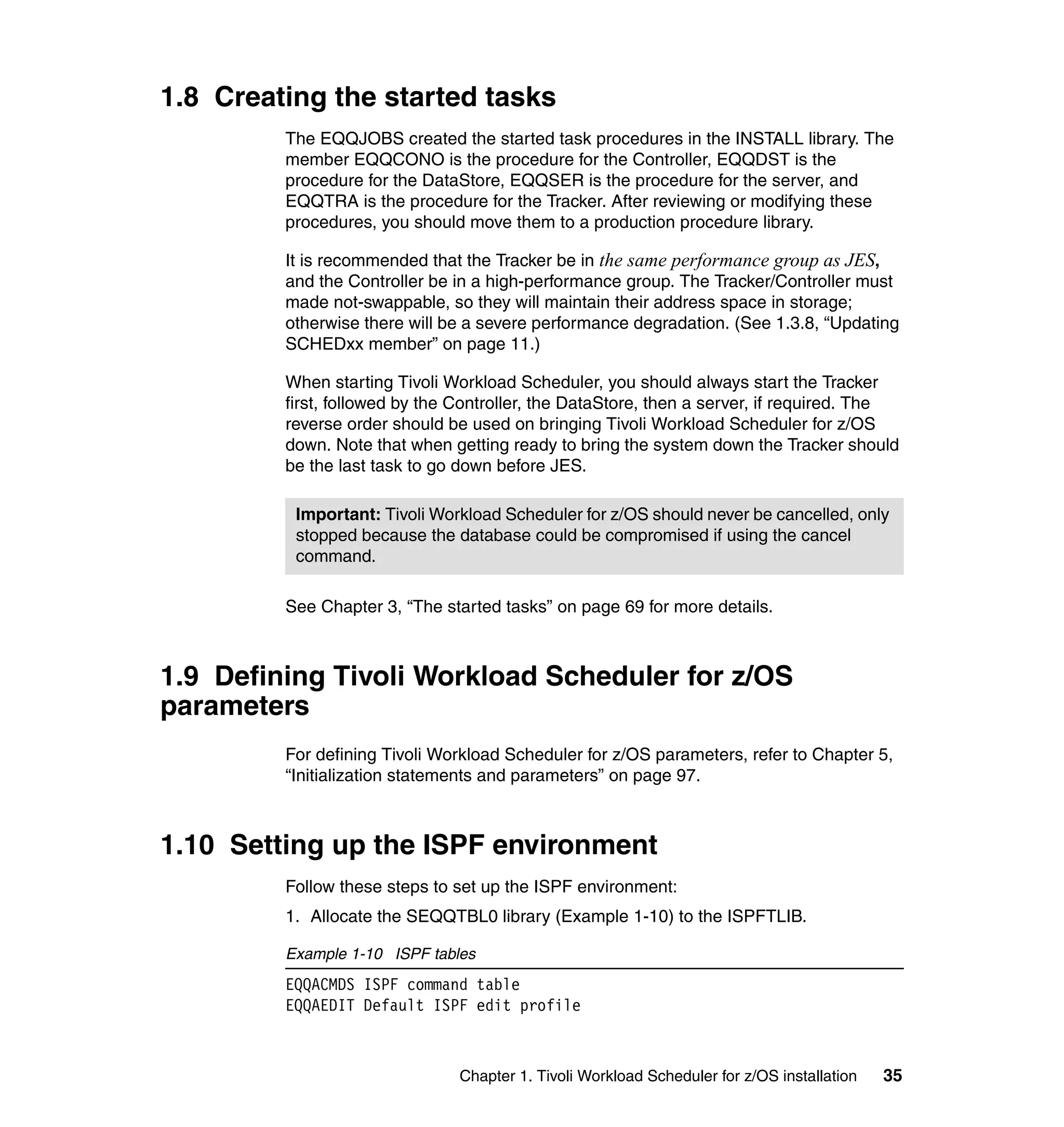 1.8 Creating the started tasks
         The EQQJOBS created the started task procedures in the INSTALL library. The
         member EQQCONO is the procedure for the Controller, EQQDST is the
         procedure for the DataStore, EQQSER is the procedure for the server, and
         EQQTRA is the procedure for the Tracker. After reviewing or modifying these
         procedures, you should move them to a production procedure library.

         It is recommended that the Tracker be in the same performance group as JES,
         and the Controller be in a high-performance group. The Tracker/Controller must
         made not-swappable, so they will maintain their address space in storage;
         otherwise there will be a severe performance degradation. (See 1.3.8, “Updating
         SCHEDxx member” on page 11.)

         When starting Tivoli Workload Scheduler, you should always start the Tracker
         first, followed by the Controller, the DataStore, then a server, if required. The
         reverse order should be used on bringing Tivoli Workload Scheduler for z/OS
         down. Note that when getting ready to bring the system down the Tracker should
         be the last task to go down before JES.

          Important: Tivoli Workload Scheduler for z/OS should never be cancelled, only
          stopped because the database could be compromised if using the cancel
          command.

         See Chapter 3, “The started tasks” on page 69 for more details.



1.9 Defining Tivoli Workload Scheduler for z/OS
parameters
         For defining Tivoli Workload Scheduler for z/OS parameters, refer to Chapter 5,
         “Initialization statements and parameters” on page 97.



1.10 Setting up the ISPF environment
         Follow these steps to set up the ISPF environment:
         1. Allocate the SEQQTBL0 library (Example 1-10) to the ISPFTLIB.

         Example 1-10 ISPF tables
         EQQACMDS ISPF command table
         EQQAEDIT Default ISPF edit profile



                               Chapter 1. Tivoli Workload Scheduler for z/OS installation   35
 