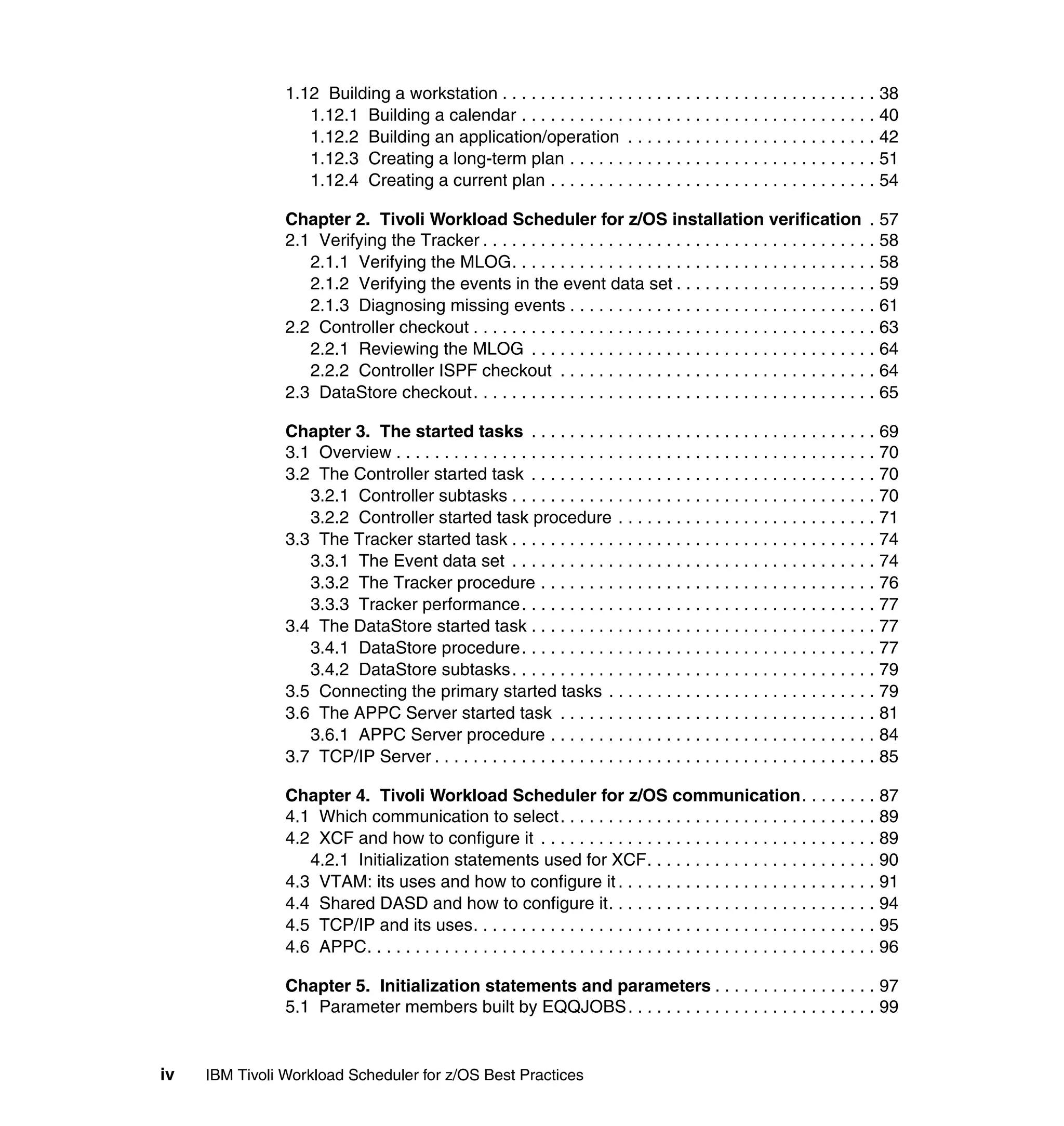 1.12 Building a workstation . . . . . . . . . . . . . . . . . . . . . . . . . . . . . . . . . . . . . . . 38
                   1.12.1 Building a calendar . . . . . . . . . . . . . . . . . . . . . . . . . . . . . . . . . . . . . 40
                   1.12.2 Building an application/operation . . . . . . . . . . . . . . . . . . . . . . . . . . 42
                   1.12.3 Creating a long-term plan . . . . . . . . . . . . . . . . . . . . . . . . . . . . . . . . 51
                   1.12.4 Creating a current plan . . . . . . . . . . . . . . . . . . . . . . . . . . . . . . . . . . 54

                Chapter 2. Tivoli Workload Scheduler for z/OS installation verification . 57
                2.1 Verifying the Tracker . . . . . . . . . . . . . . . . . . . . . . . . . . . . . . . . . . . . . . . . . 58
                   2.1.1 Verifying the MLOG. . . . . . . . . . . . . . . . . . . . . . . . . . . . . . . . . . . . . . 58
                   2.1.2 Verifying the events in the event data set . . . . . . . . . . . . . . . . . . . . . 59
                   2.1.3 Diagnosing missing events . . . . . . . . . . . . . . . . . . . . . . . . . . . . . . . . 61
                2.2 Controller checkout . . . . . . . . . . . . . . . . . . . . . . . . . . . . . . . . . . . . . . . . . . 63
                   2.2.1 Reviewing the MLOG . . . . . . . . . . . . . . . . . . . . . . . . . . . . . . . . . . . . 64
                   2.2.2 Controller ISPF checkout . . . . . . . . . . . . . . . . . . . . . . . . . . . . . . . . . 64
                2.3 DataStore checkout. . . . . . . . . . . . . . . . . . . . . . . . . . . . . . . . . . . . . . . . . . 65

                Chapter 3. The started tasks . . . . . . . . . . . . . . . . . . . . . . . . . . . . . . . . . . . . 69
                3.1 Overview . . . . . . . . . . . . . . . . . . . . . . . . . . . . . . . . . . . . . . . . . . . . . . . . . . 70
                3.2 The Controller started task . . . . . . . . . . . . . . . . . . . . . . . . . . . . . . . . . . . . 70
                   3.2.1 Controller subtasks . . . . . . . . . . . . . . . . . . . . . . . . . . . . . . . . . . . . . . 70
                   3.2.2 Controller started task procedure . . . . . . . . . . . . . . . . . . . . . . . . . . . 71
                3.3 The Tracker started task . . . . . . . . . . . . . . . . . . . . . . . . . . . . . . . . . . . . . . 74
                   3.3.1 The Event data set . . . . . . . . . . . . . . . . . . . . . . . . . . . . . . . . . . . . . . 74
                   3.3.2 The Tracker procedure . . . . . . . . . . . . . . . . . . . . . . . . . . . . . . . . . . . 76
                   3.3.3 Tracker performance . . . . . . . . . . . . . . . . . . . . . . . . . . . . . . . . . . . . . 77
                3.4 The DataStore started task . . . . . . . . . . . . . . . . . . . . . . . . . . . . . . . . . . . . 77
                   3.4.1 DataStore procedure. . . . . . . . . . . . . . . . . . . . . . . . . . . . . . . . . . . . . 77
                   3.4.2 DataStore subtasks . . . . . . . . . . . . . . . . . . . . . . . . . . . . . . . . . . . . . . 79
                3.5 Connecting the primary started tasks . . . . . . . . . . . . . . . . . . . . . . . . . . . . 79
                3.6 The APPC Server started task . . . . . . . . . . . . . . . . . . . . . . . . . . . . . . . . . 81
                   3.6.1 APPC Server procedure . . . . . . . . . . . . . . . . . . . . . . . . . . . . . . . . . . 84
                3.7 TCP/IP Server . . . . . . . . . . . . . . . . . . . . . . . . . . . . . . . . . . . . . . . . . . . . . . 85

                Chapter 4. Tivoli Workload Scheduler for z/OS communication. . . . . . . . 87
                4.1 Which communication to select. . . . . . . . . . . . . . . . . . . . . . . . . . . . . . . . . 89
                4.2 XCF and how to configure it . . . . . . . . . . . . . . . . . . . . . . . . . . . . . . . . . . . 89
                   4.2.1 Initialization statements used for XCF. . . . . . . . . . . . . . . . . . . . . . . . 90
                4.3 VTAM: its uses and how to configure it . . . . . . . . . . . . . . . . . . . . . . . . . . . 91
                4.4 Shared DASD and how to configure it. . . . . . . . . . . . . . . . . . . . . . . . . . . . 94
                4.5 TCP/IP and its uses. . . . . . . . . . . . . . . . . . . . . . . . . . . . . . . . . . . . . . . . . . 95
                4.6 APPC. . . . . . . . . . . . . . . . . . . . . . . . . . . . . . . . . . . . . . . . . . . . . . . . . . . . . 96

                Chapter 5. Initialization statements and parameters . . . . . . . . . . . . . . . . . 97
                5.1 Parameter members built by EQQJOBS. . . . . . . . . . . . . . . . . . . . . . . . . . 99


iv   IBM Tivoli Workload Scheduler for z/OS Best Practices
 