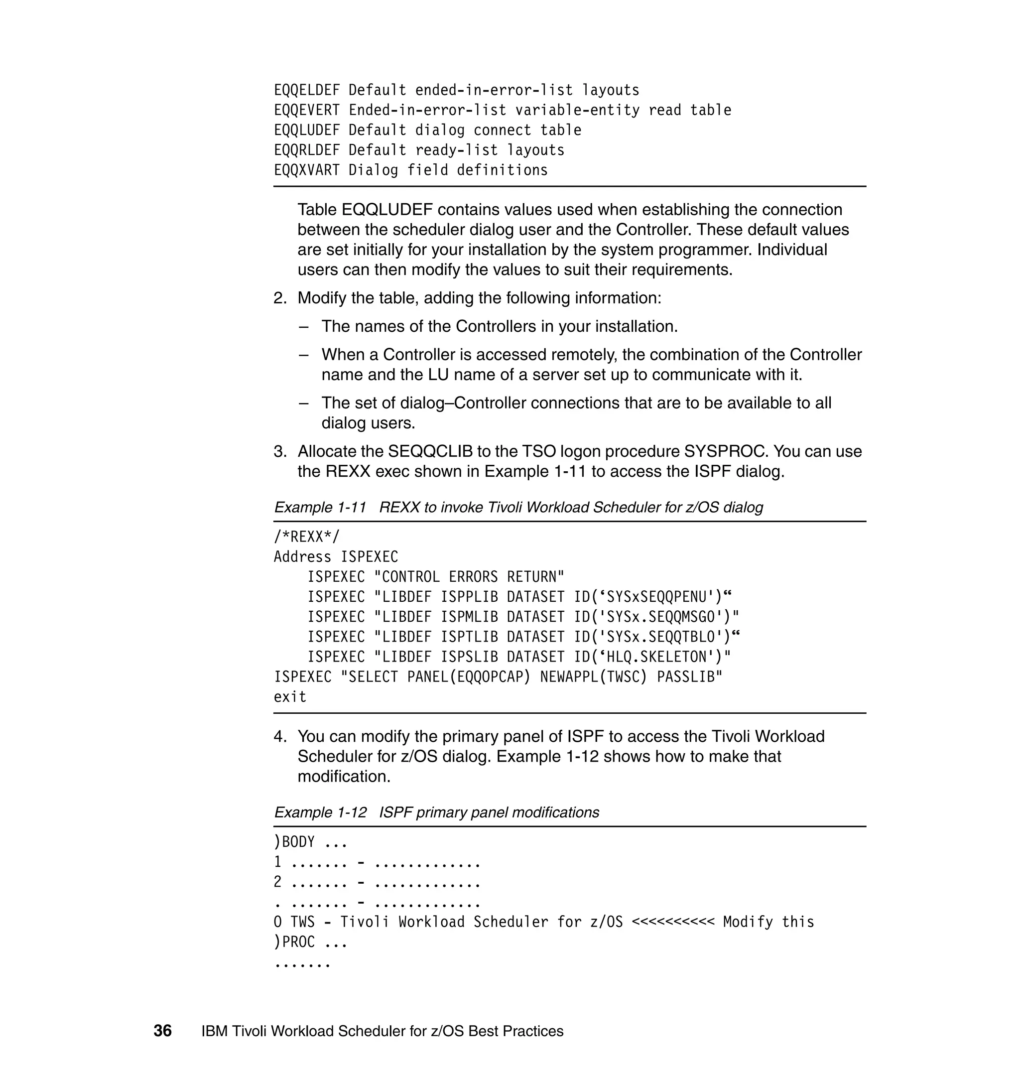 EQQELDEF   Default ended-in-error-list layouts
               EQQEVERT   Ended-in-error-list variable-entity read table
               EQQLUDEF   Default dialog connect table
               EQQRLDEF   Default ready-list layouts
               EQQXVART   Dialog field definitions

                   Table EQQLUDEF contains values used when establishing the connection
                   between the scheduler dialog user and the Controller. These default values
                   are set initially for your installation by the system programmer. Individual
                   users can then modify the values to suit their requirements.
               2. Modify the table, adding the following information:
                   – The names of the Controllers in your installation.
                   – When a Controller is accessed remotely, the combination of the Controller
                     name and the LU name of a server set up to communicate with it.
                   – The set of dialog–Controller connections that are to be available to all
                     dialog users.
               3. Allocate the SEQQCLIB to the TSO logon procedure SYSPROC. You can use
                  the REXX exec shown in Example 1-11 to access the ISPF dialog.

               Example 1-11 REXX to invoke Tivoli Workload Scheduler for z/OS dialog
               /*REXX*/
               Address ISPEXEC
                    ISPEXEC "CONTROL ERRORS RETURN"
                    ISPEXEC "LIBDEF ISPPLIB DATASET ID(‘SYSxSEQQPENU')“
                    ISPEXEC "LIBDEF ISPMLIB DATASET ID('SYSx.SEQQMSG0')"
                    ISPEXEC "LIBDEF ISPTLIB DATASET ID('SYSx.SEQQTBL0')“
                    ISPEXEC "LIBDEF ISPSLIB DATASET ID(‘HLQ.SKELETON')"
               ISPEXEC "SELECT PANEL(EQQOPCAP) NEWAPPL(TWSC) PASSLIB"
               exit

               4. You can modify the primary panel of ISPF to access the Tivoli Workload
                  Scheduler for z/OS dialog. Example 1-12 shows how to make that
                  modification.

               Example 1-12 ISPF primary panel modifications
               )BODY ...
               1 ....... - .............
               2 ....... - .............
               . ....... - .............
               O TWS - Tivoli Workload Scheduler for z/OS <<<<<<<<<< Modify this
               )PROC ...
               .......



36   IBM Tivoli Workload Scheduler for z/OS Best Practices
 