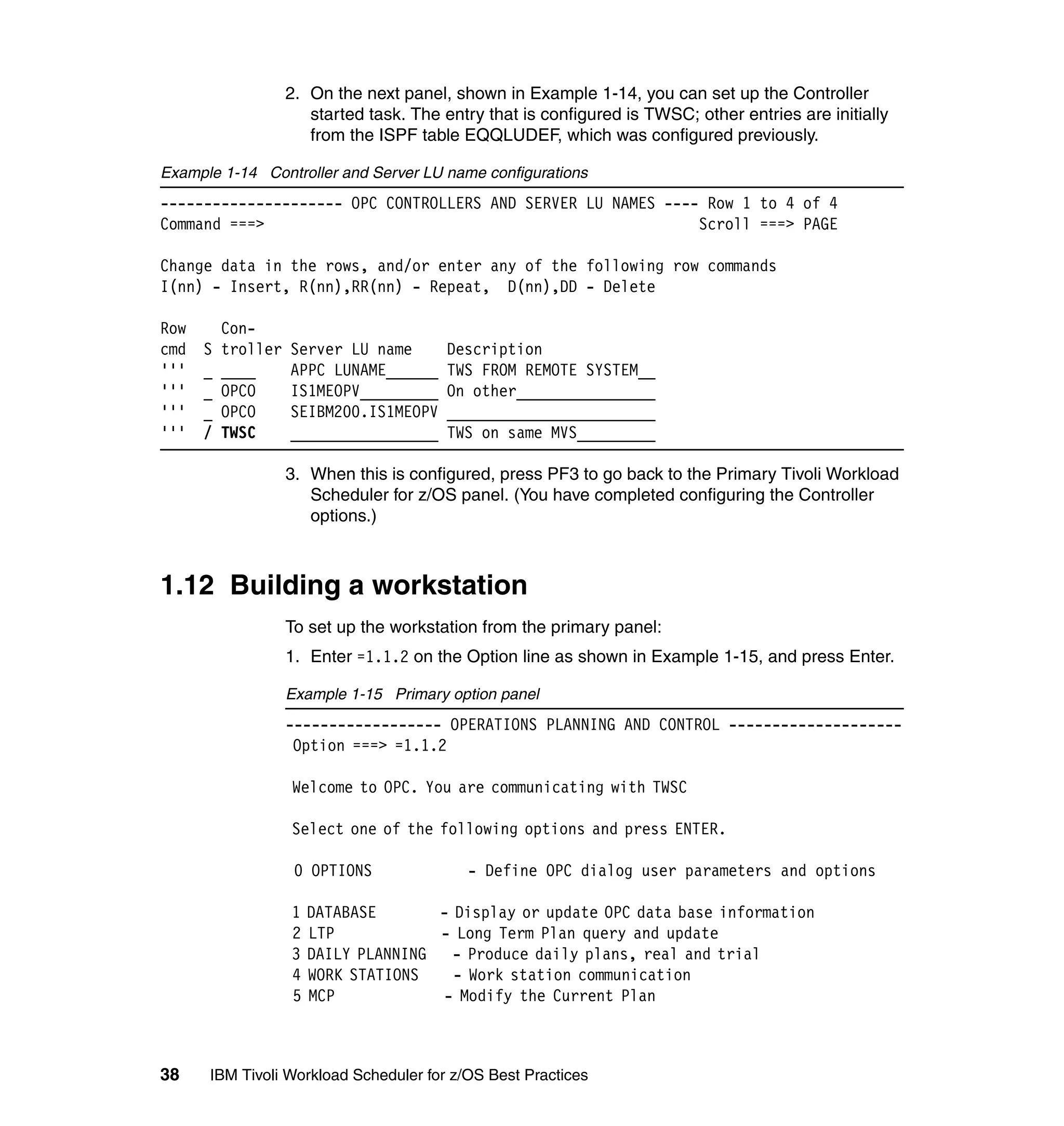 2. On the next panel, shown in Example 1-14, you can set up the Controller
                       started task. The entry that is configured is TWSC; other entries are initially
                       from the ISPF table EQQLUDEF, which was configured previously.

Example 1-14 Controller and Server LU name configurations
--------------------- OPC CONTROLLERS AND SERVER LU NAMES ---- Row 1 to 4 of 4
Command ===>                                                  Scroll ===> PAGE

Change data in the rows, and/or enter any of the following row commands
I(nn) - Insert, R(nn),RR(nn) - Repeat, D(nn),DD - Delete

Row       Con-
cmd   S   troller   Server LU name       Description
'''   _   ____      APPC LUNAME______    TWS FROM REMOTE SYSTEM__
'''   _   OPCO      IS1MEOPV_________    On other________________
'''   _   OPCO      SEIBM200.IS1MEOPV    ________________________
'''   /   TWSC      _________________    TWS on same MVS_________

                    3. When this is configured, press PF3 to go back to the Primary Tivoli Workload
                       Scheduler for z/OS panel. (You have completed configuring the Controller
                       options.)



1.12 Building a workstation
                    To set up the workstation from the primary panel:
                    1. Enter =1.1.2 on the Option line as shown in Example 1-15, and press Enter.

                    Example 1-15 Primary option panel
                    ------------------ OPERATIONS PLANNING AND CONTROL --------------------
                     Option ===> =1.1.2

                    Welcome to OPC. You are communicating with TWSC

                    Select one of the following options and press ENTER.

                     0 OPTIONS              - Define OPC dialog user parameters and options

                    1   DATABASE       - Display or update OPC data base information
                    2   LTP            - Long Term Plan query and update
                    3   DAILY PLANNING - Produce daily plans, real and trial
                    4   WORK STATIONS    - Work station communication
                    5   MCP            - Modify the Current Plan



38    IBM Tivoli Workload Scheduler for z/OS Best Practices
 