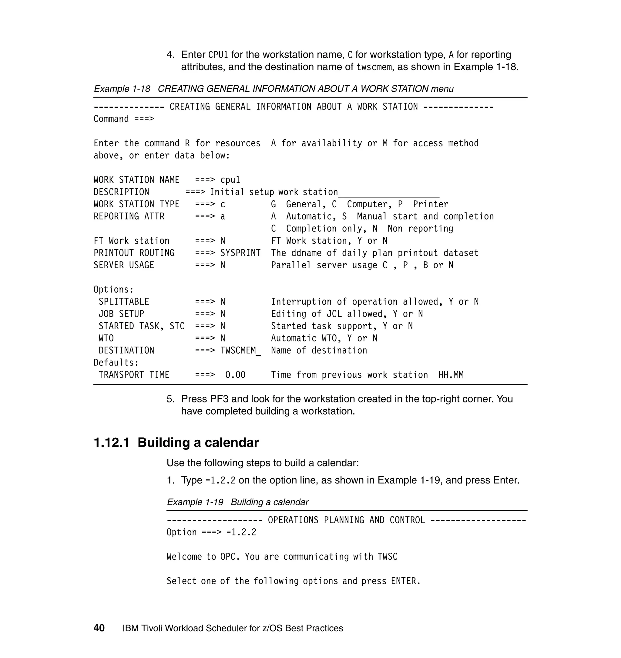 4. Enter CPU1 for the workstation name, C for workstation type, A for reporting
                  attributes, and the destination name of twscmem, as shown in Example 1-18.

Example 1-18 CREATING GENERAL INFORMATION ABOUT A WORK STATION menu
-------------- CREATING GENERAL INFORMATION ABOUT A WORK STATION --------------
Command ===>

Enter the command R for resources       A for availability or M for access method
above, or enter data below:

WORK STATION NAME   ===> cpu1
DESCRIPTION       ===> Initial setup work station____________________
WORK STATION TYPE   ===> c         G General, C Computer, P Printer
REPORTING ATTR      ===> a         A Automatic, S Manual start and completion
                                   C Completion only, N Non reporting
FT Work station     ===> N         FT Work station, Y or N
PRINTOUT ROUTING    ===> SYSPRINT The ddname of daily plan printout dataset
SERVER USAGE        ===> N         Parallel server usage C , P , B or N

Options:
 SPLITTABLE           ===>   N          Interruption of operation allowed, Y or N
 JOB SETUP            ===>   N          Editing of JCL allowed, Y or N
 STARTED TASK, STC    ===>   N          Started task support, Y or N
 WTO                  ===>   N          Automatic WTO, Y or N
 DESTINATION          ===>   TWSCMEM_   Name of destination
Defaults:
 TRANSPORT TIME       ===> 0.00         Time from previous work station     HH.MM

               5. Press PF3 and look for the workstation created in the top-right corner. You
                  have completed building a workstation.


1.12.1 Building a calendar
               Use the following steps to build a calendar:
               1. Type =1.2.2 on the option line, as shown in Example 1-19, and press Enter.

               Example 1-19 Building a calendar
               ------------------- OPERATIONS PLANNING AND CONTROL -------------------
               Option ===> =1.2.2

               Welcome to OPC. You are communicating with TWSC

               Select one of the following options and press ENTER.



40   IBM Tivoli Workload Scheduler for z/OS Best Practices
 
