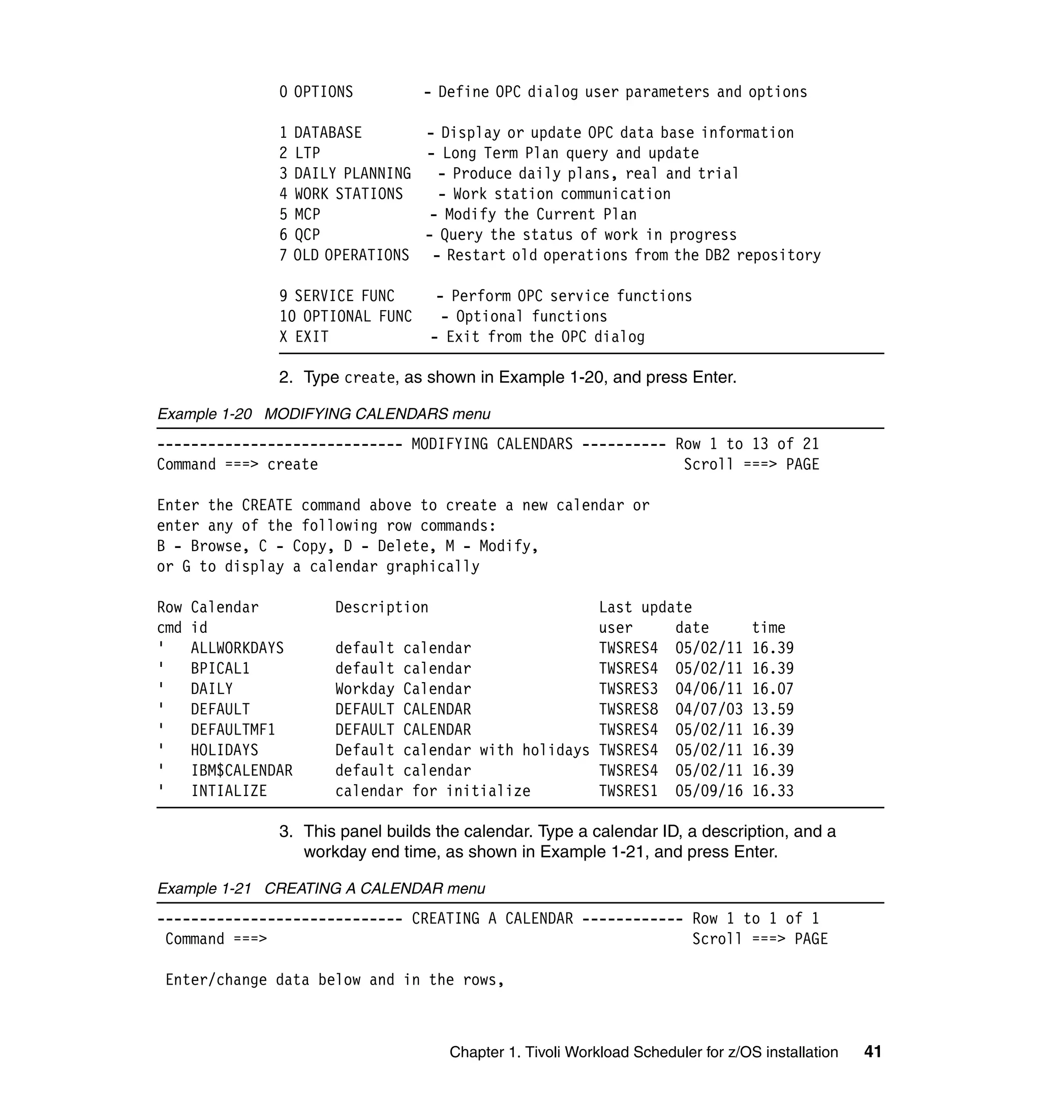 0 OPTIONS           - Define OPC dialog user parameters and options

                1    DATABASE       - Display or update OPC data base information
                2    LTP            - Long Term Plan query and update
                3    DAILY PLANNING   - Produce daily plans, real and trial
                4    WORK STATIONS    - Work station communication
                5    MCP             - Modify the Current Plan
                6    QCP            - Query the status of work in progress
                7    OLD OPERATIONS - Restart old operations from the DB2 repository

                9 SERVICE FUNC          - Perform OPC service functions
                10 OPTIONAL FUNC         - Optional functions
                X EXIT                 - Exit from the OPC dialog

                2. Type create, as shown in Example 1-20, and press Enter.

Example 1-20 MODIFYING CALENDARS menu
----------------------------- MODIFYING CALENDARS ---------- Row 1 to 13 of 21
Command ===> create                                           Scroll ===> PAGE

Enter the CREATE command above to create a new calendar or
enter any of the following row commands:
B - Browse, C - Copy, D - Delete, M - Modify,
or G to display a calendar graphically

Row   Calendar           Description                    Last update
cmd   id                                                user     date                 time
'     ALLWORKDAYS        default calendar               TWSRES4 05/02/11              16.39
'     BPICAL1            default calendar               TWSRES4 05/02/11              16.39
'     DAILY              Workday Calendar               TWSRES3 04/06/11              16.07
'     DEFAULT            DEFAULT CALENDAR               TWSRES8 04/07/03              13.59
'     DEFAULTMF1         DEFAULT CALENDAR               TWSRES4 05/02/11              16.39
'     HOLIDAYS           Default calendar with holidays TWSRES4 05/02/11              16.39
'     IBM$CALENDAR       default calendar               TWSRES4 05/02/11              16.39
'     INTIALIZE          calendar for initialize        TWSRES1 05/09/16              16.33

                3. This panel builds the calendar. Type a calendar ID, a description, and a
                   workday end time, as shown in Example 1-21, and press Enter.

Example 1-21 CREATING A CALENDAR menu
----------------------------- CREATING A CALENDAR ------------ Row 1 to 1 of 1
 Command ===>                                                  Scroll ===> PAGE

 Enter/change data below and in the rows,



                                         Chapter 1. Tivoli Workload Scheduler for z/OS installation   41
 