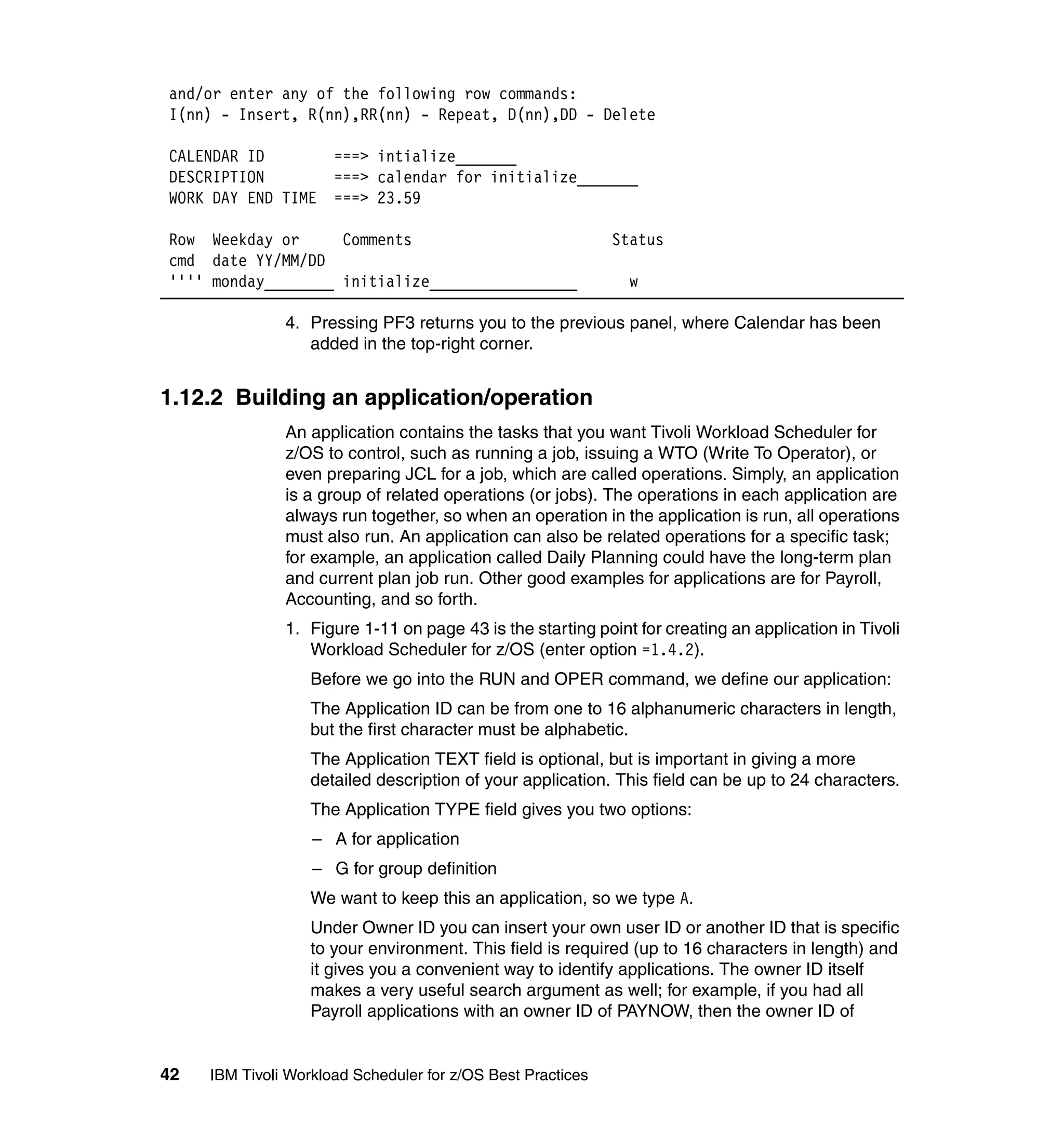 and/or enter any of the following row commands:
I(nn) - Insert, R(nn),RR(nn) - Repeat, D(nn),DD - Delete

CALENDAR ID           ===> intialize_______
DESCRIPTION           ===> calendar for initialize_______
WORK DAY END TIME     ===> 23.59

Row Weekday or      Comments                                 Status
cmd date YY/MM/DD
'''' monday________ initialize_________________                w

               4. Pressing PF3 returns you to the previous panel, where Calendar has been
                  added in the top-right corner.


1.12.2 Building an application/operation
               An application contains the tasks that you want Tivoli Workload Scheduler for
               z/OS to control, such as running a job, issuing a WTO (Write To Operator), or
               even preparing JCL for a job, which are called operations. Simply, an application
               is a group of related operations (or jobs). The operations in each application are
               always run together, so when an operation in the application is run, all operations
               must also run. An application can also be related operations for a specific task;
               for example, an application called Daily Planning could have the long-term plan
               and current plan job run. Other good examples for applications are for Payroll,
               Accounting, and so forth.
               1. Figure 1-11 on page 43 is the starting point for creating an application in Tivoli
                  Workload Scheduler for z/OS (enter option =1.4.2).
                   Before we go into the RUN and OPER command, we define our application:
                   The Application ID can be from one to 16 alphanumeric characters in length,
                   but the first character must be alphabetic.
                   The Application TEXT field is optional, but is important in giving a more
                   detailed description of your application. This field can be up to 24 characters.
                   The Application TYPE field gives you two options:
                   – A for application
                   – G for group definition
                   We want to keep this an application, so we type A.
                   Under Owner ID you can insert your own user ID or another ID that is specific
                   to your environment. This field is required (up to 16 characters in length) and
                   it gives you a convenient way to identify applications. The owner ID itself
                   makes a very useful search argument as well; for example, if you had all
                   Payroll applications with an owner ID of PAYNOW, then the owner ID of


42   IBM Tivoli Workload Scheduler for z/OS Best Practices
 