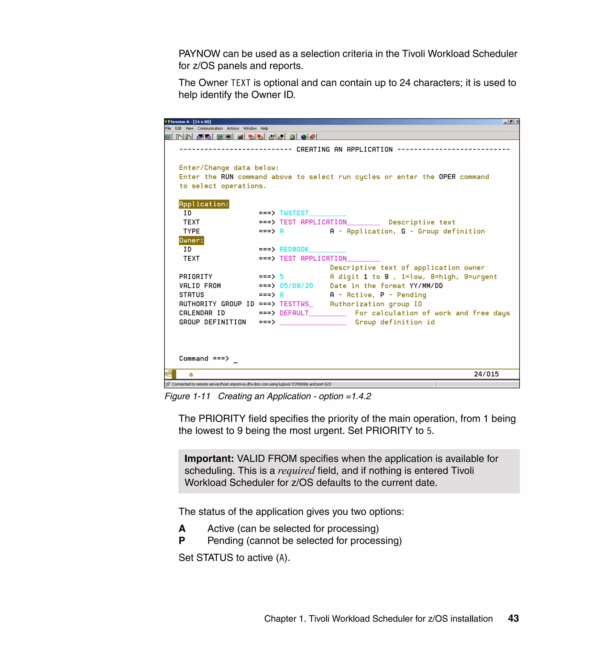 PAYNOW can be used as a selection criteria in the Tivoli Workload Scheduler
   for z/OS panels and reports.
   The Owner TEXT is optional and can contain up to 24 characters; it is used to
   help identify the Owner ID.




Figure 1-11 Creating an Application - option =1.4.2

   The PRIORITY field specifies the priority of the main operation, from 1 being
   the lowest to 9 being the most urgent. Set PRIORITY to 5.

     Important: VALID FROM specifies when the application is available for
     scheduling. This is a required field, and if nothing is entered Tivoli
     Workload Scheduler for z/OS defaults to the current date.

   The status of the application gives you two options:
   A      Active (can be selected for processing)
   P      Pending (cannot be selected for processing)
   Set STATUS to active (A).




                        Chapter 1. Tivoli Workload Scheduler for z/OS installation   43
 