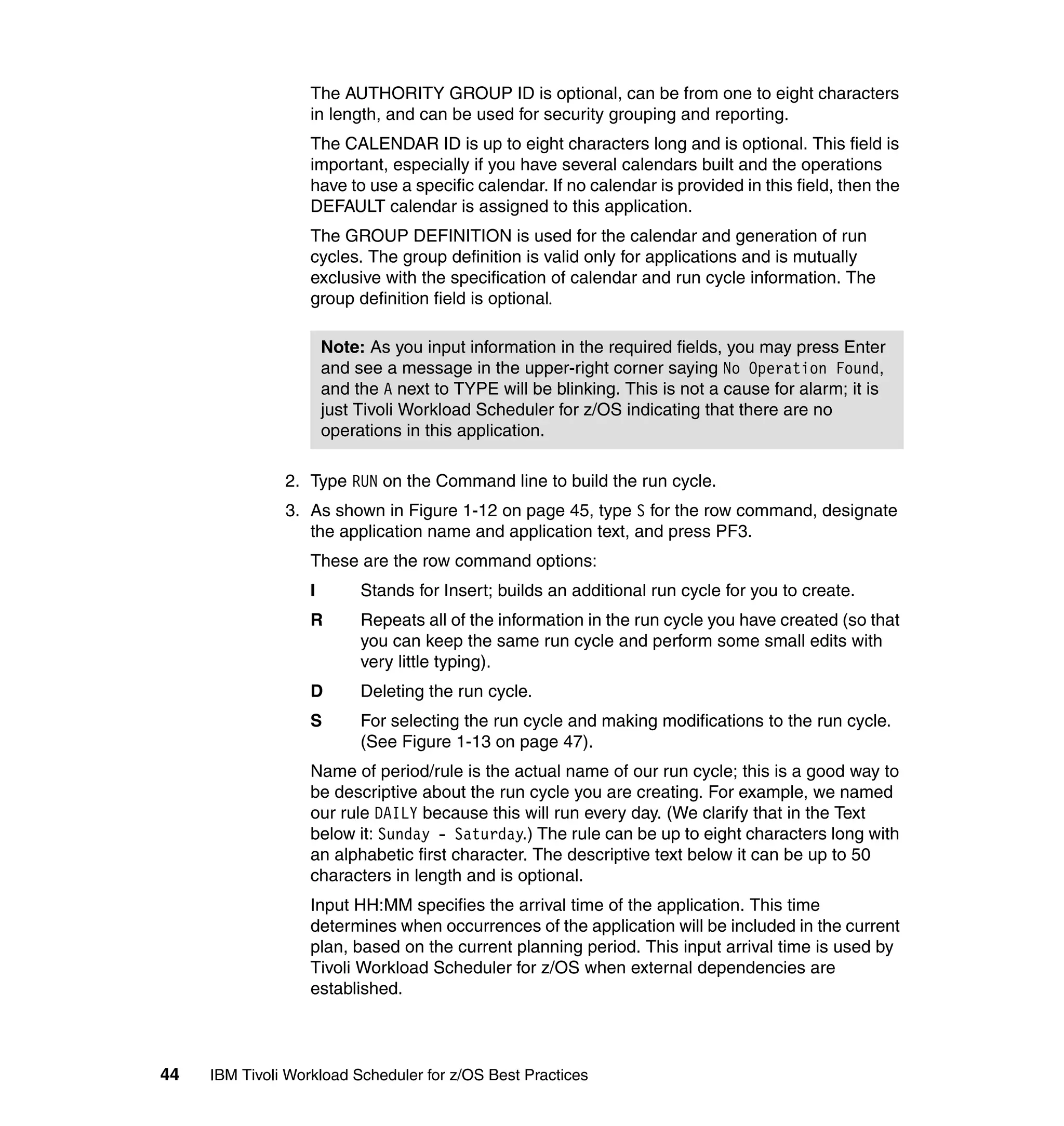 The AUTHORITY GROUP ID is optional, can be from one to eight characters
                   in length, and can be used for security grouping and reporting.
                   The CALENDAR ID is up to eight characters long and is optional. This field is
                   important, especially if you have several calendars built and the operations
                   have to use a specific calendar. If no calendar is provided in this field, then the
                   DEFAULT calendar is assigned to this application.
                   The GROUP DEFINITION is used for the calendar and generation of run
                   cycles. The group definition is valid only for applications and is mutually
                   exclusive with the specification of calendar and run cycle information. The
                   group definition field is optional.

                       Note: As you input information in the required fields, you may press Enter
                       and see a message in the upper-right corner saying No Operation Found,
                       and the A next to TYPE will be blinking. This is not a cause for alarm; it is
                       just Tivoli Workload Scheduler for z/OS indicating that there are no
                       operations in this application.

               2. Type RUN on the Command line to build the run cycle.
               3. As shown in Figure 1-12 on page 45, type S for the row command, designate
                  the application name and application text, and press PF3.
                   These are the row command options:
                   I        Stands for Insert; builds an additional run cycle for you to create.
                   R        Repeats all of the information in the run cycle you have created (so that
                            you can keep the same run cycle and perform some small edits with
                            very little typing).
                   D        Deleting the run cycle.
                   S        For selecting the run cycle and making modifications to the run cycle.
                            (See Figure 1-13 on page 47).
                   Name of period/rule is the actual name of our run cycle; this is a good way to
                   be descriptive about the run cycle you are creating. For example, we named
                   our rule DAILY because this will run every day. (We clarify that in the Text
                   below it: Sunday - Saturday.) The rule can be up to eight characters long with
                   an alphabetic first character. The descriptive text below it can be up to 50
                   characters in length and is optional.
                   Input HH:MM specifies the arrival time of the application. This time
                   determines when occurrences of the application will be included in the current
                   plan, based on the current planning period. This input arrival time is used by
                   Tivoli Workload Scheduler for z/OS when external dependencies are
                   established.



44   IBM Tivoli Workload Scheduler for z/OS Best Practices
 