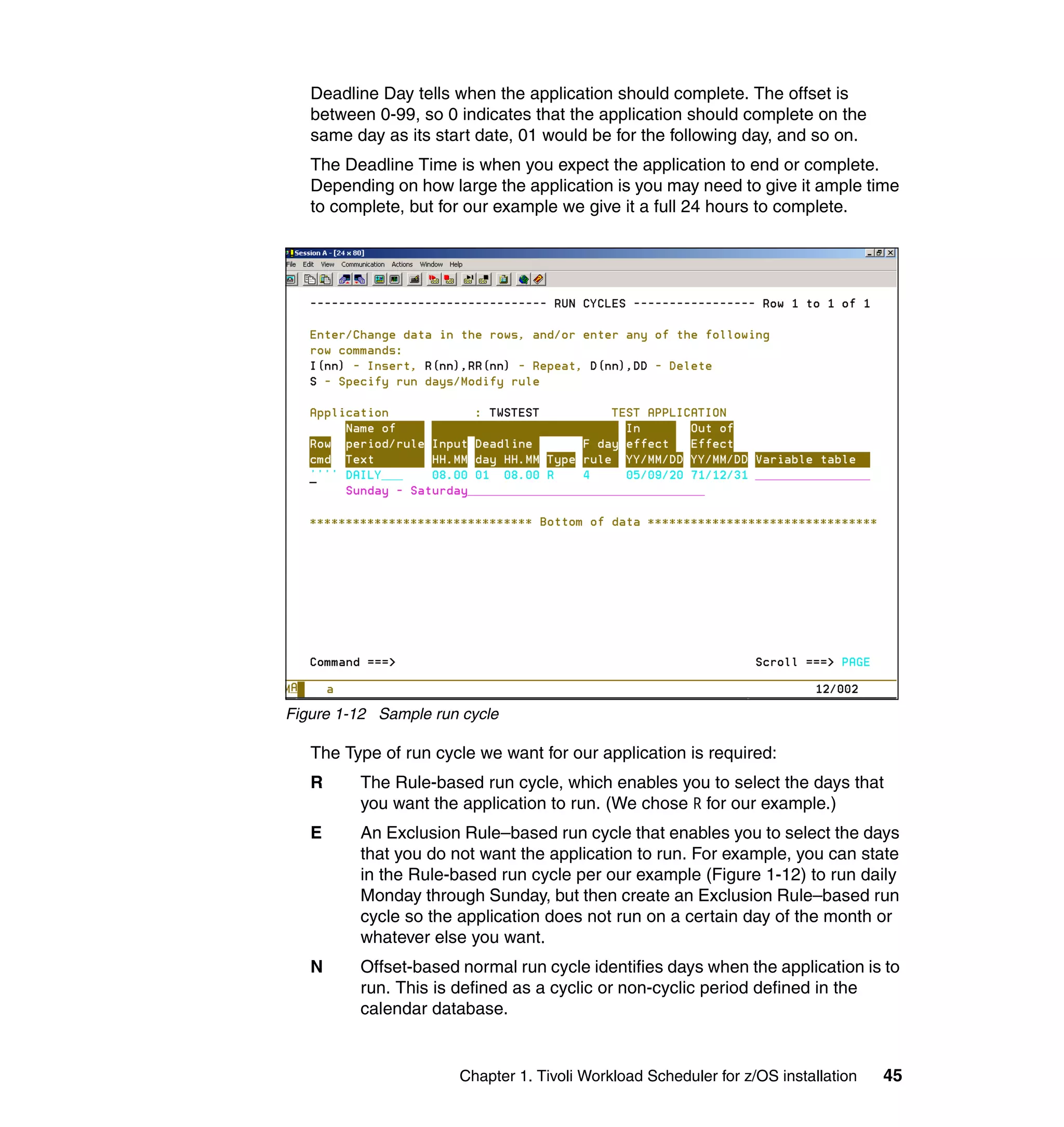 Deadline Day tells when the application should complete. The offset is
   between 0-99, so 0 indicates that the application should complete on the
   same day as its start date, 01 would be for the following day, and so on.
   The Deadline Time is when you expect the application to end or complete.
   Depending on how large the application is you may need to give it ample time
   to complete, but for our example we give it a full 24 hours to complete.




Figure 1-12 Sample run cycle

   The Type of run cycle we want for our application is required:
   R     The Rule-based run cycle, which enables you to select the days that
         you want the application to run. (We chose R for our example.)
   E     An Exclusion Rule–based run cycle that enables you to select the days
         that you do not want the application to run. For example, you can state
         in the Rule-based run cycle per our example (Figure 1-12) to run daily
         Monday through Sunday, but then create an Exclusion Rule–based run
         cycle so the application does not run on a certain day of the month or
         whatever else you want.
   N     Offset-based normal run cycle identifies days when the application is to
         run. This is defined as a cyclic or non-cyclic period defined in the
         calendar database.


                      Chapter 1. Tivoli Workload Scheduler for z/OS installation   45
 