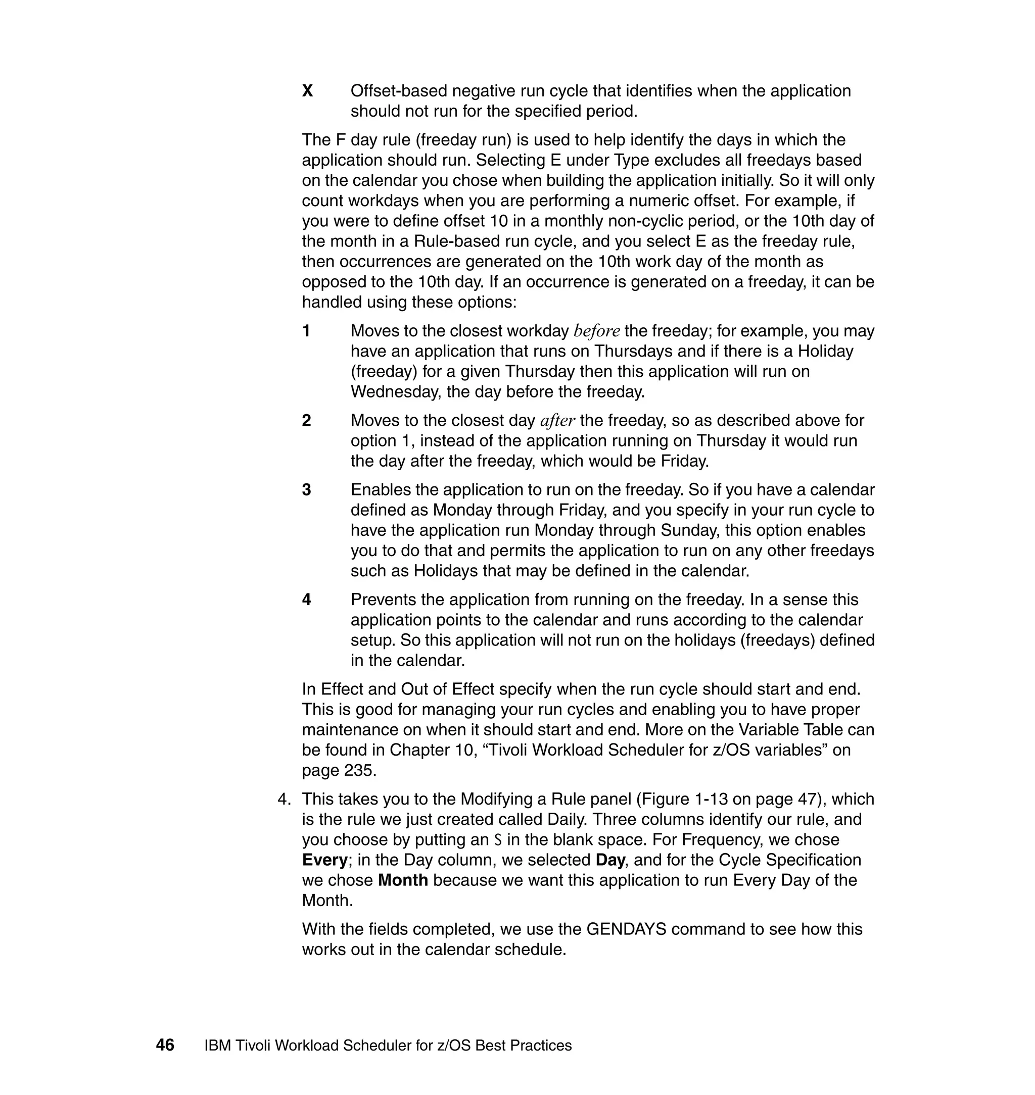 X      Offset-based negative run cycle that identifies when the application
                          should not run for the specified period.
                   The F day rule (freeday run) is used to help identify the days in which the
                   application should run. Selecting E under Type excludes all freedays based
                   on the calendar you chose when building the application initially. So it will only
                   count workdays when you are performing a numeric offset. For example, if
                   you were to define offset 10 in a monthly non-cyclic period, or the 10th day of
                   the month in a Rule-based run cycle, and you select E as the freeday rule,
                   then occurrences are generated on the 10th work day of the month as
                   opposed to the 10th day. If an occurrence is generated on a freeday, it can be
                   handled using these options:
                   1      Moves to the closest workday before the freeday; for example, you may
                          have an application that runs on Thursdays and if there is a Holiday
                          (freeday) for a given Thursday then this application will run on
                          Wednesday, the day before the freeday.
                   2      Moves to the closest day after the freeday, so as described above for
                          option 1, instead of the application running on Thursday it would run
                          the day after the freeday, which would be Friday.
                   3      Enables the application to run on the freeday. So if you have a calendar
                          defined as Monday through Friday, and you specify in your run cycle to
                          have the application run Monday through Sunday, this option enables
                          you to do that and permits the application to run on any other freedays
                          such as Holidays that may be defined in the calendar.
                   4      Prevents the application from running on the freeday. In a sense this
                          application points to the calendar and runs according to the calendar
                          setup. So this application will not run on the holidays (freedays) defined
                          in the calendar.
                   In Effect and Out of Effect specify when the run cycle should start and end.
                   This is good for managing your run cycles and enabling you to have proper
                   maintenance on when it should start and end. More on the Variable Table can
                   be found in Chapter 10, “Tivoli Workload Scheduler for z/OS variables” on
                   page 235.
               4. This takes you to the Modifying a Rule panel (Figure 1-13 on page 47), which
                  is the rule we just created called Daily. Three columns identify our rule, and
                  you choose by putting an S in the blank space. For Frequency, we chose
                  Every; in the Day column, we selected Day, and for the Cycle Specification
                  we chose Month because we want this application to run Every Day of the
                  Month.
                   With the fields completed, we use the GENDAYS command to see how this
                   works out in the calendar schedule.




46   IBM Tivoli Workload Scheduler for z/OS Best Practices
 