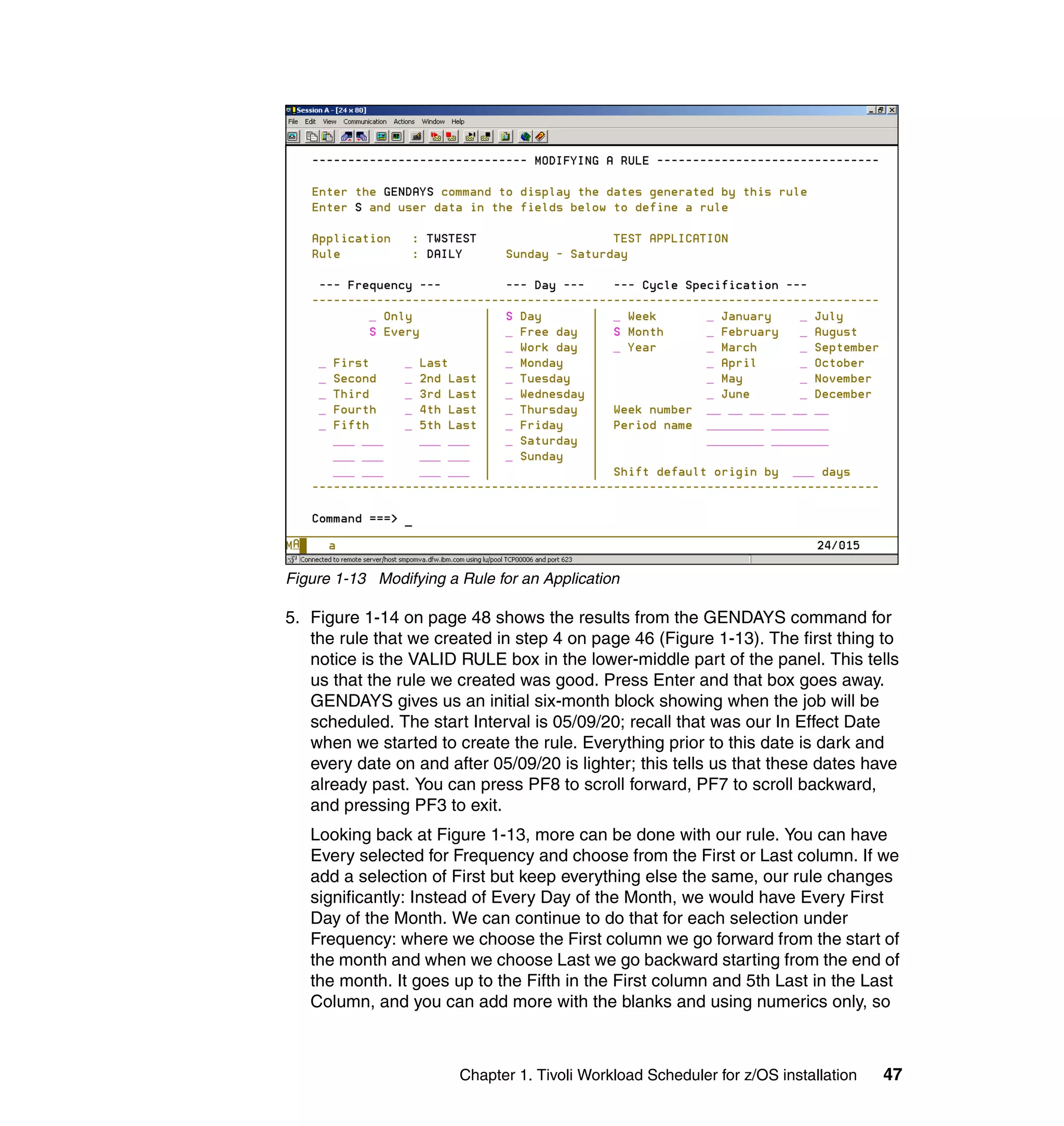 Figure 1-13 Modifying a Rule for an Application

5. Figure 1-14 on page 48 shows the results from the GENDAYS command for
   the rule that we created in step 4 on page 46 (Figure 1-13). The first thing to
   notice is the VALID RULE box in the lower-middle part of the panel. This tells
   us that the rule we created was good. Press Enter and that box goes away.
   GENDAYS gives us an initial six-month block showing when the job will be
   scheduled. The start Interval is 05/09/20; recall that was our In Effect Date
   when we started to create the rule. Everything prior to this date is dark and
   every date on and after 05/09/20 is lighter; this tells us that these dates have
   already past. You can press PF8 to scroll forward, PF7 to scroll backward,
   and pressing PF3 to exit.
   Looking back at Figure 1-13, more can be done with our rule. You can have
   Every selected for Frequency and choose from the First or Last column. If we
   add a selection of First but keep everything else the same, our rule changes
   significantly: Instead of Every Day of the Month, we would have Every First
   Day of the Month. We can continue to do that for each selection under
   Frequency: where we choose the First column we go forward from the start of
   the month and when we choose Last we go backward starting from the end of
   the month. It goes up to the Fifth in the First column and 5th Last in the Last
   Column, and you can add more with the blanks and using numerics only, so



                        Chapter 1. Tivoli Workload Scheduler for z/OS installation   47
 