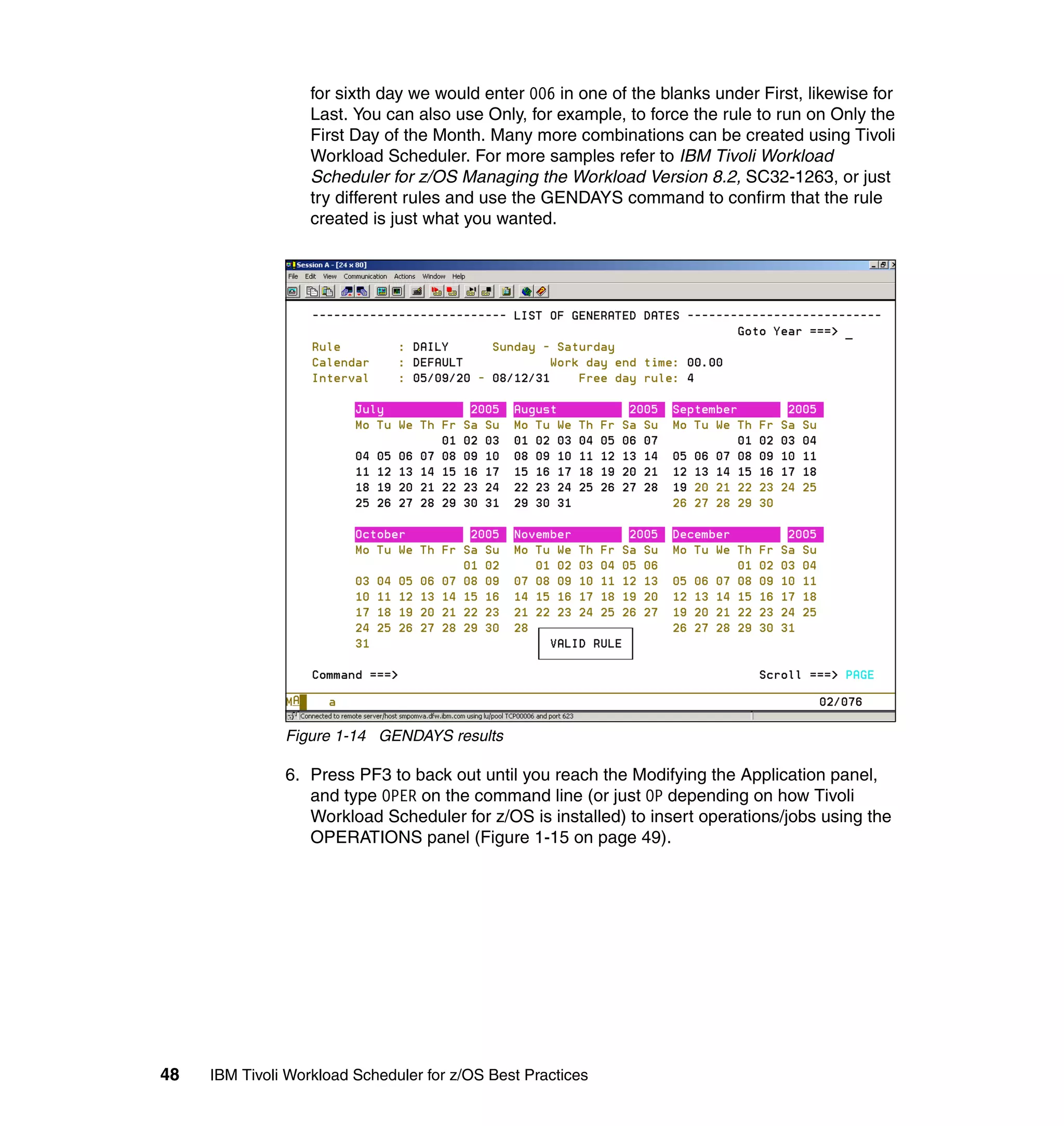 for sixth day we would enter 006 in one of the blanks under First, likewise for
                   Last. You can also use Only, for example, to force the rule to run on Only the
                   First Day of the Month. Many more combinations can be created using Tivoli
                   Workload Scheduler. For more samples refer to IBM Tivoli Workload
                   Scheduler for z/OS Managing the Workload Version 8.2, SC32-1263, or just
                   try different rules and use the GENDAYS command to confirm that the rule
                   created is just what you wanted.




               Figure 1-14 GENDAYS results

               6. Press PF3 to back out until you reach the Modifying the Application panel,
                  and type OPER on the command line (or just OP depending on how Tivoli
                  Workload Scheduler for z/OS is installed) to insert operations/jobs using the
                  OPERATIONS panel (Figure 1-15 on page 49).




48   IBM Tivoli Workload Scheduler for z/OS Best Practices
 