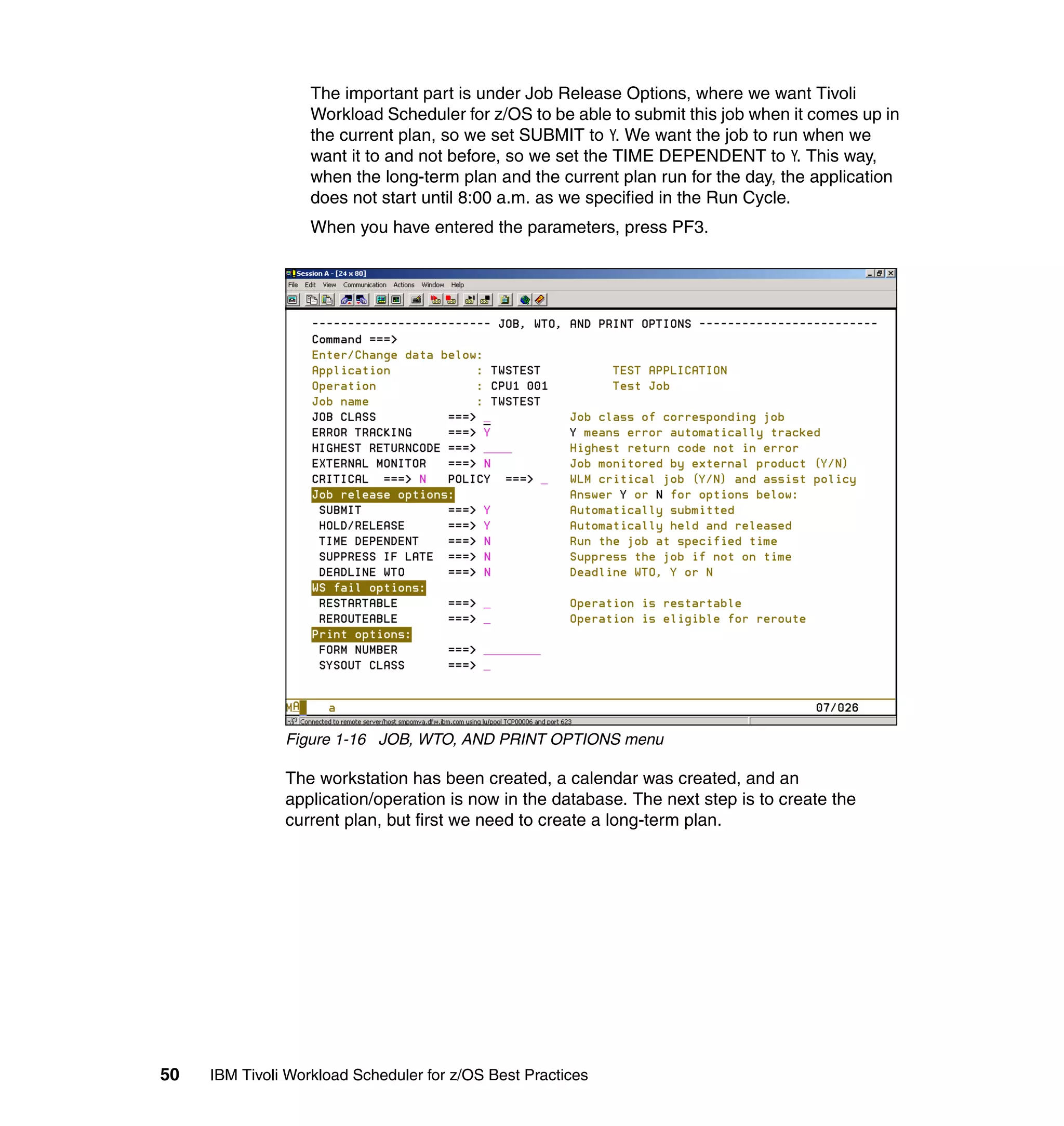The important part is under Job Release Options, where we want Tivoli
                   Workload Scheduler for z/OS to be able to submit this job when it comes up in
                   the current plan, so we set SUBMIT to Y. We want the job to run when we
                   want it to and not before, so we set the TIME DEPENDENT to Y. This way,
                   when the long-term plan and the current plan run for the day, the application
                   does not start until 8:00 a.m. as we specified in the Run Cycle.
                   When you have entered the parameters, press PF3.




               Figure 1-16 JOB, WTO, AND PRINT OPTIONS menu

               The workstation has been created, a calendar was created, and an
               application/operation is now in the database. The next step is to create the
               current plan, but first we need to create a long-term plan.




50   IBM Tivoli Workload Scheduler for z/OS Best Practices
 