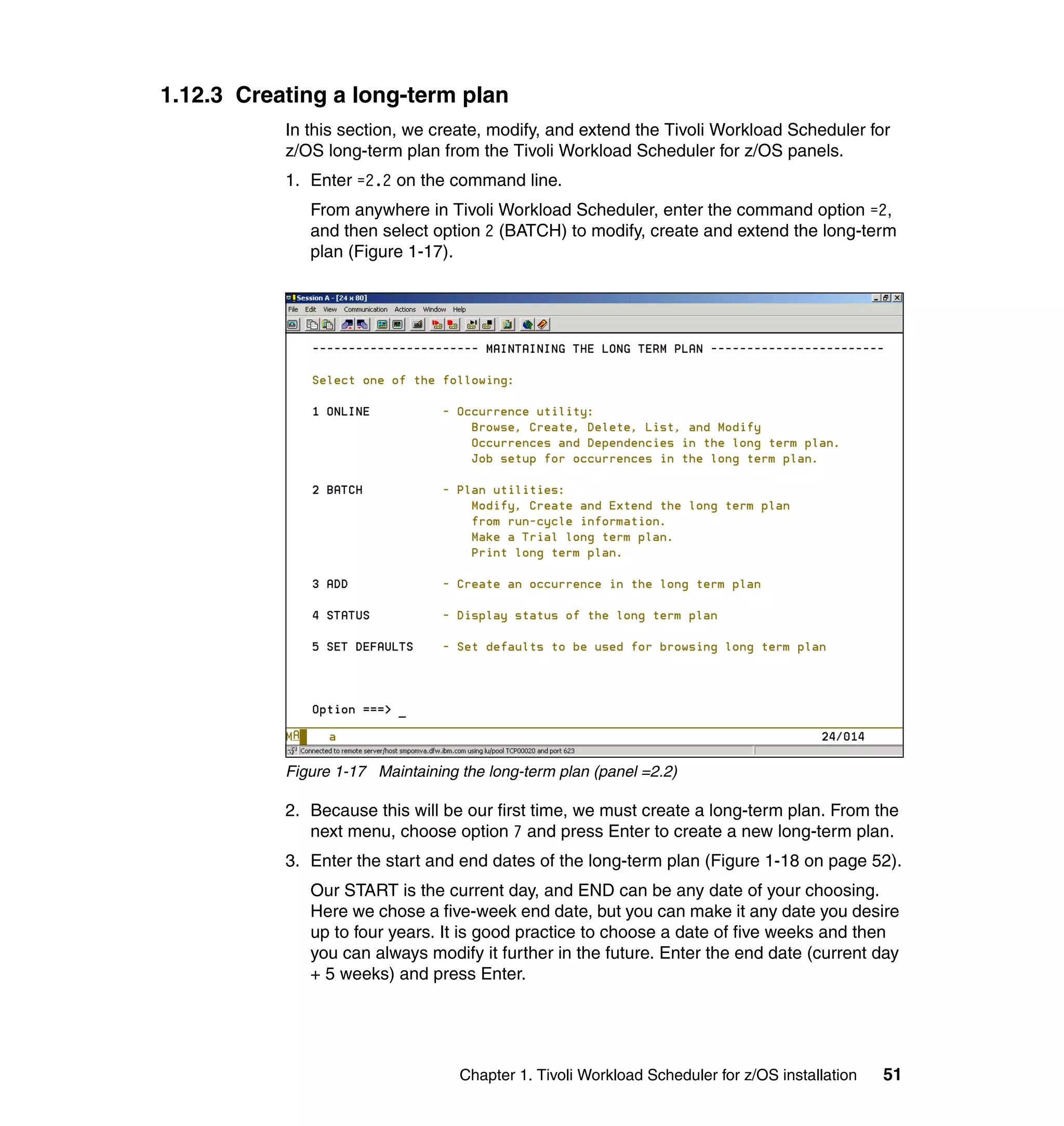 1.12.3 Creating a long-term plan
           In this section, we create, modify, and extend the Tivoli Workload Scheduler for
           z/OS long-term plan from the Tivoli Workload Scheduler for z/OS panels.
           1. Enter =2.2 on the command line.
              From anywhere in Tivoli Workload Scheduler, enter the command option =2,
              and then select option 2 (BATCH) to modify, create and extend the long-term
              plan (Figure 1-17).




           Figure 1-17 Maintaining the long-term plan (panel =2.2)

           2. Because this will be our first time, we must create a long-term plan. From the
              next menu, choose option 7 and press Enter to create a new long-term plan.
           3. Enter the start and end dates of the long-term plan (Figure 1-18 on page 52).
              Our START is the current day, and END can be any date of your choosing.
              Here we chose a five-week end date, but you can make it any date you desire
              up to four years. It is good practice to choose a date of five weeks and then
              you can always modify it further in the future. Enter the end date (current day
              + 5 weeks) and press Enter.




                                   Chapter 1. Tivoli Workload Scheduler for z/OS installation   51
 
