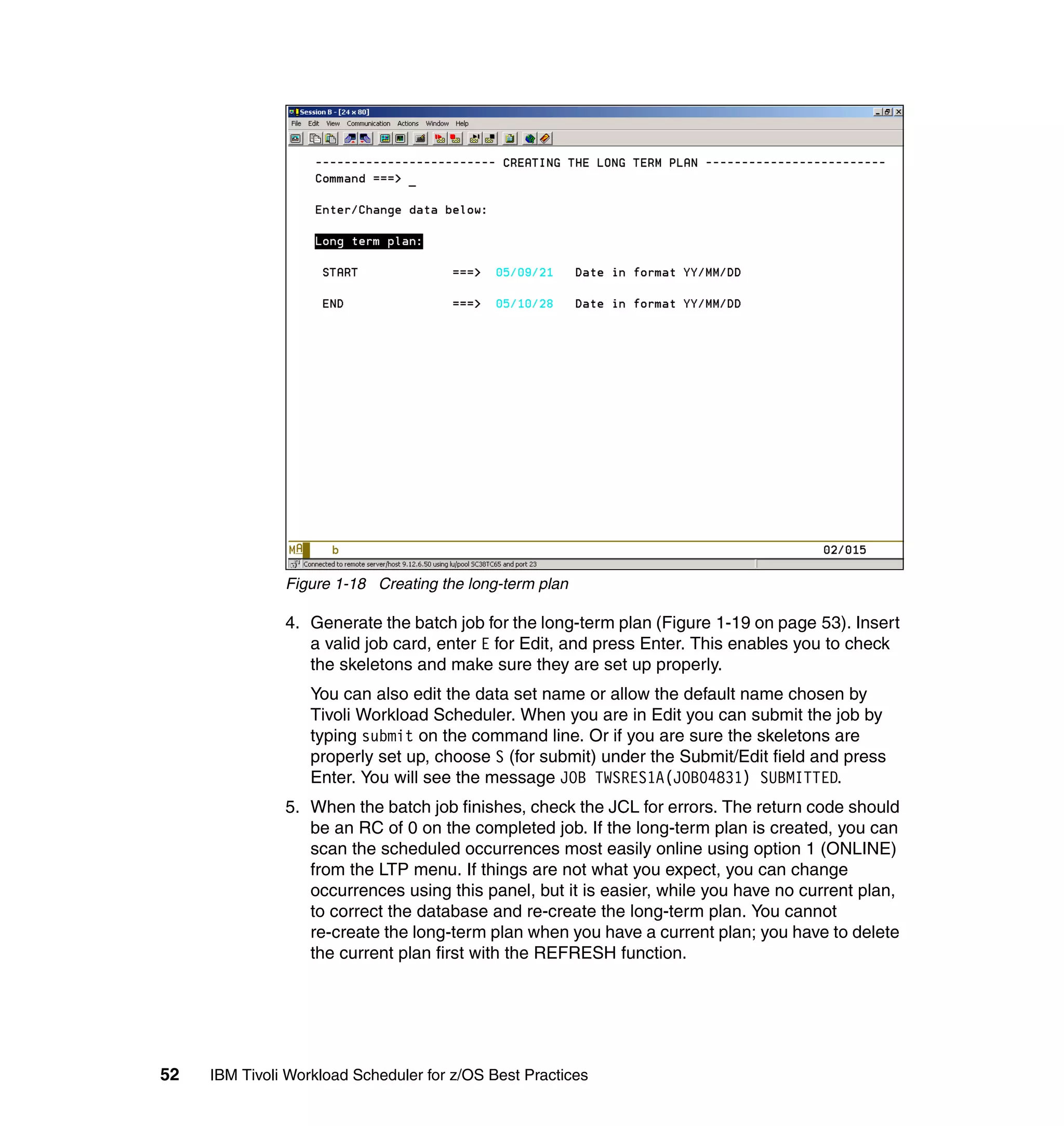 Figure 1-18 Creating the long-term plan

               4. Generate the batch job for the long-term plan (Figure 1-19 on page 53). Insert
                  a valid job card, enter E for Edit, and press Enter. This enables you to check
                  the skeletons and make sure they are set up properly.
                   You can also edit the data set name or allow the default name chosen by
                   Tivoli Workload Scheduler. When you are in Edit you can submit the job by
                   typing submit on the command line. Or if you are sure the skeletons are
                   properly set up, choose S (for submit) under the Submit/Edit field and press
                   Enter. You will see the message JOB TWSRES1A(JOB04831) SUBMITTED.
               5. When the batch job finishes, check the JCL for errors. The return code should
                  be an RC of 0 on the completed job. If the long-term plan is created, you can
                  scan the scheduled occurrences most easily online using option 1 (ONLINE)
                  from the LTP menu. If things are not what you expect, you can change
                  occurrences using this panel, but it is easier, while you have no current plan,
                  to correct the database and re-create the long-term plan. You cannot
                  re-create the long-term plan when you have a current plan; you have to delete
                  the current plan first with the REFRESH function.




52   IBM Tivoli Workload Scheduler for z/OS Best Practices
 