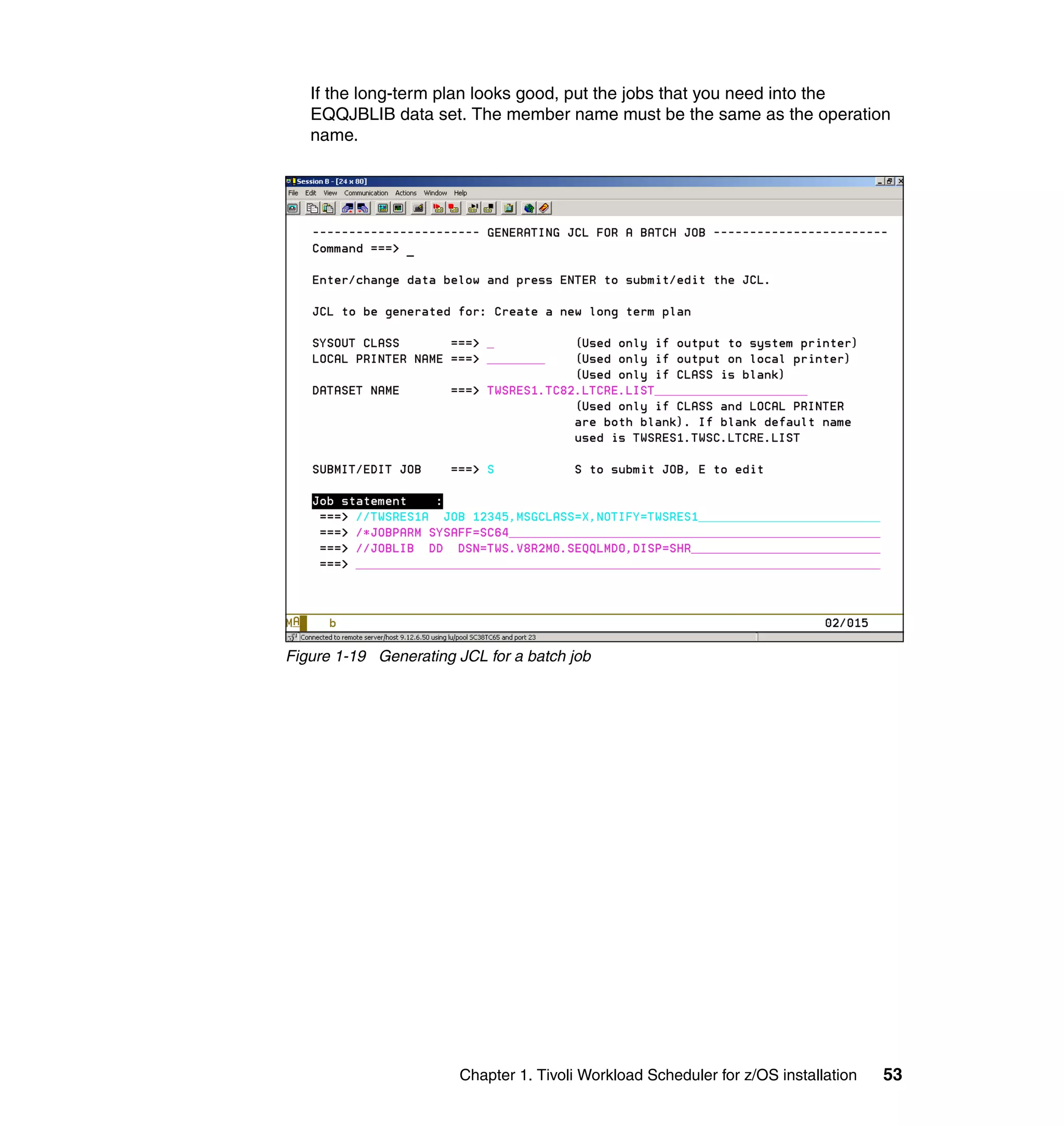 If the long-term plan looks good, put the jobs that you need into the
   EQQJBLIB data set. The member name must be the same as the operation
   name.




Figure 1-19 Generating JCL for a batch job




                       Chapter 1. Tivoli Workload Scheduler for z/OS installation   53
 