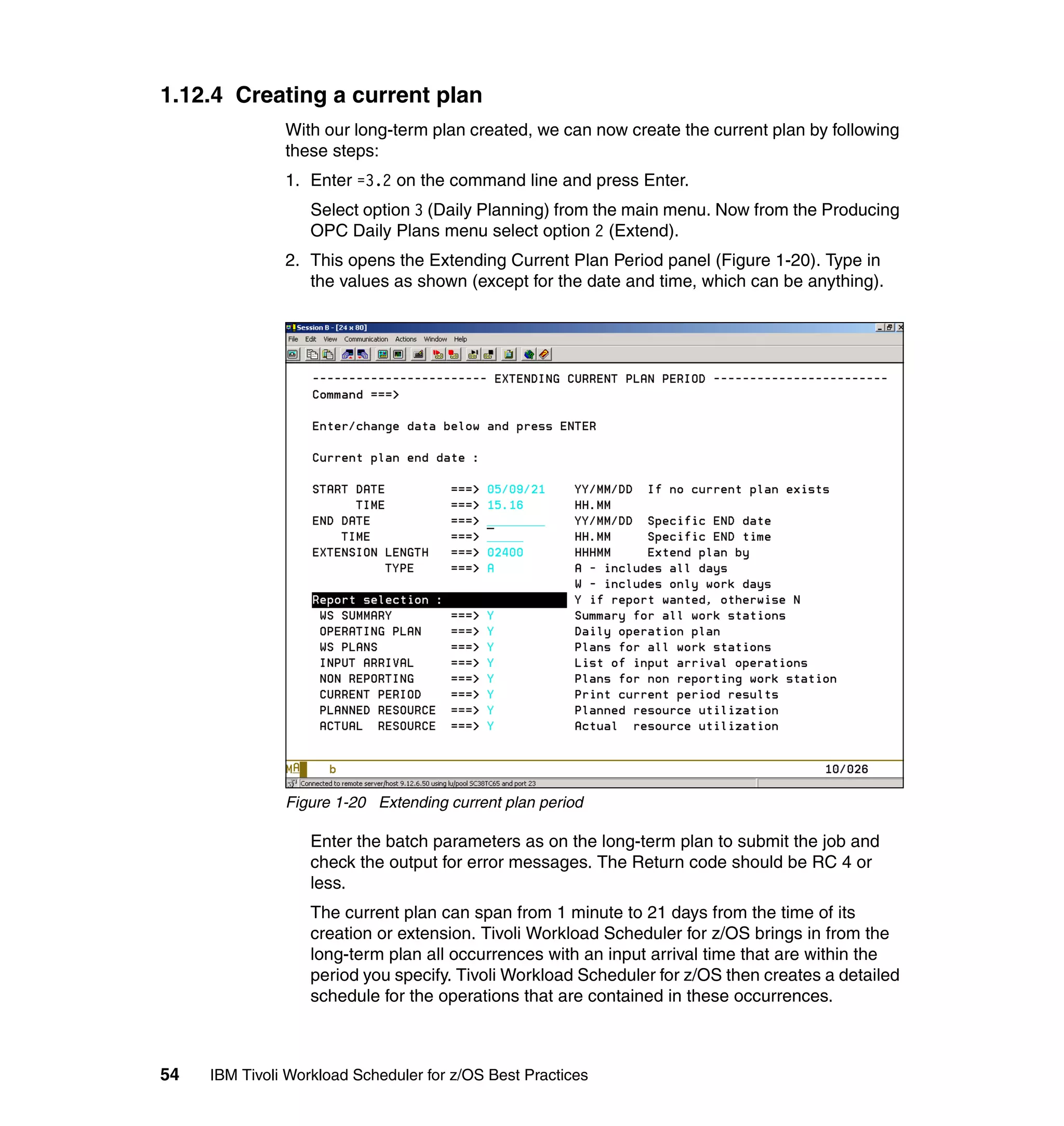 1.12.4 Creating a current plan
               With our long-term plan created, we can now create the current plan by following
               these steps:
               1. Enter =3.2 on the command line and press Enter.
                   Select option 3 (Daily Planning) from the main menu. Now from the Producing
                   OPC Daily Plans menu select option 2 (Extend).
               2. This opens the Extending Current Plan Period panel (Figure 1-20). Type in
                  the values as shown (except for the date and time, which can be anything).




               Figure 1-20 Extending current plan period

                   Enter the batch parameters as on the long-term plan to submit the job and
                   check the output for error messages. The Return code should be RC 4 or
                   less.
                   The current plan can span from 1 minute to 21 days from the time of its
                   creation or extension. Tivoli Workload Scheduler for z/OS brings in from the
                   long-term plan all occurrences with an input arrival time that are within the
                   period you specify. Tivoli Workload Scheduler for z/OS then creates a detailed
                   schedule for the operations that are contained in these occurrences.



54   IBM Tivoli Workload Scheduler for z/OS Best Practices
 