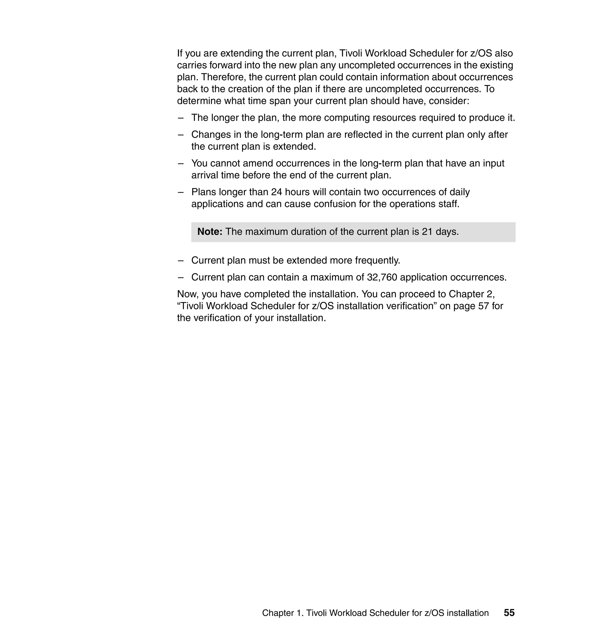 If you are extending the current plan, Tivoli Workload Scheduler for z/OS also
carries forward into the new plan any uncompleted occurrences in the existing
plan. Therefore, the current plan could contain information about occurrences
back to the creation of the plan if there are uncompleted occurrences. To
determine what time span your current plan should have, consider:
– The longer the plan, the more computing resources required to produce it.
– Changes in the long-term plan are reflected in the current plan only after
  the current plan is extended.
– You cannot amend occurrences in the long-term plan that have an input
  arrival time before the end of the current plan.
– Plans longer than 24 hours will contain two occurrences of daily
  applications and can cause confusion for the operations staff.

    Note: The maximum duration of the current plan is 21 days.

– Current plan must be extended more frequently.
– Current plan can contain a maximum of 32,760 application occurrences.
Now, you have completed the installation. You can proceed to Chapter 2,
“Tivoli Workload Scheduler for z/OS installation verification” on page 57 for
the verification of your installation.




                    Chapter 1. Tivoli Workload Scheduler for z/OS installation   55
 