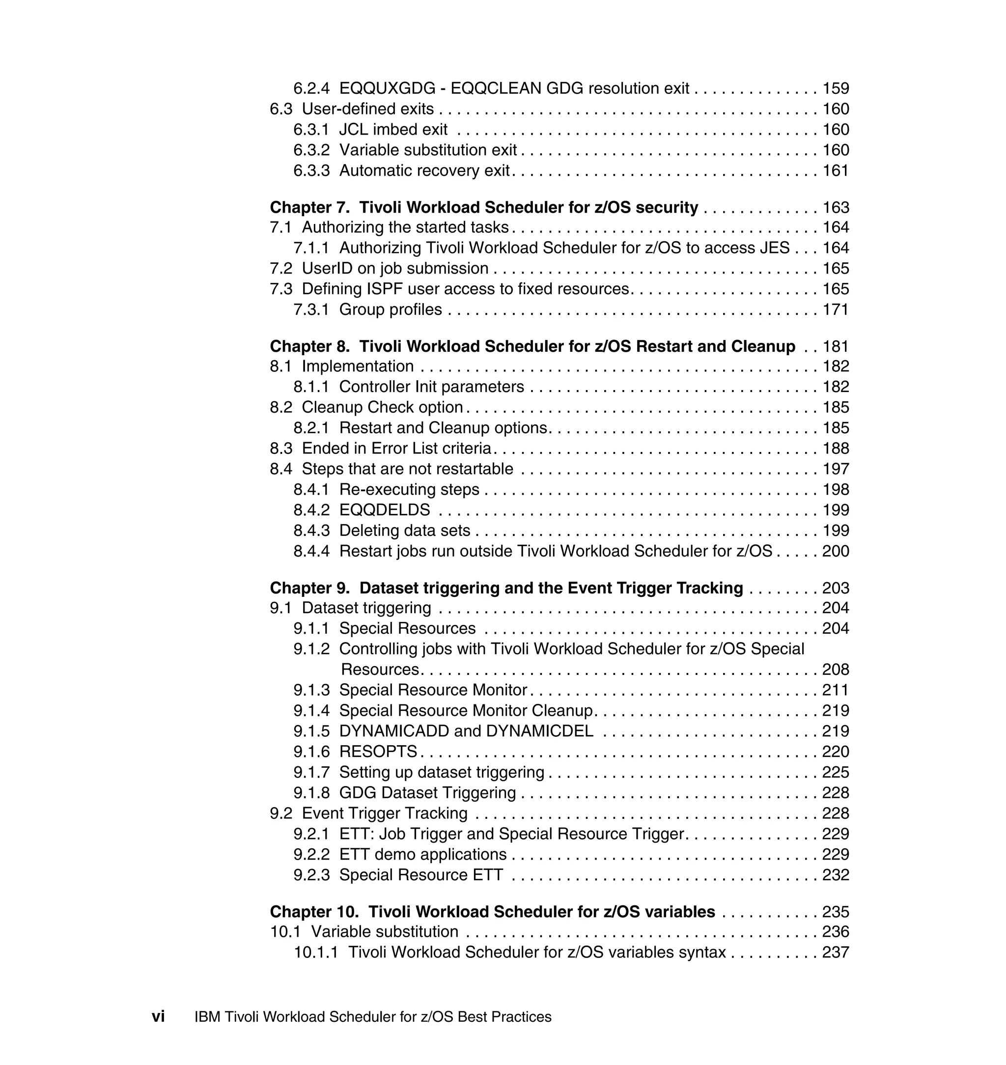6.2.4 EQQUXGDG - EQQCLEAN GDG resolution exit . . . . . . . . . . . . . . 159
                6.3 User-defined exits . . . . . . . . . . . . . . . . . . . . . . . . . . . . . . . . . . . . . . . . . . 160
                   6.3.1 JCL imbed exit . . . . . . . . . . . . . . . . . . . . . . . . . . . . . . . . . . . . . . . . 160
                   6.3.2 Variable substitution exit . . . . . . . . . . . . . . . . . . . . . . . . . . . . . . . . . 160
                   6.3.3 Automatic recovery exit. . . . . . . . . . . . . . . . . . . . . . . . . . . . . . . . . . 161

                Chapter 7. Tivoli Workload Scheduler for z/OS security . . . . . . . . . . . . . 163
                7.1 Authorizing the started tasks . . . . . . . . . . . . . . . . . . . . . . . . . . . . . . . . . . 164
                   7.1.1 Authorizing Tivoli Workload Scheduler for z/OS to access JES . . . 164
                7.2 UserID on job submission . . . . . . . . . . . . . . . . . . . . . . . . . . . . . . . . . . . . 165
                7.3 Defining ISPF user access to fixed resources. . . . . . . . . . . . . . . . . . . . . 165
                   7.3.1 Group profiles . . . . . . . . . . . . . . . . . . . . . . . . . . . . . . . . . . . . . . . . . 171

                Chapter 8. Tivoli Workload Scheduler for z/OS Restart and Cleanup . . 181
                8.1 Implementation . . . . . . . . . . . . . . . . . . . . . . . . . . . . . . . . . . . . . . . . . . . . 182
                   8.1.1 Controller Init parameters . . . . . . . . . . . . . . . . . . . . . . . . . . . . . . . . 182
                8.2 Cleanup Check option . . . . . . . . . . . . . . . . . . . . . . . . . . . . . . . . . . . . . . . 185
                   8.2.1 Restart and Cleanup options. . . . . . . . . . . . . . . . . . . . . . . . . . . . . . 185
                8.3 Ended in Error List criteria. . . . . . . . . . . . . . . . . . . . . . . . . . . . . . . . . . . . 188
                8.4 Steps that are not restartable . . . . . . . . . . . . . . . . . . . . . . . . . . . . . . . . . 197
                   8.4.1 Re-executing steps . . . . . . . . . . . . . . . . . . . . . . . . . . . . . . . . . . . . . 198
                   8.4.2 EQQDELDS . . . . . . . . . . . . . . . . . . . . . . . . . . . . . . . . . . . . . . . . . . 199
                   8.4.3 Deleting data sets . . . . . . . . . . . . . . . . . . . . . . . . . . . . . . . . . . . . . . 199
                   8.4.4 Restart jobs run outside Tivoli Workload Scheduler for z/OS . . . . . 200

                Chapter 9. Dataset triggering and the Event Trigger Tracking . . . . . . . . 203
                9.1 Dataset triggering . . . . . . . . . . . . . . . . . . . . . . . . . . . . . . . . . . . . . . . . . . 204
                   9.1.1 Special Resources . . . . . . . . . . . . . . . . . . . . . . . . . . . . . . . . . . . . . 204
                   9.1.2 Controlling jobs with Tivoli Workload Scheduler for z/OS Special
                         Resources. . . . . . . . . . . . . . . . . . . . . . . . . . . . . . . . . . . . . . . . . . . . 208
                   9.1.3 Special Resource Monitor . . . . . . . . . . . . . . . . . . . . . . . . . . . . . . . . 211
                   9.1.4 Special Resource Monitor Cleanup. . . . . . . . . . . . . . . . . . . . . . . . . 219
                   9.1.5 DYNAMICADD and DYNAMICDEL . . . . . . . . . . . . . . . . . . . . . . . . 219
                   9.1.6 RESOPTS . . . . . . . . . . . . . . . . . . . . . . . . . . . . . . . . . . . . . . . . . . . . 220
                   9.1.7 Setting up dataset triggering . . . . . . . . . . . . . . . . . . . . . . . . . . . . . . 225
                   9.1.8 GDG Dataset Triggering . . . . . . . . . . . . . . . . . . . . . . . . . . . . . . . . . 228
                9.2 Event Trigger Tracking . . . . . . . . . . . . . . . . . . . . . . . . . . . . . . . . . . . . . . 228
                   9.2.1 ETT: Job Trigger and Special Resource Trigger. . . . . . . . . . . . . . . 229
                   9.2.2 ETT demo applications . . . . . . . . . . . . . . . . . . . . . . . . . . . . . . . . . . 229
                   9.2.3 Special Resource ETT . . . . . . . . . . . . . . . . . . . . . . . . . . . . . . . . . . 232

                Chapter 10. Tivoli Workload Scheduler for z/OS variables . . . . . . . . . . . 235
                10.1 Variable substitution . . . . . . . . . . . . . . . . . . . . . . . . . . . . . . . . . . . . . . . 236
                   10.1.1 Tivoli Workload Scheduler for z/OS variables syntax . . . . . . . . . . 237


vi   IBM Tivoli Workload Scheduler for z/OS Best Practices
 
