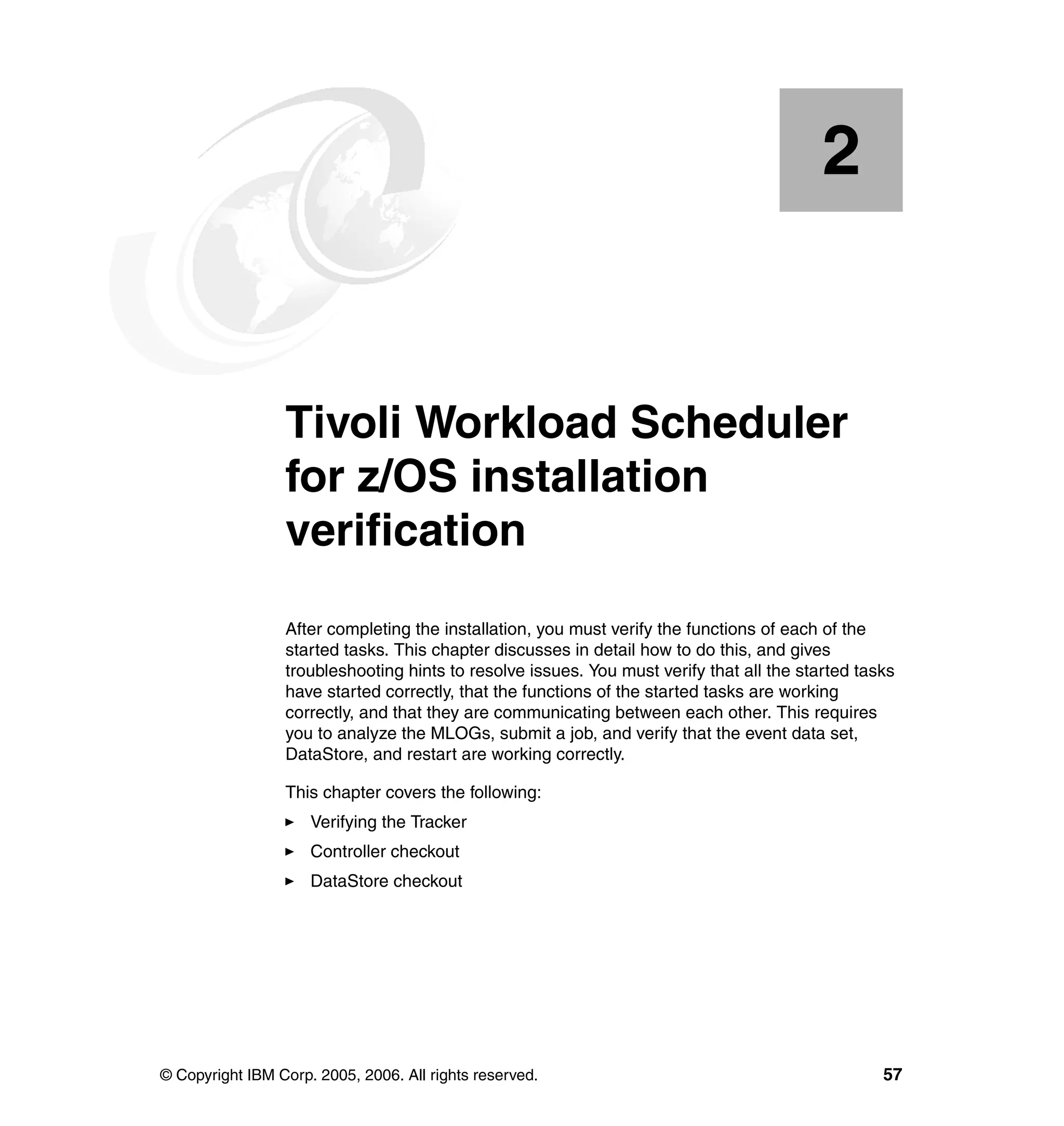 2


    Chapter 2.   Tivoli Workload Scheduler
                 for z/OS installation
                 verification
                 After completing the installation, you must verify the functions of each of the
                 started tasks. This chapter discusses in detail how to do this, and gives
                 troubleshooting hints to resolve issues. You must verify that all the started tasks
                 have started correctly, that the functions of the started tasks are working
                 correctly, and that they are communicating between each other. This requires
                 you to analyze the MLOGs, submit a job, and verify that the event data set,
                 DataStore, and restart are working correctly.

                 This chapter covers the following:
                     Verifying the Tracker
                     Controller checkout
                     DataStore checkout




© Copyright IBM Corp. 2005, 2006. All rights reserved.                                            57
 