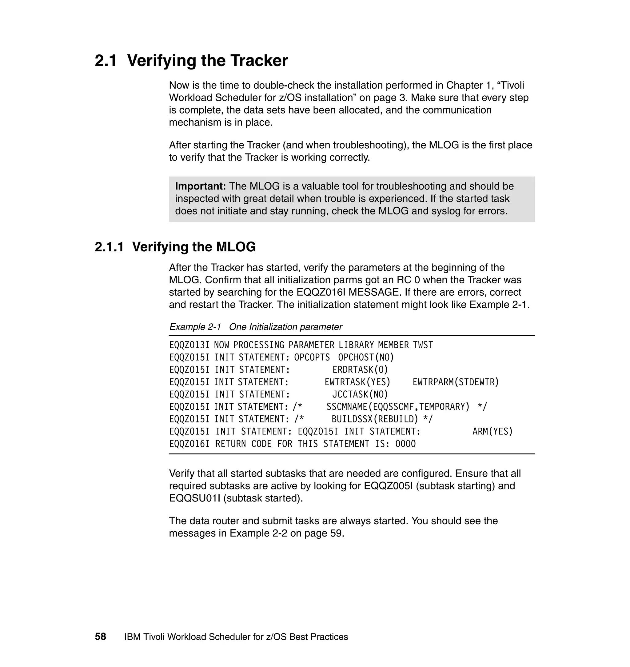 2.1 Verifying the Tracker
               Now is the time to double-check the installation performed in Chapter 1, “Tivoli
               Workload Scheduler for z/OS installation” on page 3. Make sure that every step
               is complete, the data sets have been allocated, and the communication
               mechanism is in place.

               After starting the Tracker (and when troubleshooting), the MLOG is the first place
               to verify that the Tracker is working correctly.

                 Important: The MLOG is a valuable tool for troubleshooting and should be
                 inspected with great detail when trouble is experienced. If the started task
                 does not initiate and stay running, check the MLOG and syslog for errors.


2.1.1 Verifying the MLOG
               After the Tracker has started, verify the parameters at the beginning of the
               MLOG. Confirm that all initialization parms got an RC 0 when the Tracker was
               started by searching for the EQQZ016I MESSAGE. If there are errors, correct
               and restart the Tracker. The initialization statement might look like Example 2-1.

               Example 2-1 One Initialization parameter
               EQQZ013I   NOW PROCESSING PARAMETER LIBRARY MEMBER TWST
               EQQZ015I   INIT STATEMENT: OPCOPTS OPCHOST(NO)
               EQQZ015I   INIT STATEMENT:         ERDRTASK(0)
               EQQZ015I   INIT STATEMENT:       EWTRTASK(YES)     EWTRPARM(STDEWTR)
               EQQZ015I   INIT STATEMENT:         JCCTASK(NO)
               EQQZ015I   INIT STATEMENT: /*    SSCMNAME(EQQSSCMF,TEMPORARY) */
               EQQZ015I   INIT STATEMENT: /*     BUILDSSX(REBUILD) */
               EQQZ015I   INIT STATEMENT: EQQZ015I INIT STATEMENT:            ARM(YES)
               EQQZ016I   RETURN CODE FOR THIS STATEMENT IS: 0000

               Verify that all started subtasks that are needed are configured. Ensure that all
               required subtasks are active by looking for EQQZ005I (subtask starting) and
               EQQSU01I (subtask started).

               The data router and submit tasks are always started. You should see the
               messages in Example 2-2 on page 59.




58   IBM Tivoli Workload Scheduler for z/OS Best Practices
 