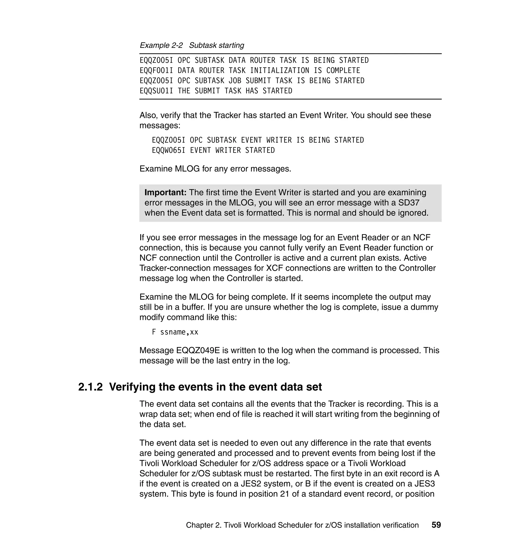 Example 2-2 Subtask starting
            EQQZ005I   OPC SUBTASK DATA ROUTER TASK IS BEING STARTED
            EQQF001I   DATA ROUTER TASK INITIALIZATION IS COMPLETE
            EQQZ005I   OPC SUBTASK JOB SUBMIT TASK IS BEING STARTED
            EQQSU01I   THE SUBMIT TASK HAS STARTED

            Also, verify that the Tracker has started an Event Writer. You should see these
            messages:
               EQQZ005I OPC SUBTASK EVENT WRITER IS BEING STARTED
               EQQW065I EVENT WRITER STARTED

            Examine MLOG for any error messages.

             Important: The first time the Event Writer is started and you are examining
             error messages in the MLOG, you will see an error message with a SD37
             when the Event data set is formatted. This is normal and should be ignored.

            If you see error messages in the message log for an Event Reader or an NCF
            connection, this is because you cannot fully verify an Event Reader function or
            NCF connection until the Controller is active and a current plan exists. Active
            Tracker-connection messages for XCF connections are written to the Controller
            message log when the Controller is started.

            Examine the MLOG for being complete. If it seems incomplete the output may
            still be in a buffer. If you are unsure whether the log is complete, issue a dummy
            modify command like this:
               F ssname,xx

            Message EQQZ049E is written to the log when the command is processed. This
            message will be the last entry in the log.


2.1.2 Verifying the events in the event data set
            The event data set contains all the events that the Tracker is recording. This is a
            wrap data set; when end of file is reached it will start writing from the beginning of
            the data set.

            The event data set is needed to even out any difference in the rate that events
            are being generated and processed and to prevent events from being lost if the
            Tivoli Workload Scheduler for z/OS address space or a Tivoli Workload
            Scheduler for z/OS subtask must be restarted. The first byte in an exit record is A
            if the event is created on a JES2 system, or B if the event is created on a JES3
            system. This byte is found in position 21 of a standard event record, or position


                         Chapter 2. Tivoli Workload Scheduler for z/OS installation verification   59
 