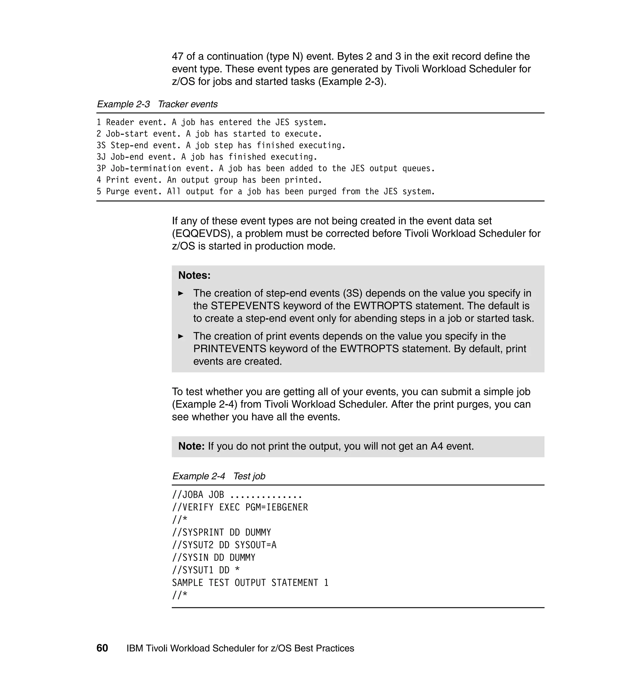 47 of a continuation (type N) event. Bytes 2 and 3 in the exit record define the
                event type. These event types are generated by Tivoli Workload Scheduler for
                z/OS for jobs and started tasks (Example 2-3).

Example 2-3 Tracker events
1 Reader event. A job has entered the JES system.
2 Job-start event. A job has started to execute.
3S Step-end event. A job step has finished executing.
3J Job-end event. A job has finished executing.
3P Job-termination event. A job has been added to the JES output queues.
4 Print event. An output group has been printed.
5 Purge event. All output for a job has been purged from the JES system.


                If any of these event types are not being created in the event data set
                (EQQEVDS), a problem must be corrected before Tivoli Workload Scheduler for
                z/OS is started in production mode.

                  Notes:
                     The creation of step-end events (3S) depends on the value you specify in
                     the STEPEVENTS keyword of the EWTROPTS statement. The default is
                     to create a step-end event only for abending steps in a job or started task.
                     The creation of print events depends on the value you specify in the
                     PRINTEVENTS keyword of the EWTROPTS statement. By default, print
                     events are created.

                To test whether you are getting all of your events, you can submit a simple job
                (Example 2-4) from Tivoli Workload Scheduler. After the print purges, you can
                see whether you have all the events.

                  Note: If you do not print the output, you will not get an A4 event.

                Example 2-4 Test job
                //JOBA JOB ..............
                //VERIFY EXEC PGM=IEBGENER
                //*
                //SYSPRINT DD DUMMY
                //SYSUT2 DD SYSOUT=A
                //SYSIN DD DUMMY
                //SYSUT1 DD *
                SAMPLE TEST OUTPUT STATEMENT 1
                //*




60    IBM Tivoli Workload Scheduler for z/OS Best Practices
 