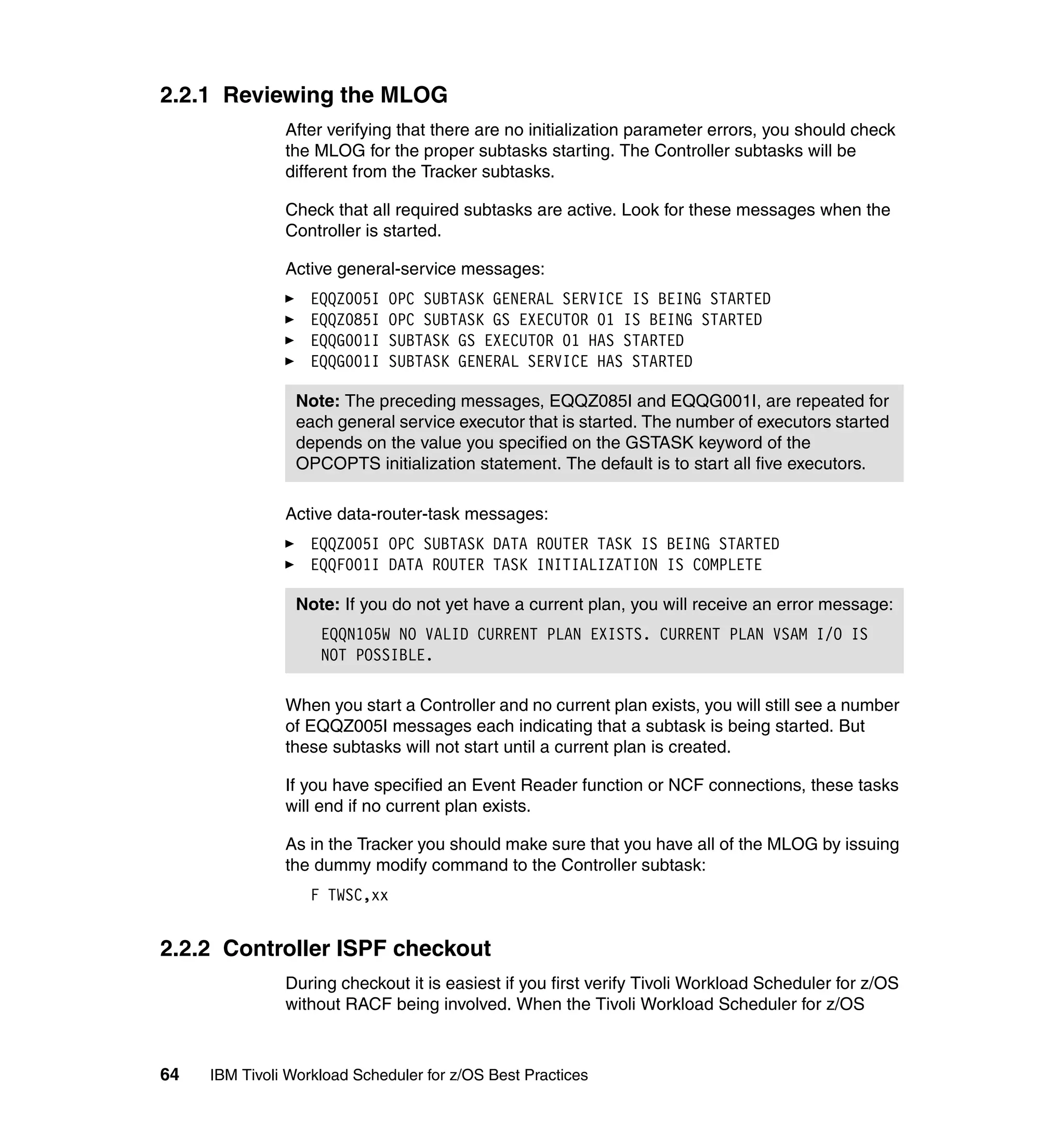 2.2.1 Reviewing the MLOG
               After verifying that there are no initialization parameter errors, you should check
               the MLOG for the proper subtasks starting. The Controller subtasks will be
               different from the Tracker subtasks.

               Check that all required subtasks are active. Look for these messages when the
               Controller is started.

               Active general-service messages:
                   EQQZ005I   OPC SUBTASK GENERAL SERVICE IS BEING STARTED
                   EQQZ085I   OPC SUBTASK GS EXECUTOR 01 IS BEING STARTED
                   EQQG001I   SUBTASK GS EXECUTOR 01 HAS STARTED
                   EQQG001I   SUBTASK GENERAL SERVICE HAS STARTED

                 Note: The preceding messages, EQQZ085I and EQQG001I, are repeated for
                 each general service executor that is started. The number of executors started
                 depends on the value you specified on the GSTASK keyword of the
                 OPCOPTS initialization statement. The default is to start all five executors.

               Active data-router-task messages:
                   EQQZ005I OPC SUBTASK DATA ROUTER TASK IS BEING STARTED
                   EQQF001I DATA ROUTER TASK INITIALIZATION IS COMPLETE

                 Note: If you do not yet have a current plan, you will receive an error message:
                    EQQN105W NO VALID CURRENT PLAN EXISTS. CURRENT PLAN VSAM I/O IS
                    NOT POSSIBLE.

               When you start a Controller and no current plan exists, you will still see a number
               of EQQZ005I messages each indicating that a subtask is being started. But
               these subtasks will not start until a current plan is created.

               If you have specified an Event Reader function or NCF connections, these tasks
               will end if no current plan exists.

               As in the Tracker you should make sure that you have all of the MLOG by issuing
               the dummy modify command to the Controller subtask:
                   F TWSC,xx


2.2.2 Controller ISPF checkout
               During checkout it is easiest if you first verify Tivoli Workload Scheduler for z/OS
               without RACF being involved. When the Tivoli Workload Scheduler for z/OS



64   IBM Tivoli Workload Scheduler for z/OS Best Practices
 