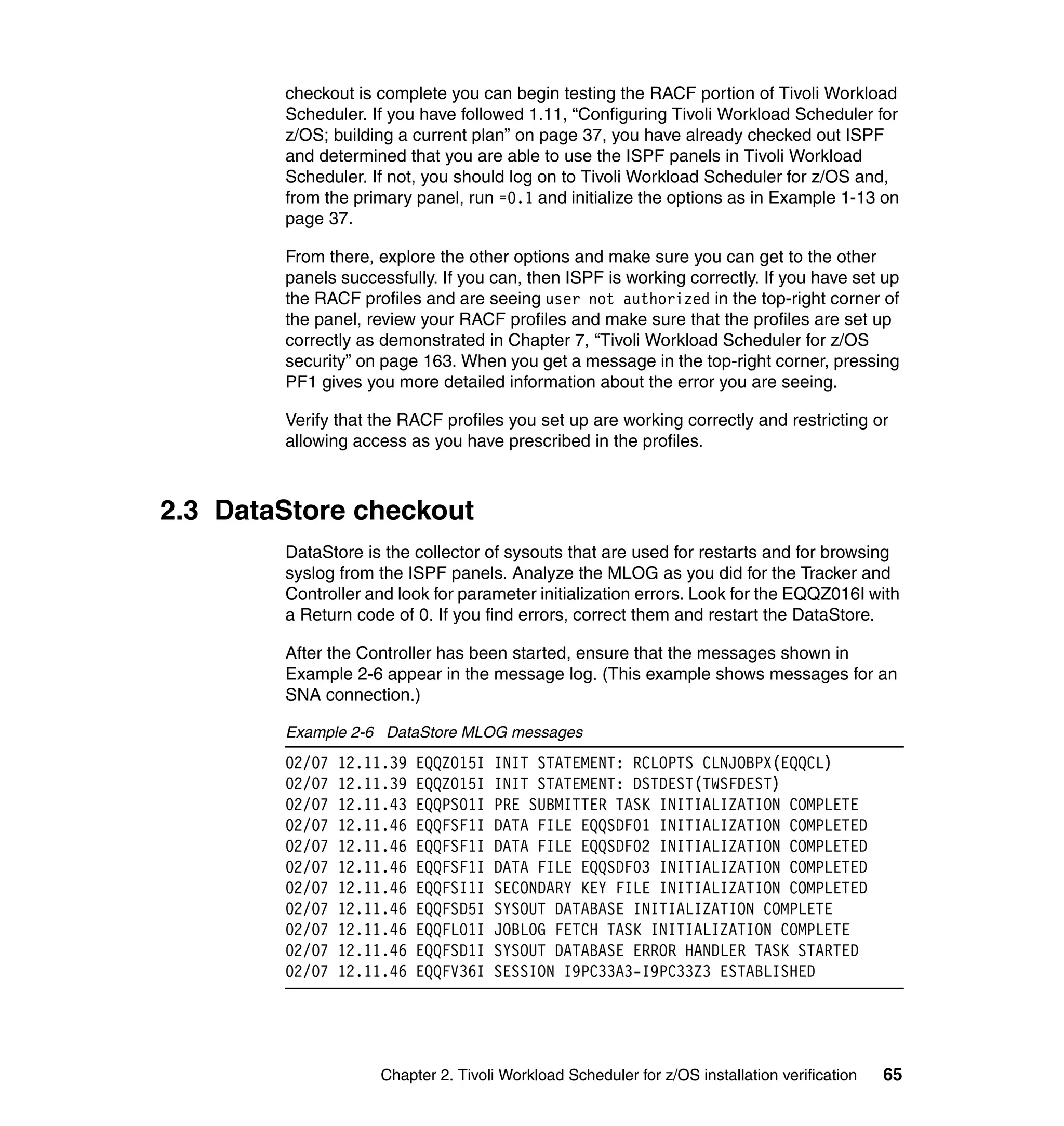 checkout is complete you can begin testing the RACF portion of Tivoli Workload
        Scheduler. If you have followed 1.11, “Configuring Tivoli Workload Scheduler for
        z/OS; building a current plan” on page 37, you have already checked out ISPF
        and determined that you are able to use the ISPF panels in Tivoli Workload
        Scheduler. If not, you should log on to Tivoli Workload Scheduler for z/OS and,
        from the primary panel, run =0.1 and initialize the options as in Example 1-13 on
        page 37.

        From there, explore the other options and make sure you can get to the other
        panels successfully. If you can, then ISPF is working correctly. If you have set up
        the RACF profiles and are seeing user not authorized in the top-right corner of
        the panel, review your RACF profiles and make sure that the profiles are set up
        correctly as demonstrated in Chapter 7, “Tivoli Workload Scheduler for z/OS
        security” on page 163. When you get a message in the top-right corner, pressing
        PF1 gives you more detailed information about the error you are seeing.

        Verify that the RACF profiles you set up are working correctly and restricting or
        allowing access as you have prescribed in the profiles.



2.3 DataStore checkout
        DataStore is the collector of sysouts that are used for restarts and for browsing
        syslog from the ISPF panels. Analyze the MLOG as you did for the Tracker and
        Controller and look for parameter initialization errors. Look for the EQQZ016I with
        a Return code of 0. If you find errors, correct them and restart the DataStore.

        After the Controller has been started, ensure that the messages shown in
        Example 2-6 appear in the message log. (This example shows messages for an
        SNA connection.)

        Example 2-6 DataStore MLOG messages
        02/07   12.11.39   EQQZ015I   INIT STATEMENT: RCLOPTS CLNJOBPX(EQQCL)
        02/07   12.11.39   EQQZ015I   INIT STATEMENT: DSTDEST(TWSFDEST)
        02/07   12.11.43   EQQPS01I   PRE SUBMITTER TASK INITIALIZATION COMPLETE
        02/07   12.11.46   EQQFSF1I   DATA FILE EQQSDF01 INITIALIZATION COMPLETED
        02/07   12.11.46   EQQFSF1I   DATA FILE EQQSDF02 INITIALIZATION COMPLETED
        02/07   12.11.46   EQQFSF1I   DATA FILE EQQSDF03 INITIALIZATION COMPLETED
        02/07   12.11.46   EQQFSI1I   SECONDARY KEY FILE INITIALIZATION COMPLETED
        02/07   12.11.46   EQQFSD5I   SYSOUT DATABASE INITIALIZATION COMPLETE
        02/07   12.11.46   EQQFL01I   JOBLOG FETCH TASK INITIALIZATION COMPLETE
        02/07   12.11.46   EQQFSD1I   SYSOUT DATABASE ERROR HANDLER TASK STARTED
        02/07   12.11.46   EQQFV36I   SESSION I9PC33A3-I9PC33Z3 ESTABLISHED




                    Chapter 2. Tivoli Workload Scheduler for z/OS installation verification   65
 