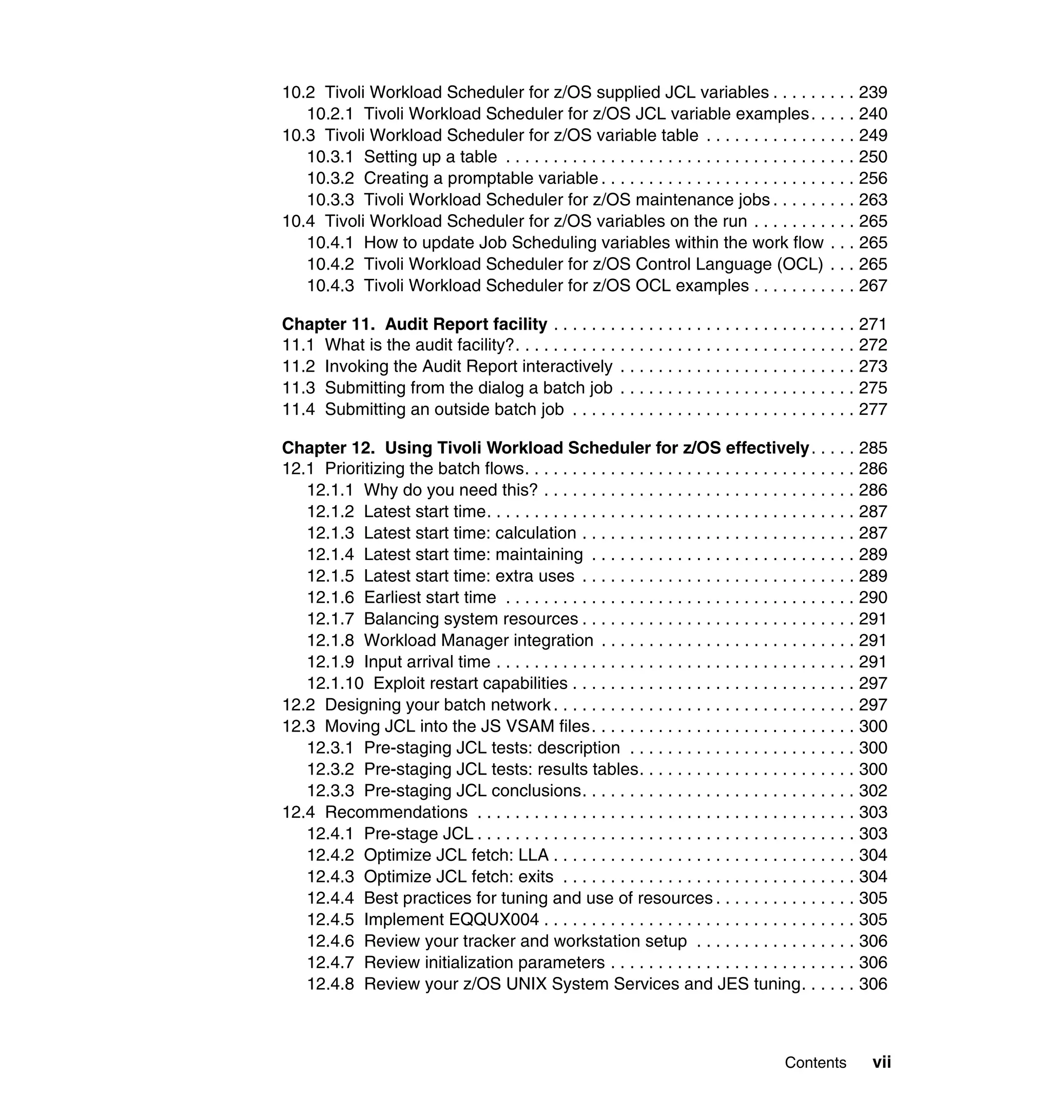 10.2 Tivoli Workload Scheduler for z/OS supplied JCL variables . . . . . . . . . 239
   10.2.1 Tivoli Workload Scheduler for z/OS JCL variable examples . . . . . 240
10.3 Tivoli Workload Scheduler for z/OS variable table . . . . . . . . . . . . . . . . 249
   10.3.1 Setting up a table . . . . . . . . . . . . . . . . . . . . . . . . . . . . . . . . . . . . . 250
   10.3.2 Creating a promptable variable . . . . . . . . . . . . . . . . . . . . . . . . . . . 256
   10.3.3 Tivoli Workload Scheduler for z/OS maintenance jobs . . . . . . . . . 263
10.4 Tivoli Workload Scheduler for z/OS variables on the run . . . . . . . . . . . 265
   10.4.1 How to update Job Scheduling variables within the work flow . . . 265
   10.4.2 Tivoli Workload Scheduler for z/OS Control Language (OCL) . . . 265
   10.4.3 Tivoli Workload Scheduler for z/OS OCL examples . . . . . . . . . . . 267

Chapter 11. Audit Report facility . . . . . . . . . . . . . . . . . . . . . . . . . . . . . . . . 271
11.1 What is the audit facility?. . . . . . . . . . . . . . . . . . . . . . . . . . . . . . . . . . . . 272
11.2 Invoking the Audit Report interactively . . . . . . . . . . . . . . . . . . . . . . . . . 273
11.3 Submitting from the dialog a batch job . . . . . . . . . . . . . . . . . . . . . . . . . 275
11.4 Submitting an outside batch job . . . . . . . . . . . . . . . . . . . . . . . . . . . . . . 277

Chapter 12. Using Tivoli Workload Scheduler for z/OS effectively. . . . . 285
12.1 Prioritizing the batch flows. . . . . . . . . . . . . . . . . . . . . . . . . . . . . . . . . . . 286
   12.1.1 Why do you need this? . . . . . . . . . . . . . . . . . . . . . . . . . . . . . . . . . 286
   12.1.2 Latest start time. . . . . . . . . . . . . . . . . . . . . . . . . . . . . . . . . . . . . . . 287
   12.1.3 Latest start time: calculation . . . . . . . . . . . . . . . . . . . . . . . . . . . . . 287
   12.1.4 Latest start time: maintaining . . . . . . . . . . . . . . . . . . . . . . . . . . . . 289
   12.1.5 Latest start time: extra uses . . . . . . . . . . . . . . . . . . . . . . . . . . . . . 289
   12.1.6 Earliest start time . . . . . . . . . . . . . . . . . . . . . . . . . . . . . . . . . . . . . 290
   12.1.7 Balancing system resources . . . . . . . . . . . . . . . . . . . . . . . . . . . . . 291
   12.1.8 Workload Manager integration . . . . . . . . . . . . . . . . . . . . . . . . . . . 291
   12.1.9 Input arrival time . . . . . . . . . . . . . . . . . . . . . . . . . . . . . . . . . . . . . . 291
   12.1.10 Exploit restart capabilities . . . . . . . . . . . . . . . . . . . . . . . . . . . . . . 297
12.2 Designing your batch network . . . . . . . . . . . . . . . . . . . . . . . . . . . . . . . . 297
12.3 Moving JCL into the JS VSAM files. . . . . . . . . . . . . . . . . . . . . . . . . . . . 300
   12.3.1 Pre-staging JCL tests: description . . . . . . . . . . . . . . . . . . . . . . . . 300
   12.3.2 Pre-staging JCL tests: results tables. . . . . . . . . . . . . . . . . . . . . . . 300
   12.3.3 Pre-staging JCL conclusions. . . . . . . . . . . . . . . . . . . . . . . . . . . . . 302
12.4 Recommendations . . . . . . . . . . . . . . . . . . . . . . . . . . . . . . . . . . . . . . . . 303
   12.4.1 Pre-stage JCL . . . . . . . . . . . . . . . . . . . . . . . . . . . . . . . . . . . . . . . . 303
   12.4.2 Optimize JCL fetch: LLA . . . . . . . . . . . . . . . . . . . . . . . . . . . . . . . . 304
   12.4.3 Optimize JCL fetch: exits . . . . . . . . . . . . . . . . . . . . . . . . . . . . . . . 304
   12.4.4 Best practices for tuning and use of resources . . . . . . . . . . . . . . . 305
   12.4.5 Implement EQQUX004 . . . . . . . . . . . . . . . . . . . . . . . . . . . . . . . . . 305
   12.4.6 Review your tracker and workstation setup . . . . . . . . . . . . . . . . . 306
   12.4.7 Review initialization parameters . . . . . . . . . . . . . . . . . . . . . . . . . . 306
   12.4.8 Review your z/OS UNIX System Services and JES tuning. . . . . . 306



                                                                                         Contents        vii
 