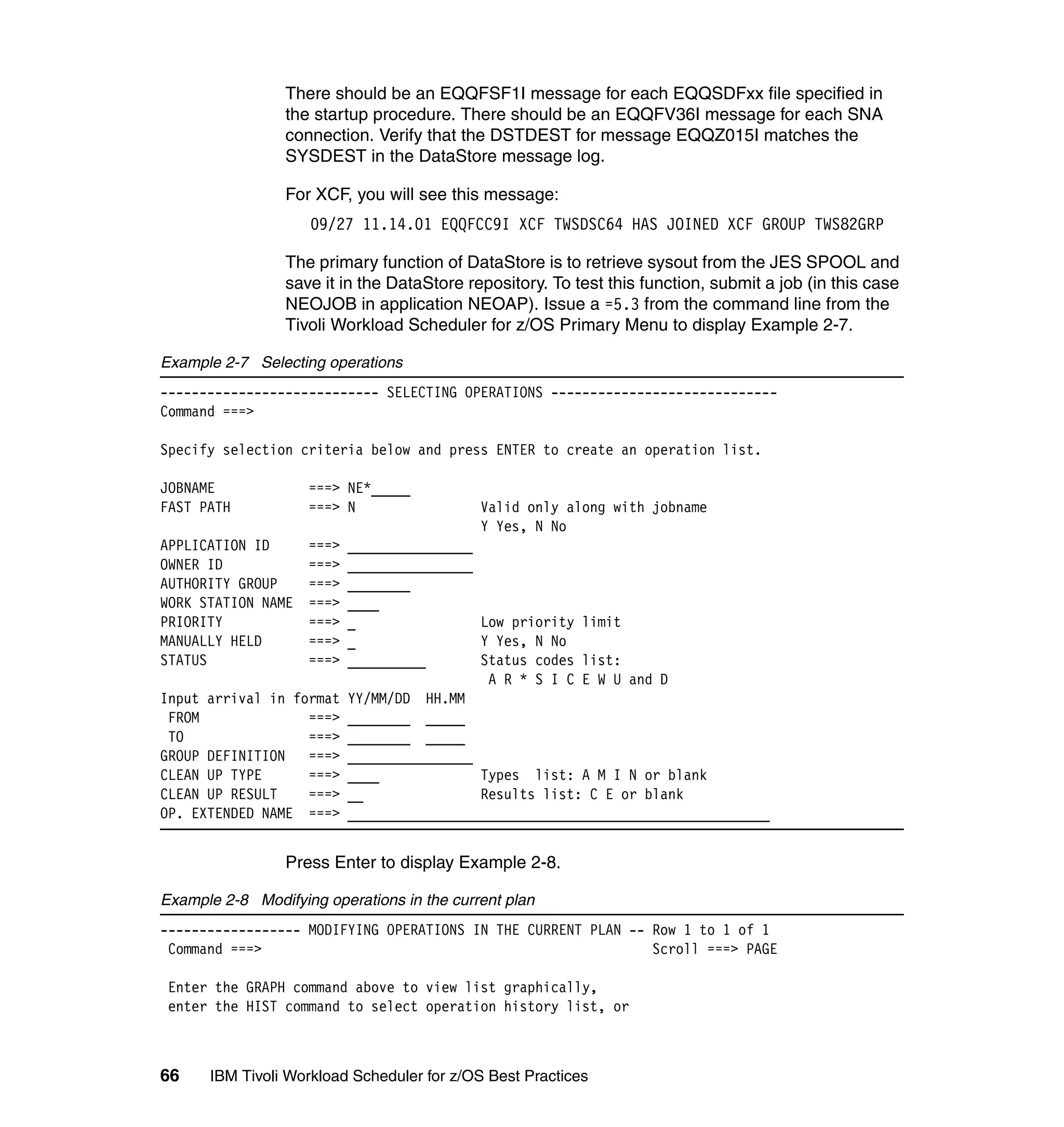 There should be an EQQFSF1I message for each EQQSDFxx file specified in
                 the startup procedure. There should be an EQQFV36I message for each SNA
                 connection. Verify that the DSTDEST for message EQQZ015I matches the
                 SYSDEST in the DataStore message log.

                 For XCF, you will see this message:
                    09/27 11.14.01 EQQFCC9I XCF TWSDSC64 HAS JOINED XCF GROUP TWS82GRP

                 The primary function of DataStore is to retrieve sysout from the JES SPOOL and
                 save it in the DataStore repository. To test this function, submit a job (in this case
                 NEOJOB in application NEOAP). Issue a =5.3 from the command line from the
                 Tivoli Workload Scheduler for z/OS Primary Menu to display Example 2-7.

Example 2-7 Selecting operations
---------------------------- SELECTING OPERATIONS -----------------------------
Command ===>

Specify selection criteria below and press ENTER to create an operation list.

JOBNAME             ===> NE*_____
FAST PATH           ===> N                  Valid only along with jobname
                                            Y Yes, N No
APPLICATION ID      ===>   ________________
OWNER ID            ===>   ________________
AUTHORITY GROUP     ===>   ________
WORK STATION NAME   ===>   ____
PRIORITY            ===>   _                Low priority limit
MANUALLY HELD       ===>   _                Y Yes, N No
STATUS              ===>   __________       Status codes list:
                                             A R * S I C E W U and D
Input arrival in format    YY/MM/DD HH.MM
 FROM              ===>    ________ _____
 TO                ===>    ________ _____
GROUP DEFINITION   ===>    ________________
CLEAN UP TYPE      ===>    ____             Types list: A M I N or blank
CLEAN UP RESULT    ===>    __               Results list: C E or blank
OP. EXTENDED NAME ===>     ______________________________________________________


                 Press Enter to display Example 2-8.

Example 2-8 Modifying operations in the current plan
------------------ MODIFYING OPERATIONS IN THE CURRENT PLAN -- Row 1 to 1 of 1
 Command ===>                                                  Scroll ===> PAGE

 Enter the GRAPH command above to view list graphically,
 enter the HIST command to select operation history list, or



66    IBM Tivoli Workload Scheduler for z/OS Best Practices
 