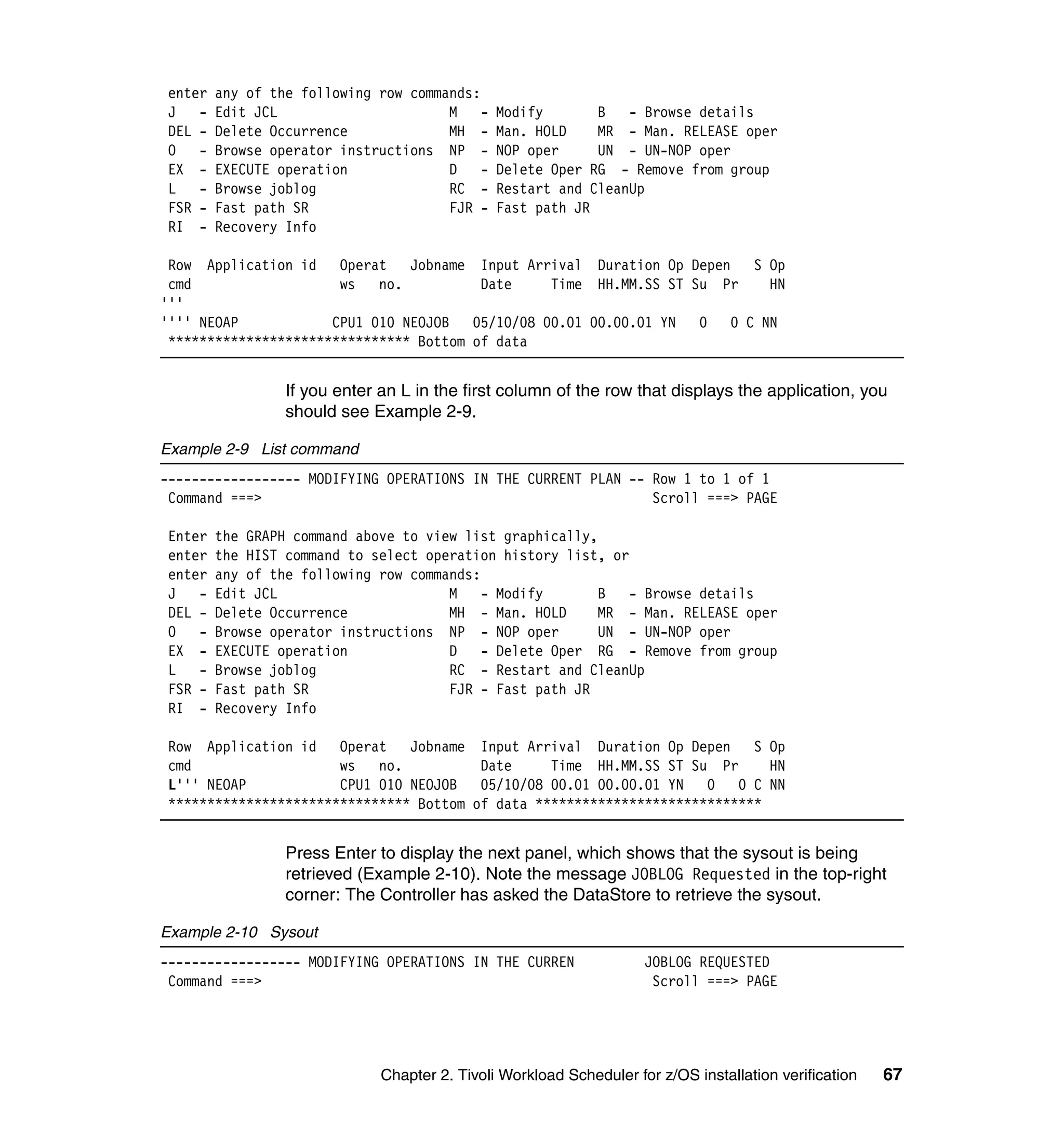 enter   any of the following row commands:
 J -     Edit JCL                      M    -   Modify       B   - Browse details
 DEL -   Delete Occurrence             MH -     Man. HOLD    MR - Man. RELEASE oper
 O -     Browse operator instructions NP -      NOP oper     UN - UN-NOP oper
 EX -    EXECUTE operation             D    -   Delete Oper RG - Remove from group
 L -     Browse joblog                 RC -     Restart and CleanUp
 FSR -   Fast path SR                  FJR -    Fast path JR
 RI -    Recovery Info

 Row Application id Operat      Jobname Input Arrival Duration Op Depen  S Op
 cmd                   ws   no.          Date     Time HH.MM.SS ST Su Pr   HN
'''
'''' NEOAP            CPU1 010 NEOJOB   05/10/08 00.01 00.00.01 YN  0 0 C NN
 ******************************* Bottom of data


                  If you enter an L in the first column of the row that displays the application, you
                  should see Example 2-9.

Example 2-9 List command
------------------ MODIFYING OPERATIONS IN THE CURRENT PLAN -- Row 1 to 1 of 1
 Command ===>                                                  Scroll ===> PAGE

 Enter   the GRAPH command above to view list graphically,
 enter   the HIST command to select operation history list, or
 enter   any of the following row commands:
 J -     Edit JCL                      M    - Modify       B   - Browse details
 DEL -   Delete Occurrence             MH - Man. HOLD      MR - Man. RELEASE oper
 O -     Browse operator instructions NP - NOP oper        UN - UN-NOP oper
 EX -    EXECUTE operation             D    - Delete Oper RG - Remove from group
 L -     Browse joblog                 RC - Restart and CleanUp
 FSR -   Fast path SR                  FJR - Fast path JR
 RI -    Recovery Info

 Row Application id Operat      Jobname Input Arrival Duration Op Depen     S Op
 cmd                   ws   no.          Date     Time HH.MM.SS ST Su Pr      HN
 L''' NEOAP            CPU1 010 NEOJOB   05/10/08 00.01 00.00.01 YN   0 0 C NN
 ******************************* Bottom of data *****************************


                  Press Enter to display the next panel, which shows that the sysout is being
                  retrieved (Example 2-10). Note the message JOBLOG Requested in the top-right
                  corner: The Controller has asked the DataStore to retrieve the sysout.

Example 2-10 Sysout
------------------ MODIFYING OPERATIONS IN THE CURREN                 JOBLOG REQUESTED
 Command ===>                                                          Scroll ===> PAGE




                               Chapter 2. Tivoli Workload Scheduler for z/OS installation verification   67
 