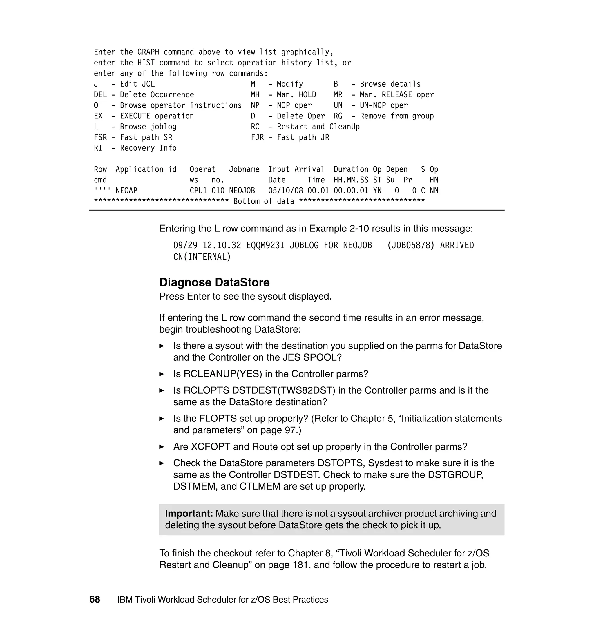 Enter   the GRAPH command above to view list graphically,
enter   the HIST command to select operation history list, or
enter   any of the following row commands:
J -     Edit JCL                      M    - Modify       B   - Browse details
DEL -   Delete Occurrence             MH - Man. HOLD      MR - Man. RELEASE oper
O -     Browse operator instructions NP - NOP oper        UN - UN-NOP oper
EX -    EXECUTE operation             D    - Delete Oper RG - Remove from group
L -     Browse joblog                 RC - Restart and CleanUp
FSR -   Fast path SR                  FJR - Fast path JR
RI -    Recovery Info

Row Application id Operat      Jobname Input Arrival Duration Op Depen     S Op
cmd                   ws   no.          Date     Time HH.MM.SS ST Su Pr      HN
'''' NEOAP            CPU1 010 NEOJOB   05/10/08 00.01 00.00.01 YN   0 0 C NN
******************************* Bottom of data *****************************


                  Entering the L row command as in Example 2-10 results in this message:
                      09/29 12.10.32 EQQM923I JOBLOG FOR NEOJOB         (JOB05878) ARRIVED
                      CN(INTERNAL)

                  Diagnose DataStore
                  Press Enter to see the sysout displayed.

                  If entering the L row command the second time results in an error message,
                  begin troubleshooting DataStore:
                      Is there a sysout with the destination you supplied on the parms for DataStore
                      and the Controller on the JES SPOOL?
                      Is RCLEANUP(YES) in the Controller parms?
                      Is RCLOPTS DSTDEST(TWS82DST) in the Controller parms and is it the
                      same as the DataStore destination?
                      Is the FLOPTS set up properly? (Refer to Chapter 5, “Initialization statements
                      and parameters” on page 97.)
                      Are XCFOPT and Route opt set up properly in the Controller parms?
                      Check the DataStore parameters DSTOPTS, Sysdest to make sure it is the
                      same as the Controller DSTDEST. Check to make sure the DSTGROUP,
                      DSTMEM, and CTLMEM are set up properly.

                    Important: Make sure that there is not a sysout archiver product archiving and
                    deleting the sysout before DataStore gets the check to pick it up.

                  To finish the checkout refer to Chapter 8, “Tivoli Workload Scheduler for z/OS
                  Restart and Cleanup” on page 181, and follow the procedure to restart a job.


68      IBM Tivoli Workload Scheduler for z/OS Best Practices
 