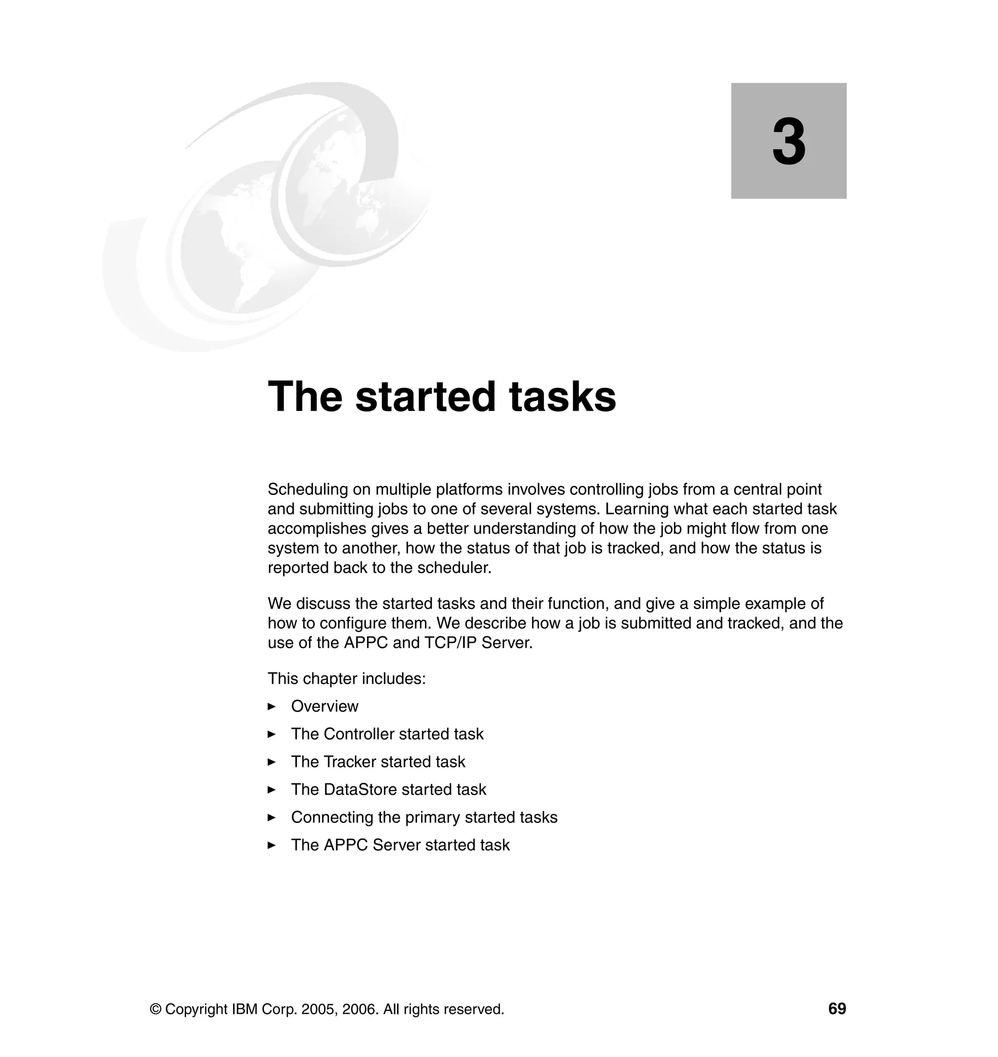 3


    Chapter 3.   The started tasks
                 Scheduling on multiple platforms involves controlling jobs from a central point
                 and submitting jobs to one of several systems. Learning what each started task
                 accomplishes gives a better understanding of how the job might flow from one
                 system to another, how the status of that job is tracked, and how the status is
                 reported back to the scheduler.

                 We discuss the started tasks and their function, and give a simple example of
                 how to configure them. We describe how a job is submitted and tracked, and the
                 use of the APPC and TCP/IP Server.

                 This chapter includes:
                     Overview
                     The Controller started task
                     The Tracker started task
                     The DataStore started task
                     Connecting the primary started tasks
                     The APPC Server started task




© Copyright IBM Corp. 2005, 2006. All rights reserved.                                        69
 
