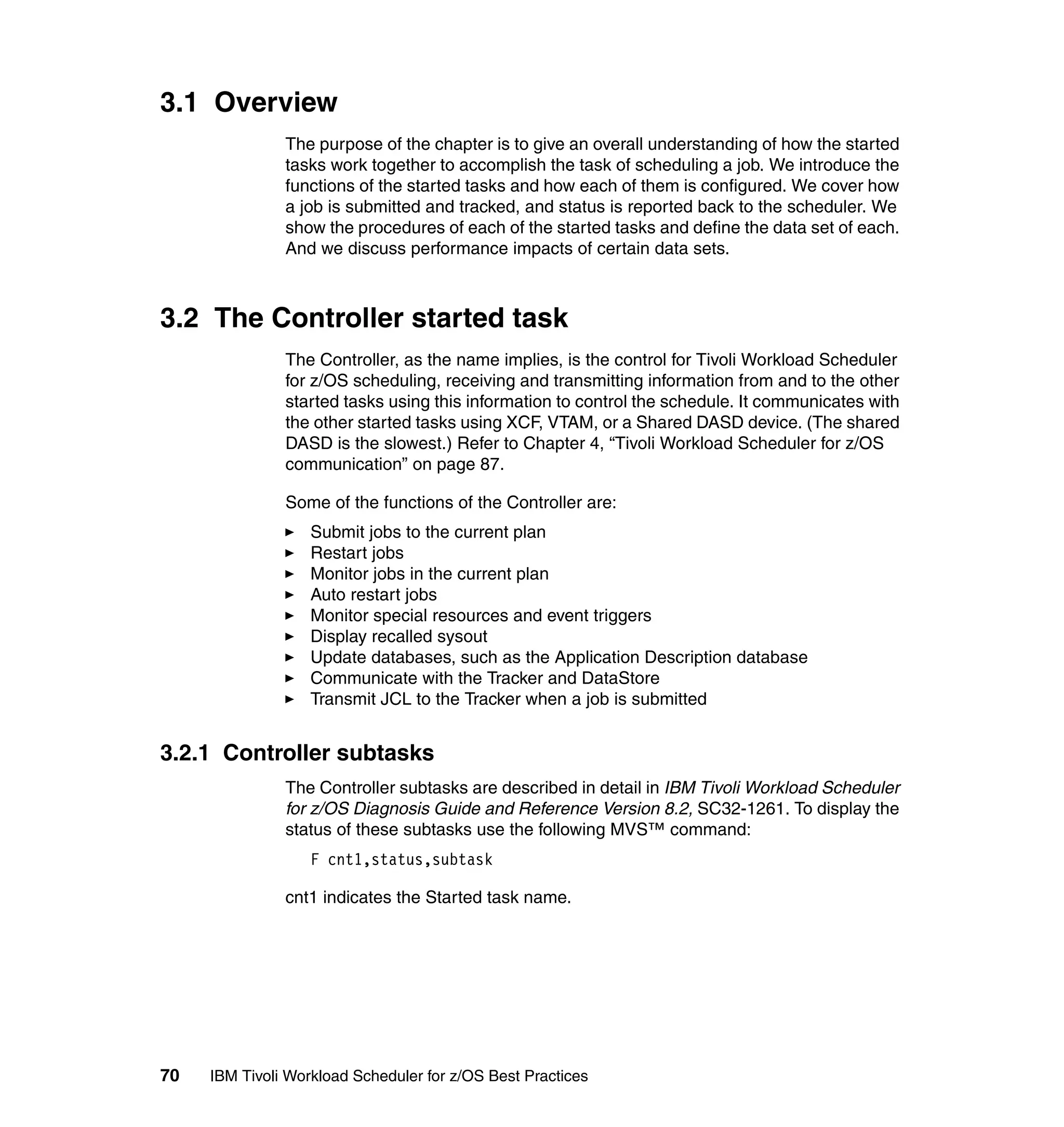 3.1 Overview
               The purpose of the chapter is to give an overall understanding of how the started
               tasks work together to accomplish the task of scheduling a job. We introduce the
               functions of the started tasks and how each of them is configured. We cover how
               a job is submitted and tracked, and status is reported back to the scheduler. We
               show the procedures of each of the started tasks and define the data set of each.
               And we discuss performance impacts of certain data sets.



3.2 The Controller started task
               The Controller, as the name implies, is the control for Tivoli Workload Scheduler
               for z/OS scheduling, receiving and transmitting information from and to the other
               started tasks using this information to control the schedule. It communicates with
               the other started tasks using XCF, VTAM, or a Shared DASD device. (The shared
               DASD is the slowest.) Refer to Chapter 4, “Tivoli Workload Scheduler for z/OS
               communication” on page 87.

               Some of the functions of the Controller are:
                   Submit jobs to the current plan
                   Restart jobs
                   Monitor jobs in the current plan
                   Auto restart jobs
                   Monitor special resources and event triggers
                   Display recalled sysout
                   Update databases, such as the Application Description database
                   Communicate with the Tracker and DataStore
                   Transmit JCL to the Tracker when a job is submitted


3.2.1 Controller subtasks
               The Controller subtasks are described in detail in IBM Tivoli Workload Scheduler
               for z/OS Diagnosis Guide and Reference Version 8.2, SC32-1261. To display the
               status of these subtasks use the following MVS™ command:
                   F cnt1,status,subtask

               cnt1 indicates the Started task name.




70   IBM Tivoli Workload Scheduler for z/OS Best Practices
 
