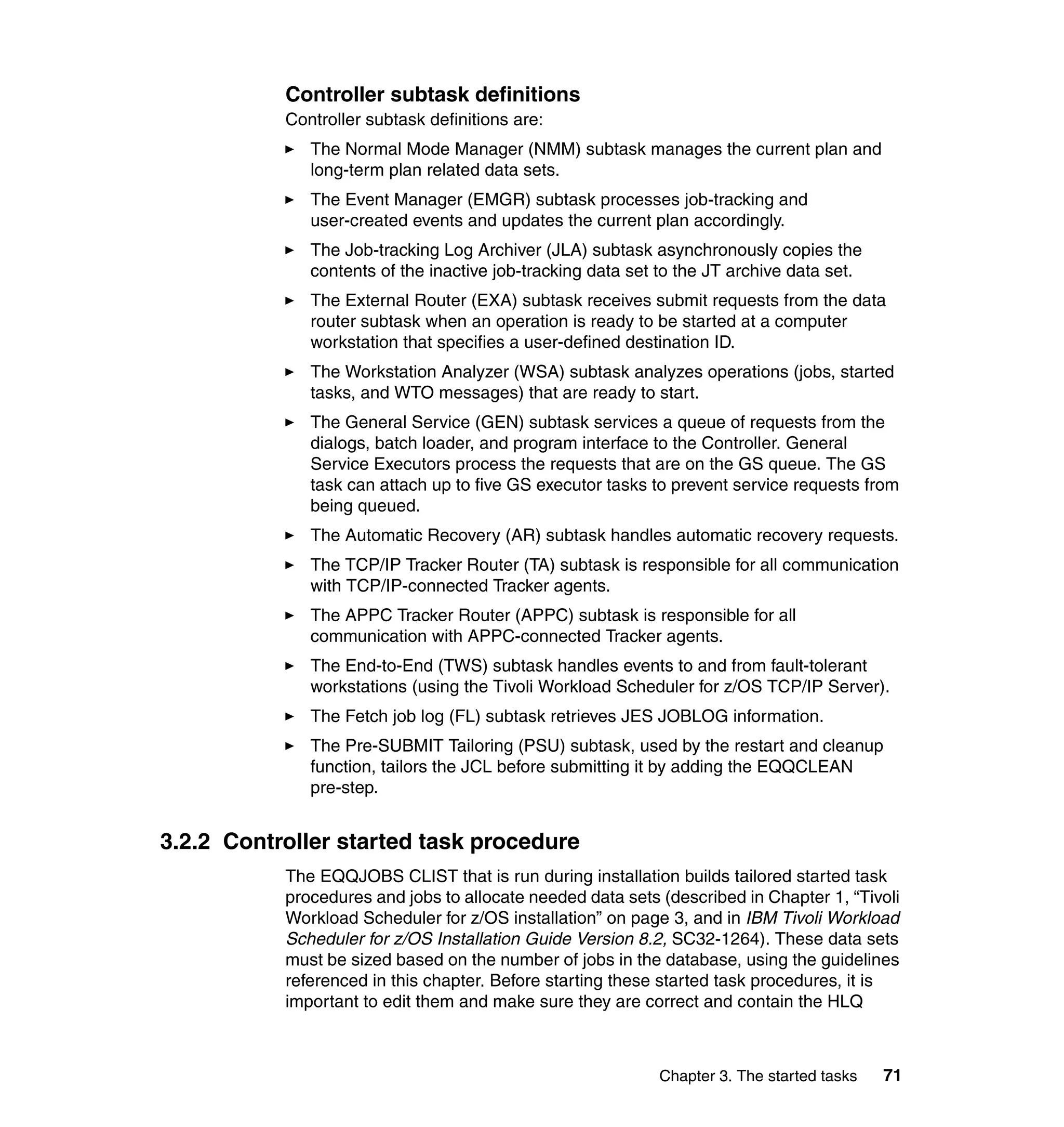 Controller subtask definitions
           Controller subtask definitions are:
              The Normal Mode Manager (NMM) subtask manages the current plan and
              long-term plan related data sets.
              The Event Manager (EMGR) subtask processes job-tracking and
              user-created events and updates the current plan accordingly.
              The Job-tracking Log Archiver (JLA) subtask asynchronously copies the
              contents of the inactive job-tracking data set to the JT archive data set.
              The External Router (EXA) subtask receives submit requests from the data
              router subtask when an operation is ready to be started at a computer
              workstation that specifies a user-defined destination ID.
              The Workstation Analyzer (WSA) subtask analyzes operations (jobs, started
              tasks, and WTO messages) that are ready to start.
              The General Service (GEN) subtask services a queue of requests from the
              dialogs, batch loader, and program interface to the Controller. General
              Service Executors process the requests that are on the GS queue. The GS
              task can attach up to five GS executor tasks to prevent service requests from
              being queued.
              The Automatic Recovery (AR) subtask handles automatic recovery requests.
              The TCP/IP Tracker Router (TA) subtask is responsible for all communication
              with TCP/IP-connected Tracker agents.
              The APPC Tracker Router (APPC) subtask is responsible for all
              communication with APPC-connected Tracker agents.
              The End-to-End (TWS) subtask handles events to and from fault-tolerant
              workstations (using the Tivoli Workload Scheduler for z/OS TCP/IP Server).
              The Fetch job log (FL) subtask retrieves JES JOBLOG information.
              The Pre-SUBMIT Tailoring (PSU) subtask, used by the restart and cleanup
              function, tailors the JCL before submitting it by adding the EQQCLEAN
              pre-step.


3.2.2 Controller started task procedure
           The EQQJOBS CLIST that is run during installation builds tailored started task
           procedures and jobs to allocate needed data sets (described in Chapter 1, “Tivoli
           Workload Scheduler for z/OS installation” on page 3, and in IBM Tivoli Workload
           Scheduler for z/OS Installation Guide Version 8.2, SC32-1264). These data sets
           must be sized based on the number of jobs in the database, using the guidelines
           referenced in this chapter. Before starting these started task procedures, it is
           important to edit them and make sure they are correct and contain the HLQ



                                                            Chapter 3. The started tasks   71
 