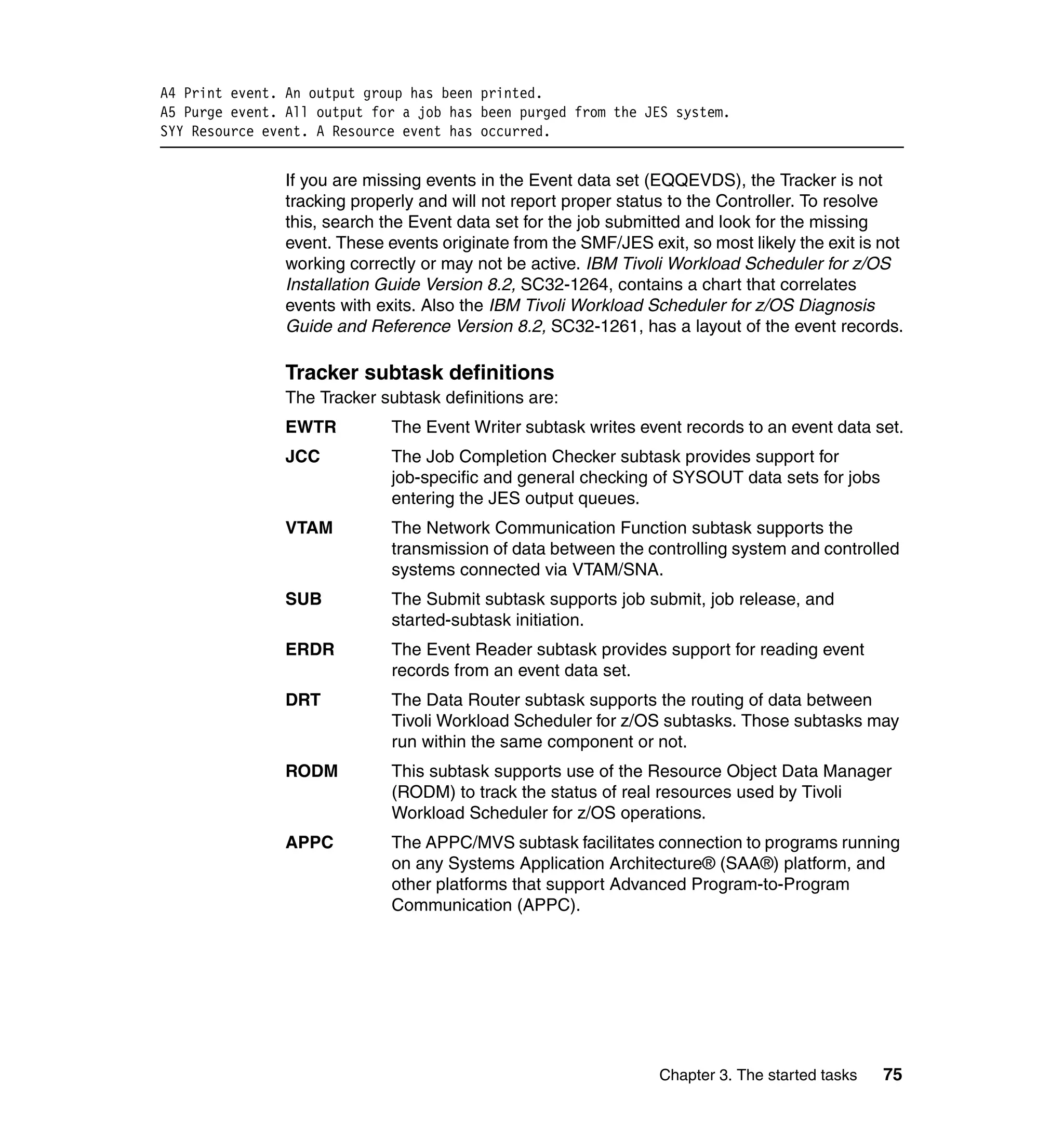 A4 Print event. An output group has been printed.
A5 Purge event. All output for a job has been purged from the JES system.
SYY Resource event. A Resource event has occurred.


                If you are missing events in the Event data set (EQQEVDS), the Tracker is not
                tracking properly and will not report proper status to the Controller. To resolve
                this, search the Event data set for the job submitted and look for the missing
                event. These events originate from the SMF/JES exit, so most likely the exit is not
                working correctly or may not be active. IBM Tivoli Workload Scheduler for z/OS
                Installation Guide Version 8.2, SC32-1264, contains a chart that correlates
                events with exits. Also the IBM Tivoli Workload Scheduler for z/OS Diagnosis
                Guide and Reference Version 8.2, SC32-1261, has a layout of the event records.

                Tracker subtask definitions
                The Tracker subtask definitions are:
                EWTR          The Event Writer subtask writes event records to an event data set.
                JCC           The Job Completion Checker subtask provides support for
                              job-specific and general checking of SYSOUT data sets for jobs
                              entering the JES output queues.
                VTAM          The Network Communication Function subtask supports the
                              transmission of data between the controlling system and controlled
                              systems connected via VTAM/SNA.
                SUB           The Submit subtask supports job submit, job release, and
                              started-subtask initiation.
                ERDR          The Event Reader subtask provides support for reading event
                              records from an event data set.
                DRT           The Data Router subtask supports the routing of data between
                              Tivoli Workload Scheduler for z/OS subtasks. Those subtasks may
                              run within the same component or not.
                RODM          This subtask supports use of the Resource Object Data Manager
                              (RODM) to track the status of real resources used by Tivoli
                              Workload Scheduler for z/OS operations.
                APPC          The APPC/MVS subtask facilitates connection to programs running
                              on any Systems Application Architecture® (SAA®) platform, and
                              other platforms that support Advanced Program-to-Program
                              Communication (APPC).




                                                                  Chapter 3. The started tasks   75
 