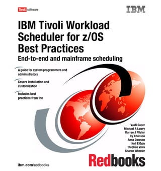 Front cover


IBM Tivoli Workload
Scheduler for z/OS
Best Practices
End-to-end and mainframe scheduling
A guide for system programmers and
administrators

Covers installation and
customization

Includes best
practices from the




                                                        Vasfi Gucer
                                                   Michael A Lowry
                                                    Darren J Pfister
                                                       Cy Atkinson
                                                     Anna Dawson
                                                         Neil E Ogle
                                                     Stephen Viola
                                                   Sharon Wheeler



ibm.com/redbooks
 