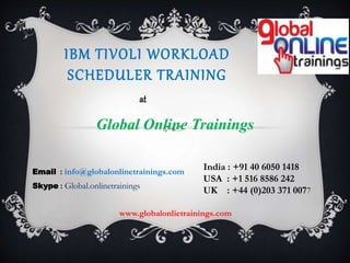 IBM TIVOLI WORKLOAD
SCHEDULER TRAINING
Global Online Trainings
at
India : +91 40 6050 1418
USA : +1 516 8586 242
UK : +44 (0)203 371 0077
Email : info@globalonlinetrainings.com
Skype : Global.onlinetrainings
www.globalonlietrainings.com
 