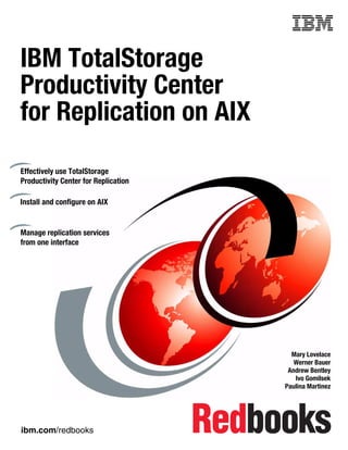 Front cover


IBM TotalStorage
Productivity Center
for Replication on AIX

Effectively use TotalStorage
Productivity Center for Replication

Install and configure on AIX


Manage replication services
from one interface




                                                      Mary Lovelace
                                                       Werner Bauer
                                                     Andrew Bentley
                                                       Ivo Gomilsek
                                                    Paulina Martinez




ibm.com/redbooks
 