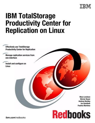 Front cover


IBM TotalStorage
Productivity Center for
Replication on Linux

Effectively use TotalStorage
Productivity Center for Replication

Manage replication services from
one interface

Install and configure on
Linux




                                                      Mary Lovelace
                                                       Werner Bauer
                                                     Andrew Bentley
                                                       Ivo Gomilsek
                                                    Paulina Martinez




ibm.com/redbooks
 