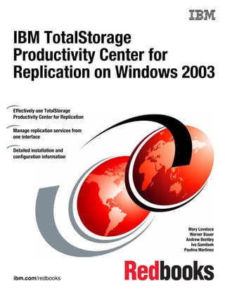 Front cover


IBM TotalStorage
Productivity Center for
Replication on Windows 2003

Effectively use TotalStorage
Productivity Center for Replication

Manage replication services from
one interface

Detailed installation and
configuration information




                                                      Mary Lovelace
                                                       Werner Bauer
                                                     Andrew Bentley
                                                       Ivo Gomilsek
                                                    Paulina Martinez




ibm.com/redbooks
 