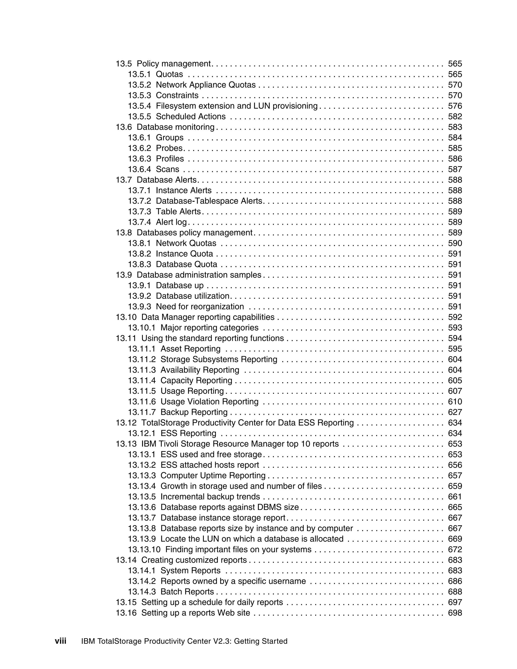 13.5 Policy management. . . . . . . . . . . . . . . . . . . . . . . . . . . . . . . . . . . . . . . . . . . . . . . . . .           565
                   13.5.1 Quotas . . . . . . . . . . . . . . . . . . . . . . . . . . . . . . . . . . . . . . . . . . . . . . . . . . . . . . .      565
                   13.5.2 Network Appliance Quotas . . . . . . . . . . . . . . . . . . . . . . . . . . . . . . . . . . . . . . . .                  570
                   13.5.3 Constraints . . . . . . . . . . . . . . . . . . . . . . . . . . . . . . . . . . . . . . . . . . . . . . . . . . . .       570
                   13.5.4 Filesystem extension and LUN provisioning . . . . . . . . . . . . . . . . . . . . . . . . . . .                           576
                   13.5.5 Scheduled Actions . . . . . . . . . . . . . . . . . . . . . . . . . . . . . . . . . . . . . . . . . . . . . .             582
                13.6 Database monitoring . . . . . . . . . . . . . . . . . . . . . . . . . . . . . . . . . . . . . . . . . . . . . . . . .          583
                   13.6.1 Groups . . . . . . . . . . . . . . . . . . . . . . . . . . . . . . . . . . . . . . . . . . . . . . . . . . . . . . .      584
                   13.6.2 Probes. . . . . . . . . . . . . . . . . . . . . . . . . . . . . . . . . . . . . . . . . . . . . . . . . . . . . . . .     585
                   13.6.3 Profiles . . . . . . . . . . . . . . . . . . . . . . . . . . . . . . . . . . . . . . . . . . . . . . . . . . . . . . .    586
                   13.6.4 Scans . . . . . . . . . . . . . . . . . . . . . . . . . . . . . . . . . . . . . . . . . . . . . . . . . . . . . . . .     587
                13.7 Database Alerts. . . . . . . . . . . . . . . . . . . . . . . . . . . . . . . . . . . . . . . . . . . . . . . . . . . . .       588
                   13.7.1 Instance Alerts . . . . . . . . . . . . . . . . . . . . . . . . . . . . . . . . . . . . . . . . . . . . . . . . .         588
                   13.7.2 Database-Tablespace Alerts. . . . . . . . . . . . . . . . . . . . . . . . . . . . . . . . . . . . . . .                   588
                   13.7.3 Table Alerts . . . . . . . . . . . . . . . . . . . . . . . . . . . . . . . . . . . . . . . . . . . . . . . . . . . .      589
                   13.7.4 Alert log . . . . . . . . . . . . . . . . . . . . . . . . . . . . . . . . . . . . . . . . . . . . . . . . . . . . . . .   589
                13.8 Databases policy management . . . . . . . . . . . . . . . . . . . . . . . . . . . . . . . . . . . . . . . . .                  589
                   13.8.1 Network Quotas . . . . . . . . . . . . . . . . . . . . . . . . . . . . . . . . . . . . . . . . . . . . . . . .            590
                   13.8.2 Instance Quota . . . . . . . . . . . . . . . . . . . . . . . . . . . . . . . . . . . . . . . . . . . . . . . . .          591
                   13.8.3 Database Quota . . . . . . . . . . . . . . . . . . . . . . . . . . . . . . . . . . . . . . . . . . . . . . . .            591
                13.9 Database administration samples . . . . . . . . . . . . . . . . . . . . . . . . . . . . . . . . . . . . . . .                  591
                   13.9.1 Database up . . . . . . . . . . . . . . . . . . . . . . . . . . . . . . . . . . . . . . . . . . . . . . . . . . .         591
                   13.9.2 Database utilization. . . . . . . . . . . . . . . . . . . . . . . . . . . . . . . . . . . . . . . . . . . . . .           591
                   13.9.3 Need for reorganization . . . . . . . . . . . . . . . . . . . . . . . . . . . . . . . . . . . . . . . . . .               591
                13.10 Data Manager reporting capabilities . . . . . . . . . . . . . . . . . . . . . . . . . . . . . . . . . . . .                   592
                   13.10.1 Major reporting categories . . . . . . . . . . . . . . . . . . . . . . . . . . . . . . . . . . . . . . .                 593
                13.11 Using the standard reporting functions . . . . . . . . . . . . . . . . . . . . . . . . . . . . . . . . . .                    594
                   13.11.1 Asset Reporting . . . . . . . . . . . . . . . . . . . . . . . . . . . . . . . . . . . . . . . . . . . . . . .            595
                   13.11.2 Storage Subsystems Reporting . . . . . . . . . . . . . . . . . . . . . . . . . . . . . . . . . . .                       604
                   13.11.3 Availability Reporting . . . . . . . . . . . . . . . . . . . . . . . . . . . . . . . . . . . . . . . . . . .             604
                   13.11.4 Capacity Reporting . . . . . . . . . . . . . . . . . . . . . . . . . . . . . . . . . . . . . . . . . . . . .             605
                   13.11.5 Usage Reporting . . . . . . . . . . . . . . . . . . . . . . . . . . . . . . . . . . . . . . . . . . . . . . .            607
                   13.11.6 Usage Violation Reporting . . . . . . . . . . . . . . . . . . . . . . . . . . . . . . . . . . . . . . .                  610
                   13.11.7 Backup Reporting . . . . . . . . . . . . . . . . . . . . . . . . . . . . . . . . . . . . . . . . . . . . . .             627
                13.12 TotalStorage Productivity Center for Data ESS Reporting . . . . . . . . . . . . . . . . . . .                                 634
                   13.12.1 ESS Reporting . . . . . . . . . . . . . . . . . . . . . . . . . . . . . . . . . . . . . . . . . . . . . . . .            634
                13.13 IBM Tivoli Storage Resource Manager top 10 reports . . . . . . . . . . . . . . . . . . . . . .                                653
                   13.13.1 ESS used and free storage . . . . . . . . . . . . . . . . . . . . . . . . . . . . . . . . . . . . . . .                  653
                   13.13.2 ESS attached hosts report . . . . . . . . . . . . . . . . . . . . . . . . . . . . . . . . . . . . . . .                  656
                   13.13.3 Computer Uptime Reporting . . . . . . . . . . . . . . . . . . . . . . . . . . . . . . . . . . . . . .                    657
                   13.13.4 Growth in storage used and number of files . . . . . . . . . . . . . . . . . . . . . . . . . .                           659
                   13.13.5 Incremental backup trends . . . . . . . . . . . . . . . . . . . . . . . . . . . . . . . . . . . . . . .                  661
                   13.13.6 Database reports against DBMS size . . . . . . . . . . . . . . . . . . . . . . . . . . . . . . .                         665
                   13.13.7 Database instance storage report . . . . . . . . . . . . . . . . . . . . . . . . . . . . . . . . . .                     667
                   13.13.8 Database reports size by instance and by computer . . . . . . . . . . . . . . . . . . .                                  667
                   13.13.9 Locate the LUN on which a database is allocated . . . . . . . . . . . . . . . . . . . . .                                669
                   13.13.10 Finding important files on your systems . . . . . . . . . . . . . . . . . . . . . . . . . . . .                         672
                13.14 Creating customized reports . . . . . . . . . . . . . . . . . . . . . . . . . . . . . . . . . . . . . . . . . .               683
                   13.14.1 System Reports . . . . . . . . . . . . . . . . . . . . . . . . . . . . . . . . . . . . . . . . . . . . . . .             683
                   13.14.2 Reports owned by a specific username . . . . . . . . . . . . . . . . . . . . . . . . . . . . .                           686
                   13.14.3 Batch Reports . . . . . . . . . . . . . . . . . . . . . . . . . . . . . . . . . . . . . . . . . . . . . . . . .          688
                13.15 Setting up a schedule for daily reports . . . . . . . . . . . . . . . . . . . . . . . . . . . . . . . . . .                   697
                13.16 Setting up a reports Web site . . . . . . . . . . . . . . . . . . . . . . . . . . . . . . . . . . . . . . . . .               698


viii   IBM TotalStorage Productivity Center V2.3: Getting Started
 