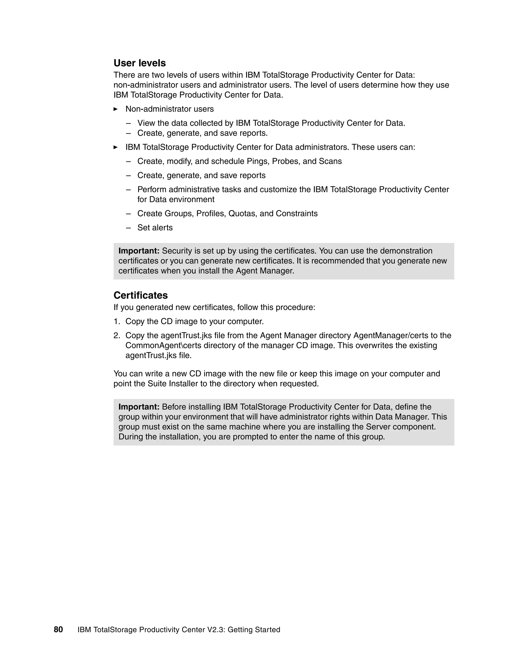 User levels
               There are two levels of users within IBM TotalStorage Productivity Center for Data:
               non-administrator users and administrator users. The level of users determine how they use
               IBM TotalStorage Productivity Center for Data.
                  Non-administrator users
                  – View the data collected by IBM TotalStorage Productivity Center for Data.
                  – Create, generate, and save reports.
                  IBM TotalStorage Productivity Center for Data administrators. These users can:
                  – Create, modify, and schedule Pings, Probes, and Scans
                  – Create, generate, and save reports
                  – Perform administrative tasks and customize the IBM TotalStorage Productivity Center
                    for Data environment
                  – Create Groups, Profiles, Quotas, and Constraints
                  – Set alerts

                Important: Security is set up by using the certificates. You can use the demonstration
                certificates or you can generate new certificates. It is recommended that you generate new
                certificates when you install the Agent Manager.


               Certificates
               If you generated new certificates, follow this procedure:
               1. Copy the CD image to your computer.
               2. Copy the agentTrust.jks file from the Agent Manager directory AgentManager/certs to the
                  CommonAgentcerts directory of the manager CD image. This overwrites the existing
                  agentTrust.jks file.

               You can write a new CD image with the new file or keep this image on your computer and
               point the Suite Installer to the directory when requested.

                Important: Before installing IBM TotalStorage Productivity Center for Data, define the
                group within your environment that will have administrator rights within Data Manager. This
                group must exist on the same machine where you are installing the Server component.
                During the installation, you are prompted to enter the name of this group.




80   IBM TotalStorage Productivity Center V2.3: Getting Started
 