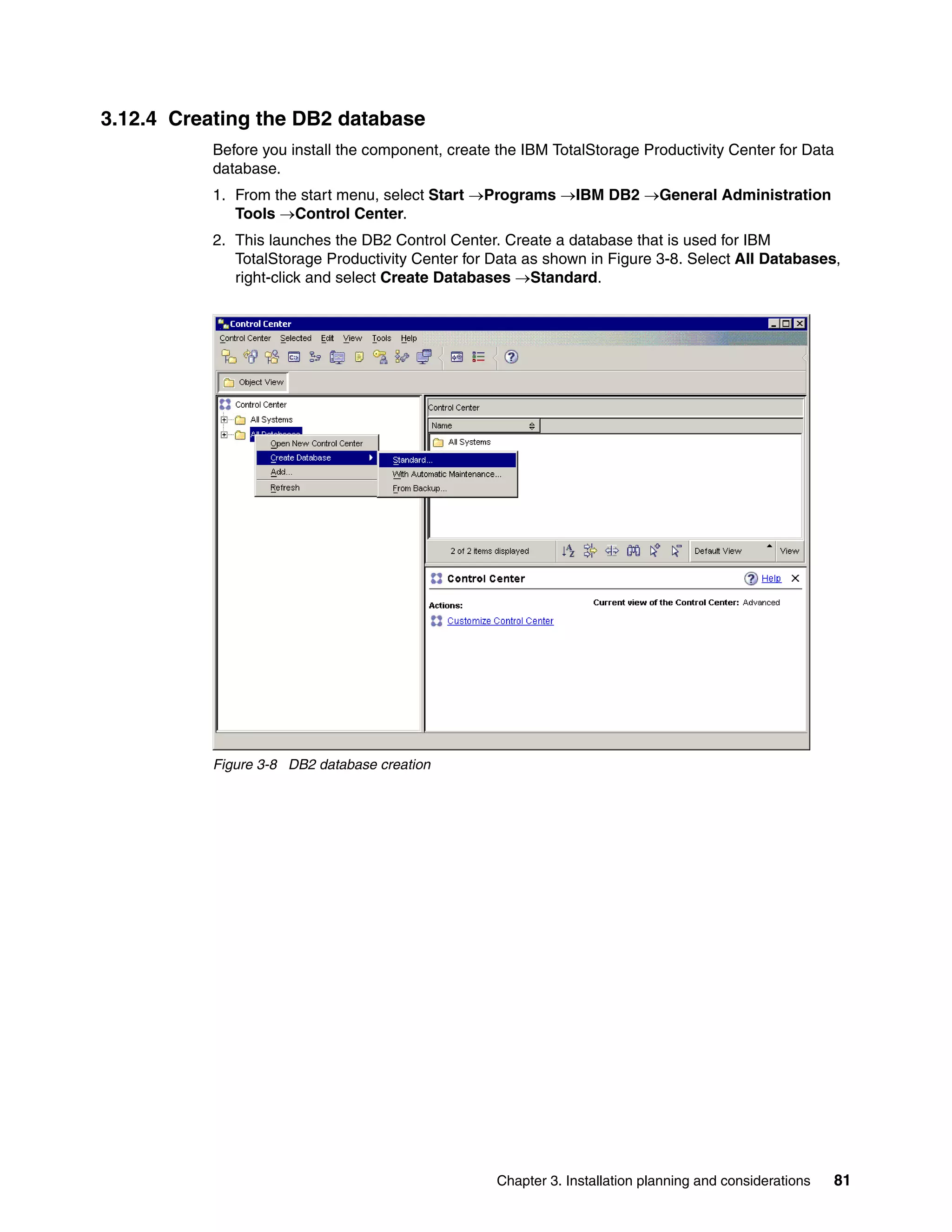 3.12.4 Creating the DB2 database
           Before you install the component, create the IBM TotalStorage Productivity Center for Data
           database.
           1. From the start menu, select Start →Programs →IBM DB2 →General Administration
              Tools →Control Center.
           2. This launches the DB2 Control Center. Create a database that is used for IBM
              TotalStorage Productivity Center for Data as shown in Figure 3-8. Select All Databases,
              right-click and select Create Databases →Standard.




           Figure 3-8 DB2 database creation




                                                    Chapter 3. Installation planning and considerations   81
 