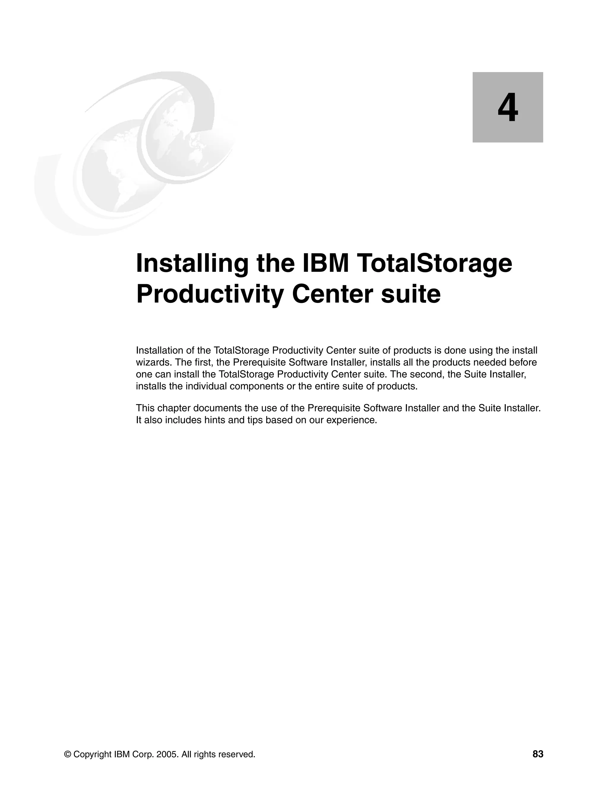 4


    Chapter 4.   Installing the IBM TotalStorage
                 Productivity Center suite
                 Installation of the TotalStorage Productivity Center suite of products is done using the install
                 wizards. The first, the Prerequisite Software Installer, installs all the products needed before
                 one can install the TotalStorage Productivity Center suite. The second, the Suite Installer,
                 installs the individual components or the entire suite of products.

                 This chapter documents the use of the Prerequisite Software Installer and the Suite Installer.
                 It also includes hints and tips based on our experience.




© Copyright IBM Corp. 2005. All rights reserved.                                                               83
 
