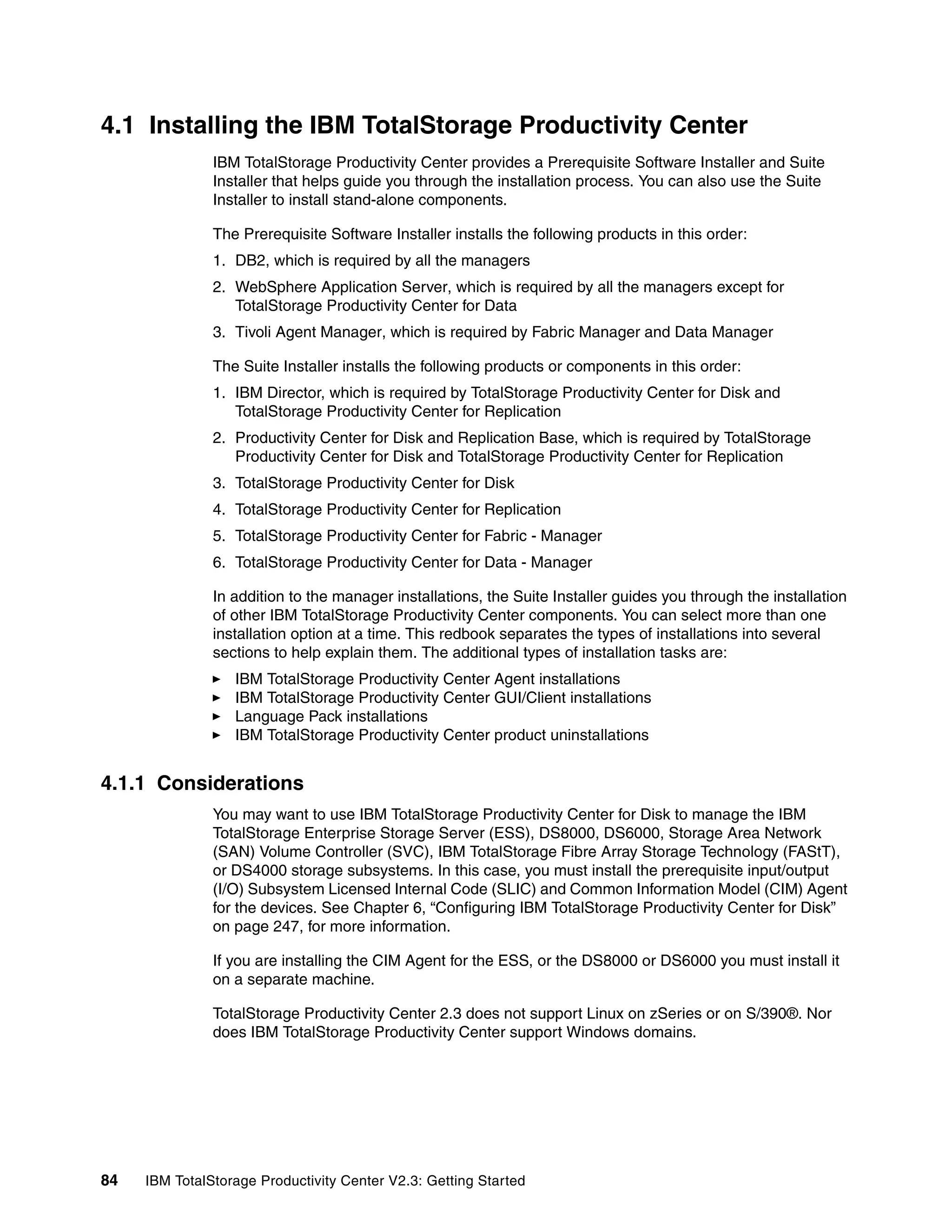 4.1 Installing the IBM TotalStorage Productivity Center
               IBM TotalStorage Productivity Center provides a Prerequisite Software Installer and Suite
               Installer that helps guide you through the installation process. You can also use the Suite
               Installer to install stand-alone components.

               The Prerequisite Software Installer installs the following products in this order:
               1. DB2, which is required by all the managers
               2. WebSphere Application Server, which is required by all the managers except for
                  TotalStorage Productivity Center for Data
               3. Tivoli Agent Manager, which is required by Fabric Manager and Data Manager

               The Suite Installer installs the following products or components in this order:
               1. IBM Director, which is required by TotalStorage Productivity Center for Disk and
                  TotalStorage Productivity Center for Replication
               2. Productivity Center for Disk and Replication Base, which is required by TotalStorage
                  Productivity Center for Disk and TotalStorage Productivity Center for Replication
               3. TotalStorage Productivity Center for Disk
               4. TotalStorage Productivity Center for Replication
               5. TotalStorage Productivity Center for Fabric - Manager
               6. TotalStorage Productivity Center for Data - Manager

               In addition to the manager installations, the Suite Installer guides you through the installation
               of other IBM TotalStorage Productivity Center components. You can select more than one
               installation option at a time. This redbook separates the types of installations into several
               sections to help explain them. The additional types of installation tasks are:
                  IBM TotalStorage Productivity Center Agent installations
                  IBM TotalStorage Productivity Center GUI/Client installations
                  Language Pack installations
                  IBM TotalStorage Productivity Center product uninstallations


4.1.1 Considerations
               You may want to use IBM TotalStorage Productivity Center for Disk to manage the IBM
               TotalStorage Enterprise Storage Server (ESS), DS8000, DS6000, Storage Area Network
               (SAN) Volume Controller (SVC), IBM TotalStorage Fibre Array Storage Technology (FAStT),
               or DS4000 storage subsystems. In this case, you must install the prerequisite input/output
               (I/O) Subsystem Licensed Internal Code (SLIC) and Common Information Model (CIM) Agent
               for the devices. See Chapter 6, “Configuring IBM TotalStorage Productivity Center for Disk”
               on page 247, for more information.

               If you are installing the CIM Agent for the ESS, or the DS8000 or DS6000 you must install it
               on a separate machine.

               TotalStorage Productivity Center 2.3 does not support Linux on zSeries or on S/390®. Nor
               does IBM TotalStorage Productivity Center support Windows domains.




84   IBM TotalStorage Productivity Center V2.3: Getting Started
 